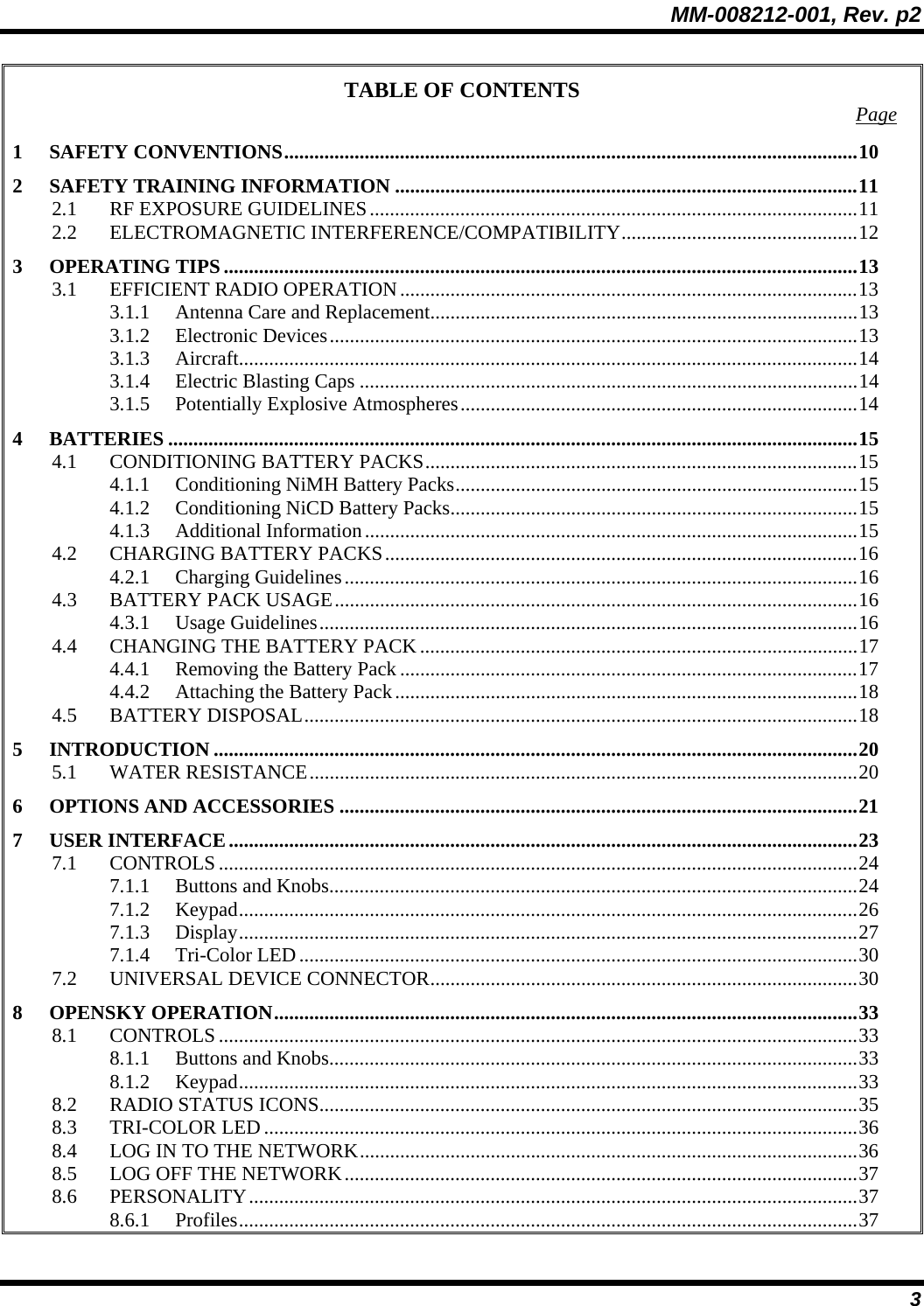 MM-008212-001, Rev. p2 3 TABLE OF CONTENTS  Page 1 SAFETY CONVENTIONS..................................................................................................................10 2 SAFETY TRAINING INFORMATION ............................................................................................11 2.1 RF EXPOSURE GUIDELINES.................................................................................................11 2.2 ELECTROMAGNETIC INTERFERENCE/COMPATIBILITY...............................................12 3 OPERATING TIPS ..............................................................................................................................13 3.1 EFFICIENT RADIO OPERATION...........................................................................................13 3.1.1 Antenna Care and Replacement.....................................................................................13 3.1.2 Electronic Devices.........................................................................................................13 3.1.3 Aircraft...........................................................................................................................14 3.1.4 Electric Blasting Caps ...................................................................................................14 3.1.5 Potentially Explosive Atmospheres...............................................................................14 4 BATTERIES .........................................................................................................................................15 4.1 CONDITIONING BATTERY PACKS......................................................................................15 4.1.1 Conditioning NiMH Battery Packs................................................................................15 4.1.2 Conditioning NiCD Battery Packs.................................................................................15 4.1.3 Additional Information..................................................................................................15 4.2 CHARGING BATTERY PACKS..............................................................................................16 4.2.1 Charging Guidelines......................................................................................................16 4.3 BATTERY PACK USAGE........................................................................................................16 4.3.1 Usage Guidelines...........................................................................................................16 4.4 CHANGING THE BATTERY PACK .......................................................................................17 4.4.1 Removing the Battery Pack ...........................................................................................17 4.4.2 Attaching the Battery Pack............................................................................................18 4.5 BATTERY DISPOSAL..............................................................................................................18 5 INTRODUCTION ................................................................................................................................20 5.1 WATER RESISTANCE.............................................................................................................20 6 OPTIONS AND ACCESSORIES .......................................................................................................21 7 USER INTERFACE.............................................................................................................................23 7.1 CONTROLS...............................................................................................................................24 7.1.1 Buttons and Knobs.........................................................................................................24 7.1.2 Keypad...........................................................................................................................26 7.1.3 Display...........................................................................................................................27 7.1.4 Tri-Color LED...............................................................................................................30 7.2 UNIVERSAL DEVICE CONNECTOR.....................................................................................30 8 OPENSKY OPERATION....................................................................................................................33 8.1 CONTROLS...............................................................................................................................33 8.1.1 Buttons and Knobs.........................................................................................................33 8.1.2 Keypad...........................................................................................................................33 8.2 RADIO STATUS ICONS...........................................................................................................35 8.3 TRI-COLOR LED......................................................................................................................36 8.4 LOG IN TO THE NETWORK...................................................................................................36 8.5 LOG OFF THE NETWORK......................................................................................................37 8.6 PERSONALITY.........................................................................................................................37 8.6.1 Profiles...........................................................................................................................37 