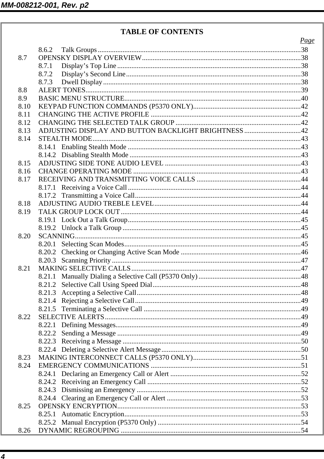 MM-008212-001, Rev. p2 4 TABLE OF CONTENTS  Page 8.6.2 Talk Groups...................................................................................................................38 8.7 OPENSKY DISPLAY OVERVIEW..........................................................................................38 8.7.1 Display’s Top Line........................................................................................................38 8.7.2 Display’s Second Line...................................................................................................38 8.7.3 Dwell Display................................................................................................................38 8.8 ALERT TONES..........................................................................................................................39 8.9 BASIC MENU STRUCTURE....................................................................................................40 8.10 KEYPAD FUNCTION COMMANDS (P5370 ONLY).............................................................42 8.11 CHANGING THE ACTIVE PROFILE .....................................................................................42 8.12 CHANGING THE SELECTED TALK GROUP .......................................................................42 8.13 ADJUSTING DISPLAY AND BUTTON BACKLIGHT BRIGHTNESS................................42 8.14 STEALTH MODE......................................................................................................................43 8.14.1 Enabling Stealth Mode ..................................................................................................43 8.14.2 Disabling Stealth Mode .................................................................................................43 8.15 ADJUSTING SIDE TONE AUDIO LEVEL .............................................................................43 8.16 CHANGE OPERATING MODE ...............................................................................................43 8.17 RECEIVING AND TRANSMITTING VOICE CALLS ...........................................................44 8.17.1 Receiving a Voice Call..................................................................................................44 8.17.2 Transmitting a Voice Call..............................................................................................44 8.18 ADJUSTING AUDIO TREBLE LEVEL...................................................................................44 8.19 TALK GROUP LOCK OUT......................................................................................................44 8.19.1 Lock Out a Talk Group..................................................................................................45 8.19.2 Unlock a Talk Group.....................................................................................................45 8.20 SCANNING................................................................................................................................45 8.20.1 Selecting Scan Modes....................................................................................................45 8.20.2 Checking or Changing Active Scan Mode ....................................................................46 8.20.3 Scanning Priority...........................................................................................................47 8.21 MAKING SELECTIVE CALLS................................................................................................47 8.21.1 Manually Dialing a Selective Call (P5370 Only)..........................................................48 8.21.2 Selective Call Using Speed Dial....................................................................................48 8.21.3 Accepting a Selective Call.............................................................................................48 8.21.4 Rejecting a Selective Call..............................................................................................49 8.21.5 Terminating a Selective Call .........................................................................................49 8.22 SELECTIVE ALERTS...............................................................................................................49 8.22.1 Defining Messages.........................................................................................................49 8.22.2 Sending a Message ........................................................................................................49 8.22.3 Receiving a Message .....................................................................................................50 8.22.4 Deleting a Selective Alert Message...............................................................................50 8.23 MAKING INTERCONNECT CALLS (P5370 ONLY).............................................................51 8.24 EMERGENCY COMMUNICATIONS .....................................................................................51 8.24.1 Declaring an Emergency Call or Alert ..........................................................................52 8.24.2 Receiving an Emergency Call .......................................................................................52 8.24.3 Dismissing an Emergency .............................................................................................52 8.24.4 Clearing an Emergency Call or Alert ............................................................................53 8.25 OPENSKY ENCRYPTION........................................................................................................53 8.25.1 Automatic Encryption....................................................................................................53 8.25.2 Manual Encryption (P5370 Only) .................................................................................54 8.26 DYNAMIC REGROUPING ......................................................................................................54 