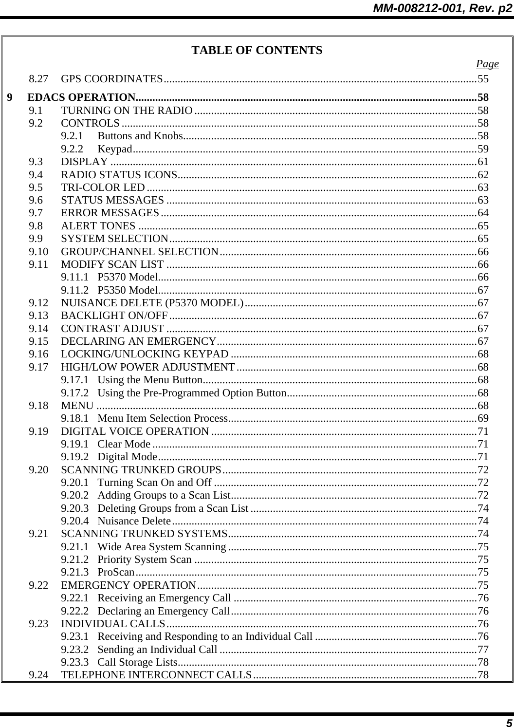 MM-008212-001, Rev. p2 5 TABLE OF CONTENTS  Page 8.27 GPS COORDINATES................................................................................................................55 9 EDACS OPERATION..........................................................................................................................58 9.1 TURNING ON THE RADIO.....................................................................................................58 9.2 CONTROLS...............................................................................................................................58 9.2.1 Buttons and Knobs.........................................................................................................58 9.2.2 Keypad...........................................................................................................................59 9.3 DISPLAY ...................................................................................................................................61 9.4 RADIO STATUS ICONS...........................................................................................................62 9.5 TRI-COLOR LED......................................................................................................................63 9.6 STATUS MESSAGES ...............................................................................................................63 9.7 ERROR MESSAGES.................................................................................................................64 9.8 ALERT TONES .........................................................................................................................65 9.9 SYSTEM SELECTION..............................................................................................................65 9.10 GROUP/CHANNEL SELECTION............................................................................................66 9.11 MODIFY SCAN LIST ...............................................................................................................66 9.11.1 P5370 Model..................................................................................................................66 9.11.2 P5350 Model..................................................................................................................67 9.12 NUISANCE DELETE (P5370 MODEL)...................................................................................67 9.13 BACKLIGHT ON/OFF..............................................................................................................67 9.14 CONTRAST ADJUST ...............................................................................................................67 9.15 DECLARING AN EMERGENCY.............................................................................................67 9.16 LOCKING/UNLOCKING KEYPAD ........................................................................................68 9.17 HIGH/LOW POWER ADJUSTMENT......................................................................................68 9.17.1 Using the Menu Button..................................................................................................68 9.17.2 Using the Pre-Programmed Option Button....................................................................68 9.18 MENU ........................................................................................................................................68 9.18.1 Menu Item Selection Process.........................................................................................69 9.19 DIGITAL VOICE OPERATION ...............................................................................................71 9.19.1 Clear Mode....................................................................................................................71 9.19.2 Digital Mode..................................................................................................................71 9.20 SCANNING TRUNKED GROUPS...........................................................................................72 9.20.1 Turning Scan On and Off ..............................................................................................72 9.20.2 Adding Groups to a Scan List........................................................................................72 9.20.3 Deleting Groups from a Scan List.................................................................................74 9.20.4 Nuisance Delete.............................................................................................................74 9.21 SCANNING TRUNKED SYSTEMS.........................................................................................74 9.21.1 Wide Area System Scanning.........................................................................................75 9.21.2 Priority System Scan .....................................................................................................75 9.21.3 ProScan..........................................................................................................................75 9.22 EMERGENCY OPERATION....................................................................................................75 9.22.1 Receiving an Emergency Call .......................................................................................76 9.22.2 Declaring an Emergency Call........................................................................................76 9.23 INDIVIDUAL CALLS...............................................................................................................76 9.23.1 Receiving and Responding to an Individual Call ..........................................................76 9.23.2 Sending an Individual Call ............................................................................................77 9.23.3 Call Storage Lists...........................................................................................................78 9.24 TELEPHONE INTERCONNECT CALLS................................................................................78 