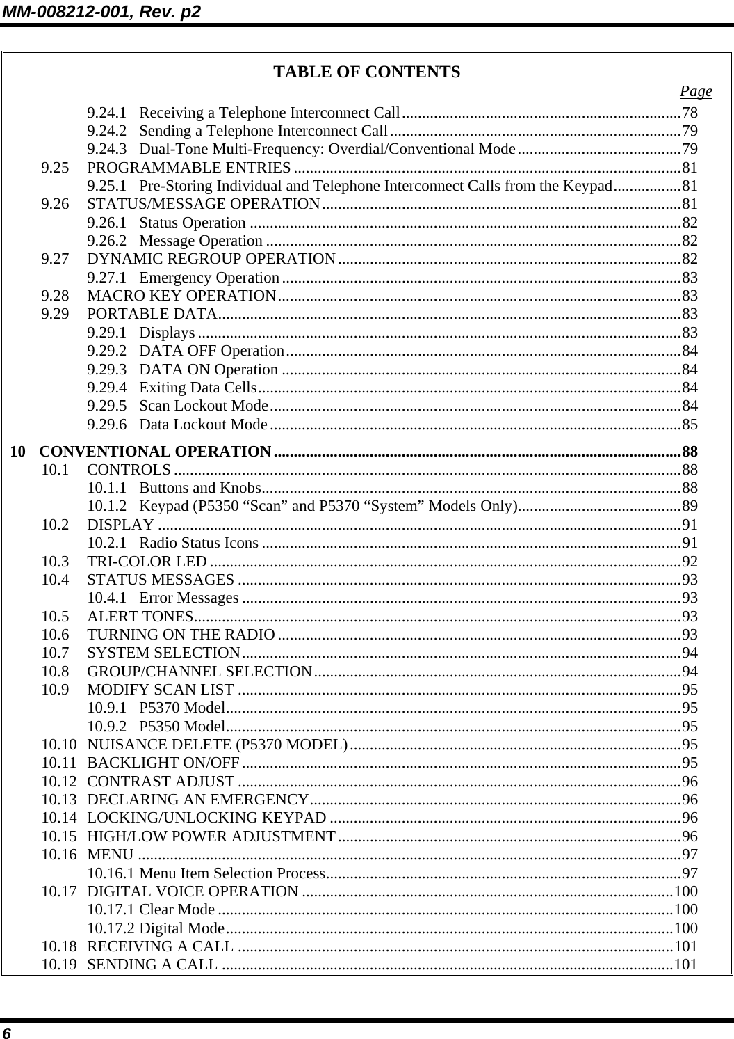 MM-008212-001, Rev. p2 6 TABLE OF CONTENTS  Page 9.24.1 Receiving a Telephone Interconnect Call......................................................................78 9.24.2 Sending a Telephone Interconnect Call.........................................................................79 9.24.3 Dual-Tone Multi-Frequency: Overdial/Conventional Mode.........................................79 9.25 PROGRAMMABLE ENTRIES .................................................................................................81 9.25.1 Pre-Storing Individual and Telephone Interconnect Calls from the Keypad.................81 9.26 STATUS/MESSAGE OPERATION..........................................................................................81 9.26.1 Status Operation ............................................................................................................82 9.26.2 Message Operation ........................................................................................................82 9.27 DYNAMIC REGROUP OPERATION......................................................................................82 9.27.1 Emergency Operation....................................................................................................83 9.28 MACRO KEY OPERATION.....................................................................................................83 9.29 PORTABLE DATA....................................................................................................................83 9.29.1 Displays .........................................................................................................................83 9.29.2 DATA OFF Operation...................................................................................................84 9.29.3 DATA ON Operation ....................................................................................................84 9.29.4 Exiting Data Cells..........................................................................................................84 9.29.5 Scan Lockout Mode.......................................................................................................84 9.29.6 Data Lockout Mode.......................................................................................................85 10 CONVENTIONAL OPERATION......................................................................................................88 10.1 CONTROLS ...............................................................................................................................88 10.1.1 Buttons and Knobs.........................................................................................................88 10.1.2 Keypad (P5350 “Scan” and P5370 “System” Models Only).........................................89 10.2 DISPLAY ...................................................................................................................................91 10.2.1 Radio Status Icons .........................................................................................................91 10.3 TRI-COLOR LED ......................................................................................................................92 10.4 STATUS MESSAGES ...............................................................................................................93 10.4.1 Error Messages ..............................................................................................................93 10.5 ALERT TONES..........................................................................................................................93 10.6 TURNING ON THE RADIO .....................................................................................................93 10.7 SYSTEM SELECTION..............................................................................................................94 10.8 GROUP/CHANNEL SELECTION............................................................................................94 10.9 MODIFY SCAN LIST ...............................................................................................................95 10.9.1 P5370 Model..................................................................................................................95 10.9.2 P5350 Model..................................................................................................................95 10.10 NUISANCE DELETE (P5370 MODEL)...................................................................................95 10.11 BACKLIGHT ON/OFF..............................................................................................................95 10.12 CONTRAST ADJUST ...............................................................................................................96 10.13 DECLARING AN EMERGENCY.............................................................................................96 10.14 LOCKING/UNLOCKING KEYPAD ........................................................................................96 10.15 HIGH/LOW POWER ADJUSTMENT......................................................................................96 10.16 MENU ........................................................................................................................................97 10.16.1 Menu Item Selection Process.........................................................................................97 10.17 DIGITAL VOICE OPERATION .............................................................................................100 10.17.1 Clear Mode ..................................................................................................................100 10.17.2 Digital Mode................................................................................................................100 10.18 RECEIVING A CALL .............................................................................................................101 10.19 SENDING A CALL .................................................................................................................101 