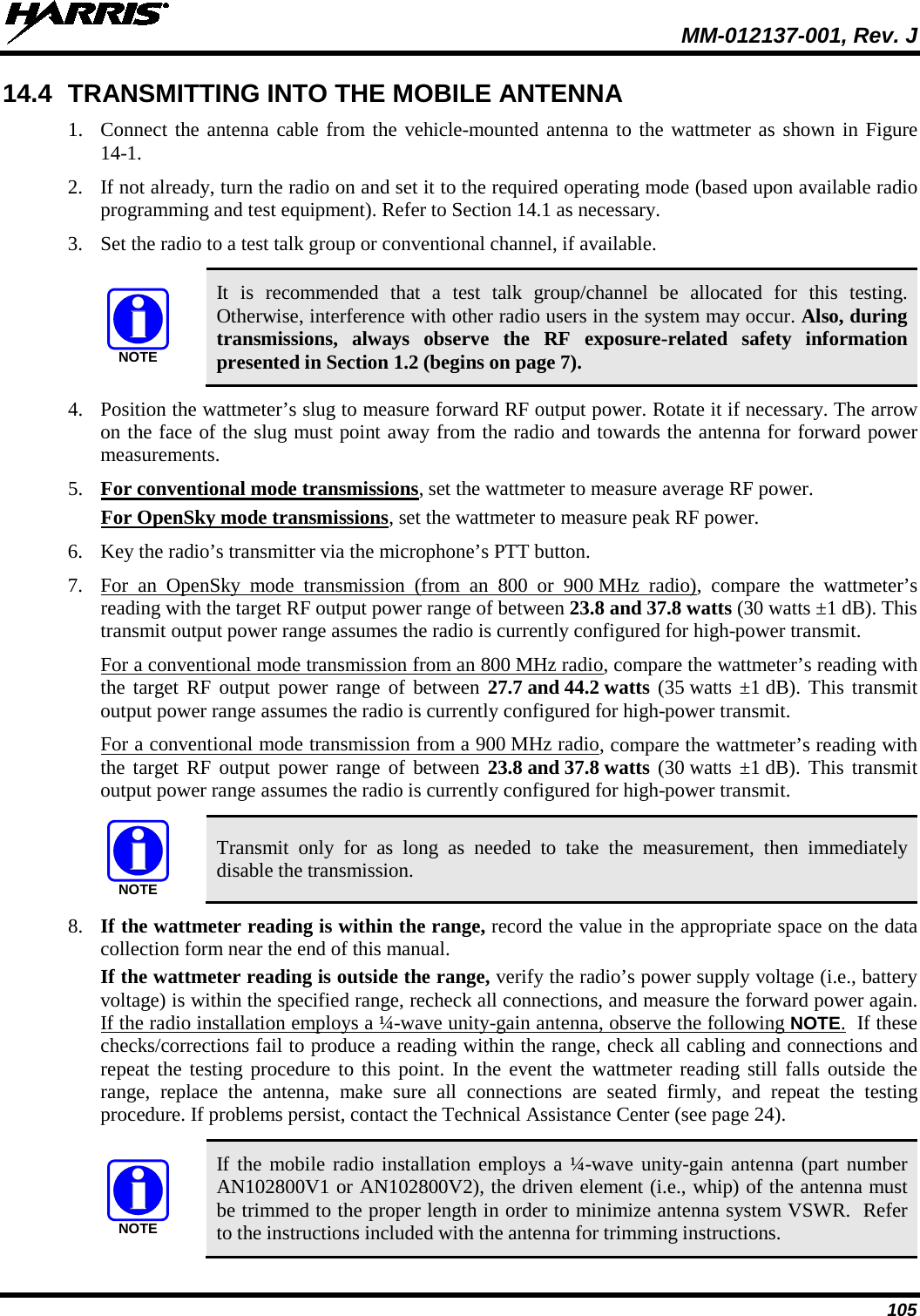  MM-012137-001, Rev. J 105 14.4 TRANSMITTING INTO THE MOBILE ANTENNA 1. Connect the antenna cable from the vehicle-mounted antenna to the wattmeter as shown in Figure 14-1. 2. If not already, turn the radio on and set it to the required operating mode (based upon available radio programming and test equipment). Refer to Section 14.1 as necessary. 3. Set the radio to a test talk group or conventional channel, if available.   It is recommended that a test talk group/channel be allocated for this testing. Otherwise, interference with other radio users in the system may occur. Also, during transmissions, always observe the RF exposure-related safety information presented in Section 1.2 (begins on page 7). 4. Position the wattmeter’s slug to measure forward RF output power. Rotate it if necessary. The arrow on the face of the slug must point away from the radio and towards the antenna for forward power measurements. 5. For conventional mode transmissions, set the wattmeter to measure average RF power. For OpenSky mode transmissions, set the wattmeter to measure peak RF power. 6. Key the radio’s transmitter via the microphone’s PTT button. 7. For an OpenSky mode transmission (from an 800 or 900 MHz radio), compare the wattmeter’s reading with the target RF output power range of between 23.8 and 37.8 watts (30 watts ±1 dB). This transmit output power range assumes the radio is currently configured for high-power transmit. For a conventional mode transmission from an 800 MHz radio, compare the wattmeter’s reading with the target RF output power range of between 27.7 and 44.2 watts (35 watts ±1 dB). This transmit output power range assumes the radio is currently configured for high-power transmit. For a conventional mode transmission from a 900 MHz radio, compare the wattmeter’s reading with the target RF output power range of between 23.8 and 37.8 watts (30 watts ±1 dB). This transmit output power range assumes the radio is currently configured for high-power transmit.   Transmit only for as long as needed to take the measurement, then immediately disable the transmission. 8. If the wattmeter reading is within the range, record the value in the appropriate space on the data collection form near the end of this manual. If the wattmeter reading is outside the range, verify the radio’s power supply voltage (i.e., battery voltage) is within the specified range, recheck all connections, and measure the forward power again. If the radio installation employs a ¼-wave unity-gain antenna, observe the following NOTE.  If these checks/corrections fail to produce a reading within the range, check all cabling and connections and repeat the testing procedure to this point. In the event the wattmeter reading still falls outside the range, replace the antenna, make sure all connections are seated firmly, and repeat the testing procedure. If problems persist, contact the Technical Assistance Center (see page 24).   If the mobile radio installation employs a ¼-wave unity-gain antenna (part number AN102800V1 or AN102800V2), the driven element (i.e., whip) of the antenna must be trimmed to the proper length in order to minimize antenna system VSWR.  Refer to the instructions included with the antenna for trimming instructions. NOTENOTENOTE