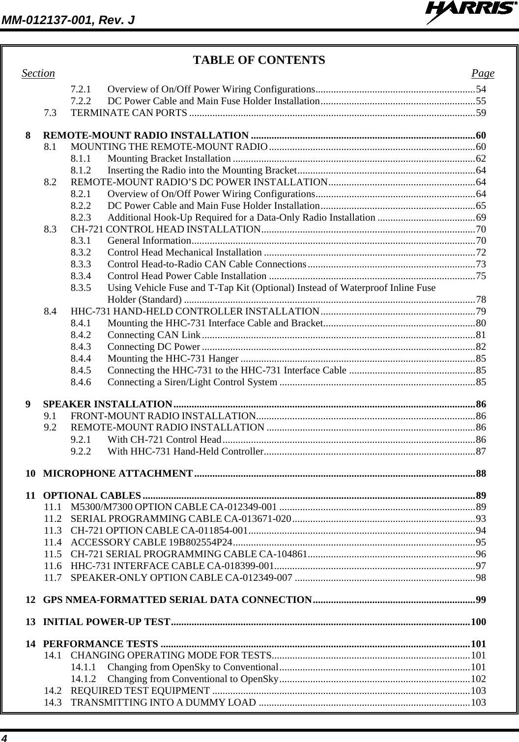 MM-012137-001, Rev. J   4 TABLE OF CONTENTS Section  Page 7.2.1 Overview of On/Off Power Wiring Configurations .............................................................. 54 7.2.2 DC Power Cable and Main Fuse Holder Installation ............................................................ 55 7.3 TERMINATE CAN PORTS ............................................................................................................... 59 8 REMOTE-MOUNT RADIO INSTALLATION ....................................................................................... 60 8.1 MOUNTING THE REMOTE-MOUNT RADIO ................................................................................ 60 8.1.1 Mounting Bracket Installation .............................................................................................. 62 8.1.2 Inserting the Radio into the Mounting Bracket ..................................................................... 64 8.2 REMOTE-MOUNT RADIO’S DC POWER INSTALLATION ......................................................... 64 8.2.1 Overview of On/Off Power Wiring Configurations .............................................................. 64 8.2.2 DC Power Cable and Main Fuse Holder Installation ............................................................ 65 8.2.3 Additional Hook-Up Required for a Data-Only Radio Installation ...................................... 69 8.3 CH-721 CONTROL HEAD INSTALLATION ................................................................................... 70 8.3.1 General Information .............................................................................................................. 70 8.3.2 Control Head Mechanical Installation .................................................................................. 72 8.3.3 Control Head-to-Radio CAN Cable Connections ................................................................. 73 8.3.4 Control Head Power Cable Installation ................................................................................ 75 8.3.5 Using Vehicle Fuse and T-Tap Kit (Optional) Instead of Waterproof Inline Fuse Holder (Standard) ................................................................................................................. 78 8.4 HHC-731 HAND-HELD CONTROLLER INSTALLATION ............................................................ 79 8.4.1 Mounting the HHC-731 Interface Cable and Bracket ........................................................... 80 8.4.2 Connecting CAN Link .......................................................................................................... 81 8.4.3 Connecting DC Power .......................................................................................................... 82 8.4.4 Mounting the HHC-731 Hanger ........................................................................................... 85 8.4.5 Connecting the HHC-731 to the HHC-731 Interface Cable ................................................. 85 8.4.6 Connecting a Siren/Light Control System ............................................................................ 85 9 SPEAKER INSTALLATION ..................................................................................................................... 86 9.1 FRONT-MOUNT RADIO INSTALLATION..................................................................................... 86 9.2 REMOTE-MOUNT RADIO INSTALLATION ................................................................................. 86 9.2.1 With CH-721 Control Head .................................................................................................. 86 9.2.2 With HHC-731 Hand-Held Controller .................................................................................. 87 10 MICROPHONE ATTACHMENT ............................................................................................................. 88 11 OPTIONAL CABLES ................................................................................................................................. 89 11.1 M5300/M7300 OPTION CABLE CA-012349-001 ............................................................................ 89 11.2 SERIAL PROGRAMMING CABLE CA-013671-020 ....................................................................... 93 11.3 CH-721 OPTION CABLE CA-011854-001 ........................................................................................ 94 11.4 ACCESSORY CABLE 19B802554P24 .............................................................................................. 95 11.5 CH-721 SERIAL PROGRAMMING CABLE CA-104861 ................................................................. 96 11.6 HHC-731 INTERFACE CABLE CA-018399-001.............................................................................. 97 11.7 SPEAKER-ONLY OPTION CABLE CA-012349-007 ...................................................................... 98 12 GPS NMEA-FORMATTED SERIAL DATA CONNECTION ............................................................... 99 13 INITIAL POWER-UP TEST .................................................................................................................... 100 14 PERFORMANCE TESTS ........................................................................................................................ 101 14.1 CHANGING OPERATING MODE FOR TESTS............................................................................. 101 14.1.1 Changing from OpenSky to Conventional .......................................................................... 101 14.1.2 Changing from Conventional to OpenSky .......................................................................... 102 14.2 REQUIRED TEST EQUIPMENT .................................................................................................... 103 14.3 TRANSMITTING INTO A DUMMY LOAD .................................................................................. 103 