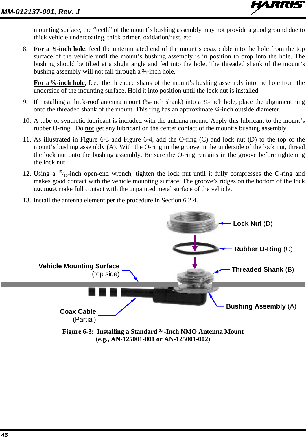 MM-012137-001, Rev. J   46 mounting surface, the “teeth” of the mount’s bushing assembly may not provide a good ground due to thick vehicle undercoating, thick primer, oxidation/rust, etc. 8. For a ¾-inch hole, feed the unterminated end of the mount’s coax cable into the hole from the top surface of the vehicle until the mount’s bushing assembly is in position to drop into the hole. The bushing should be tilted at a slight angle and fed into the hole. The threaded shank of the mount’s bushing assembly will not fall through a ¾-inch hole. For a ⅜-inch hole, feed the threaded shank of the mount’s bushing assembly into the hole from the underside of the mounting surface. Hold it into position until the lock nut is installed. 9. If installing a thick-roof antenna mount (⅜-inch shank) into a ¾-inch hole, place the alignment ring onto the threaded shank of the mount. This ring has an approximate ¾-inch outside diameter. 10. A tube of synthetic lubricant is included with the antenna mount. Apply this lubricant to the mount’s rubber O-ring.  Do not get any lubricant on the center contact of the mount’s bushing assembly. 11. As illustrated in Figure 6-3 and Figure 6-4, add the O-ring (C) and lock nut (D) to the top of the mount’s bushing assembly (A). With the O-ring in the groove in the underside of the lock nut, thread the lock nut onto the bushing assembly. Be sure the O-ring remains in the groove before tightening the lock nut. 12. Using a 15/16-inch open-end wrench, tighten the lock nut until it fully compresses the O-ring  and makes good contact with the vehicle mounting surface. The groove’s ridges on the bottom of the lock nut must make full contact with the unpainted metal surface of the vehicle. 13. Install the antenna element per the procedure in Section 6.2.4.    Figure 6-3:  Installing a Standard ¾-Inch NMO Antenna Mount (e.g., AN-125001-001 or AN-125001-002)  Coax Cable (Partial) Rubber O-Ring (C) Vehicle Mounting Surface (top side) Bushing Assembly (A) Lock Nut (D) Threaded Shank (B) 