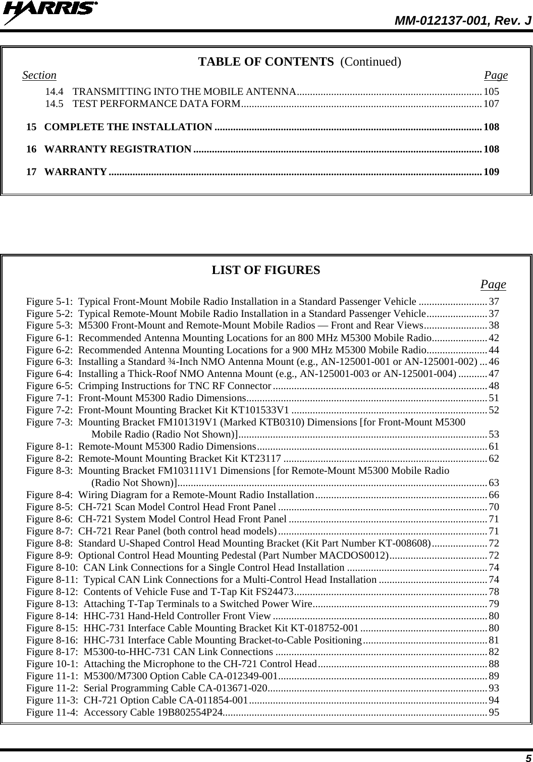  MM-012137-001, Rev. J 5 TABLE OF CONTENTS Section  Page 14.4 TRANSMITTING INTO THE MOBILE ANTENNA ...................................................................... 105 14.5 TEST PERFORMANCE DATA FORM ........................................................................................... 107 15 COMPLETE THE INSTALLATION ..................................................................................................... 108 16 WARRANTY REGISTRATION ............................................................................................................. 108 17 WARRANTY ............................................................................................................................................. 109          LIST OF FIGURES Page Figure 5-1:  Typical Front-Mount Mobile Radio Installation in a Standard Passenger Vehicle .......................... 37 Figure 5-2:  Typical Remote-Mount Mobile Radio Installation in a Standard Passenger Vehicle ....................... 37 Figure 5-3:  M5300 Front-Mount and Remote-Mount Mobile Radios — Front and Rear Views ........................ 38 Figure 6-1:  Recommended Antenna Mounting Locations for an 800 MHz M5300 Mobile Radio ..................... 42 Figure 6-2:  Recommended Antenna Mounting Locations for a 900 MHz M5300 Mobile Radio ....................... 44 Figure 6-3:  Installing a Standard ¾-Inch NMO Antenna Mount (e.g., AN-125001-001 or AN-125001-002) ... 46 Figure 6-4:  Installing a Thick-Roof NMO Antenna Mount (e.g., AN-125001-003 or AN-125001-004) ........... 47 Figure 6-5:  Crimping Instructions for TNC RF Connector ................................................................................. 48 Figure 7-1:  Front-Mount M5300 Radio Dimensions ........................................................................................... 51 Figure 7-2:  Front-Mount Mounting Bracket Kit KT101533V1 .......................................................................... 52 Figure 7-3:  Mounting Bracket FM101319V1 (Marked KTB0310) Dimensions [for Front-Mount M5300 Mobile Radio (Radio Not Shown)] .............................................................................................. 53 Figure 8-1:  Remote-Mount M5300 Radio Dimensions ....................................................................................... 61 Figure 8-2:  Remote-Mount Mounting Bracket Kit KT23117 ............................................................................. 62 Figure 8-3:  Mounting Bracket FM103111V1 Dimensions [for Remote-Mount M5300 Mobile Radio (Radio Not Shown)] ..................................................................................................................... 63 Figure 8-4:  Wiring Diagram for a Remote-Mount Radio Installation ................................................................. 66 Figure 8-5:  CH-721 Scan Model Control Head Front Panel ............................................................................... 70 Figure 8-6:  CH-721 System Model Control Head Front Panel ........................................................................... 71 Figure 8-7:  CH-721 Rear Panel (both control head models) ............................................................................... 71 Figure 8-8:  Standard U-Shaped Control Head Mounting Bracket (Kit Part Number KT-008608) ..................... 72 Figure 8-9:  Optional Control Head Mounting Pedestal (Part Number MACDOS0012) ..................................... 72 Figure 8-10:  CAN Link Connections for a Single Control Head Installation ..................................................... 74 Figure 8-11:  Typical CAN Link Connections for a Multi-Control Head Installation ......................................... 74 Figure 8-12:  Contents of Vehicle Fuse and T-Tap Kit FS24473 ......................................................................... 78 Figure 8-13:  Attaching T-Tap Terminals to a Switched Power Wire .................................................................. 79 Figure 8-14:  HHC-731 Hand-Held Controller Front View ................................................................................. 80 Figure 8-15:  HHC-731 Interface Cable Mounting Bracket Kit KT-018752-001 ................................................ 80 Figure 8-16:  HHC-731 Interface Cable Mounting Bracket-to-Cable Positioning ............................................... 81 Figure 8-17:  M5300-to-HHC-731 CAN Link Connections ................................................................................ 82 Figure 10-1:  Attaching the Microphone to the CH-721 Control Head ................................................................ 88 Figure 11-1:  M5300/M7300 Option Cable CA-012349-001 ............................................................................... 89 Figure 11-2:  Serial Programming Cable CA-013671-020 ................................................................................... 93 Figure 11-3:  CH-721 Option Cable CA-011854-001 .......................................................................................... 94 Figure 11-4:  Accessory Cable 19B802554P24.................................................................................................... 95 (Continued) 