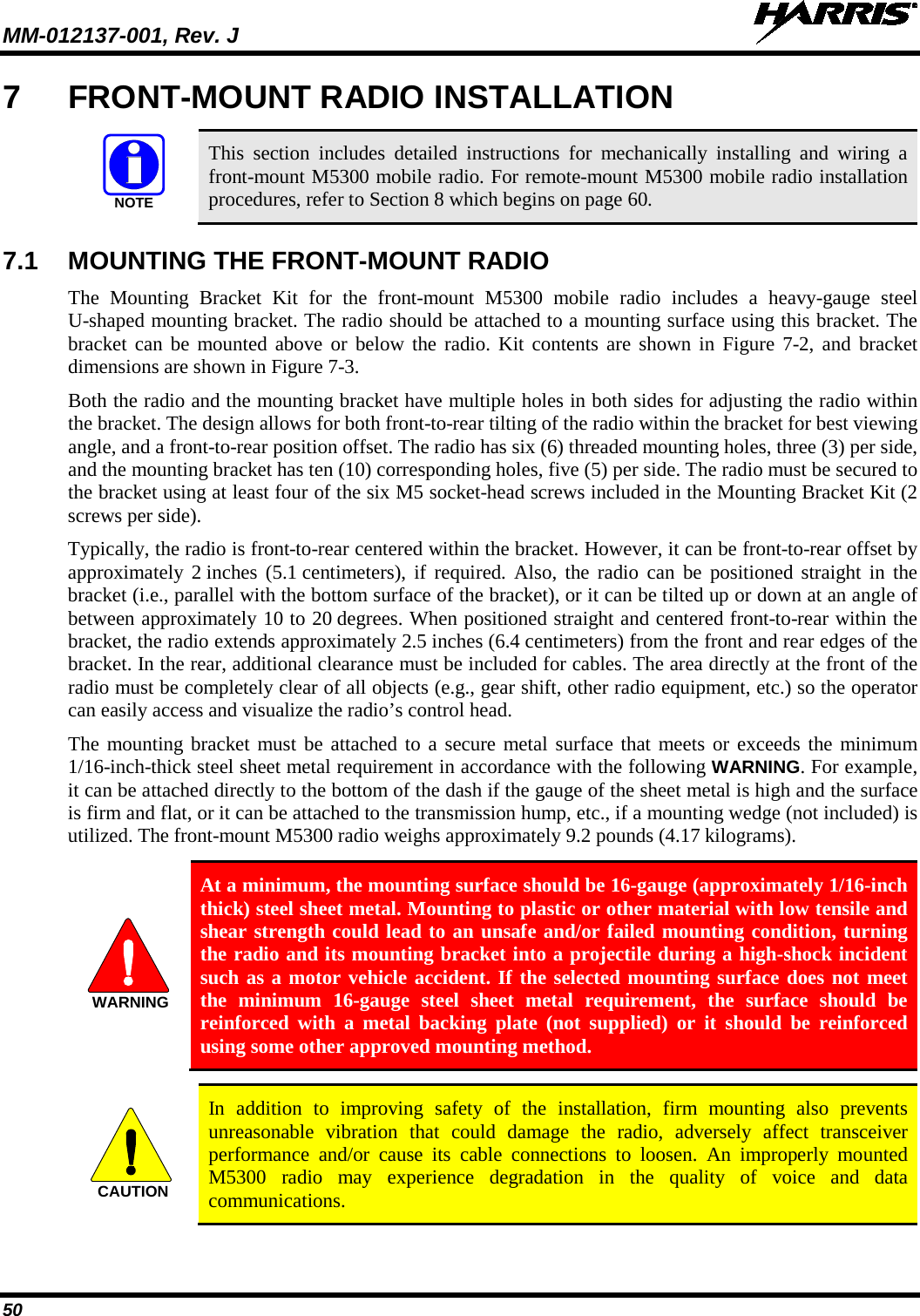MM-012137-001, Rev. J   50 7  FRONT-MOUNT RADIO INSTALLATION   This section includes detailed instructions for mechanically installing and wiring a front-mount M5300 mobile radio. For remote-mount M5300 mobile radio installation procedures, refer to Section 8 which begins on page 60.  7.1 MOUNTING THE FRONT-MOUNT RADIO The  Mounting Bracket Kit for the front-mount  M5300  mobile radio includes a heavy-gauge steel U-shaped mounting bracket. The radio should be attached to a mounting surface using this bracket. The bracket can be mounted above or below the radio. Kit contents are shown in Figure 7-2, and bracket dimensions are shown in Figure 7-3. Both the radio and the mounting bracket have multiple holes in both sides for adjusting the radio within the bracket. The design allows for both front-to-rear tilting of the radio within the bracket for best viewing angle, and a front-to-rear position offset. The radio has six (6) threaded mounting holes, three (3) per side, and the mounting bracket has ten (10) corresponding holes, five (5) per side. The radio must be secured to the bracket using at least four of the six M5 socket-head screws included in the Mounting Bracket Kit (2 screws per side). Typically, the radio is front-to-rear centered within the bracket. However, it can be front-to-rear offset by approximately 2 inches (5.1 centimeters),  if required. Also, the radio can be positioned straight  in the bracket (i.e., parallel with the bottom surface of the bracket), or it can be tilted up or down at an angle of between approximately 10 to 20 degrees. When positioned straight and centered front-to-rear within the bracket, the radio extends approximately 2.5 inches (6.4 centimeters) from the front and rear edges of the bracket. In the rear, additional clearance must be included for cables. The area directly at the front of the radio must be completely clear of all objects (e.g., gear shift, other radio equipment, etc.) so the operator can easily access and visualize the radio’s control head. The mounting bracket must be attached to a secure metal surface that meets or exceeds the minimum 1/16-inch-thick steel sheet metal requirement in accordance with the following WARNING. For example, it can be attached directly to the bottom of the dash if the gauge of the sheet metal is high and the surface is firm and flat, or it can be attached to the transmission hump, etc., if a mounting wedge (not included) is utilized. The front-mount M5300 radio weighs approximately 9.2 pounds (4.17 kilograms).   At a minimum, the mounting surface should be 16-gauge (approximately 1/16-inch thick) steel sheet metal. Mounting to plastic or other material with low tensile and shear strength could lead to an unsafe and/or failed mounting condition, turning the radio and its mounting bracket into a projectile during a high-shock incident such as a motor vehicle accident. If the selected mounting surface does not meet the minimum 16-gauge steel sheet metal requirement, the surface should be reinforced with a metal backing plate (not supplied) or it should be reinforced using some other approved mounting method.   In addition to improving safety of the installation, firm mounting also prevents unreasonable vibration that could damage the radio, adversely affect transceiver performance and/or cause its cable connections to loosen. An improperly mounted M5300 radio may experience degradation in the quality of voice and data communications.  NOTEWARNINGCAUTION