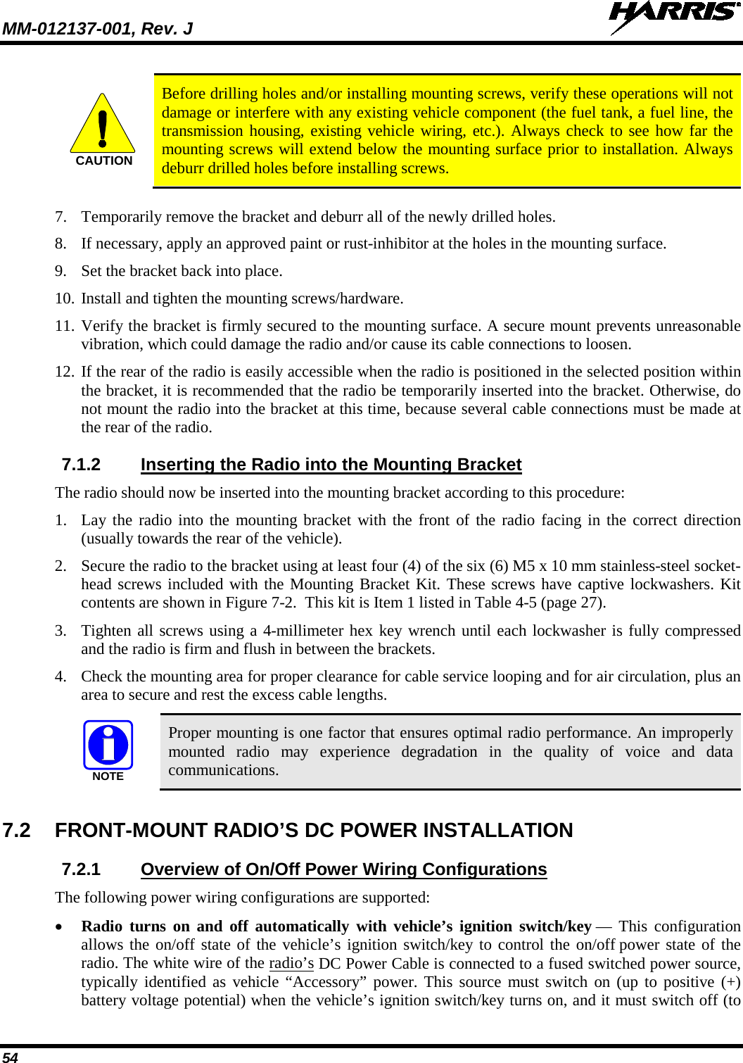 MM-012137-001, Rev. J   54   Before drilling holes and/or installing mounting screws, verify these operations will not damage or interfere with any existing vehicle component (the fuel tank, a fuel line, the transmission housing, existing vehicle wiring, etc.). Always check to see how far the mounting screws will extend below the mounting surface prior to installation. Always deburr drilled holes before installing screws.  7. Temporarily remove the bracket and deburr all of the newly drilled holes. 8. If necessary, apply an approved paint or rust-inhibitor at the holes in the mounting surface. 9. Set the bracket back into place. 10. Install and tighten the mounting screws/hardware. 11. Verify the bracket is firmly secured to the mounting surface. A secure mount prevents unreasonable vibration, which could damage the radio and/or cause its cable connections to loosen. 12. If the rear of the radio is easily accessible when the radio is positioned in the selected position within the bracket, it is recommended that the radio be temporarily inserted into the bracket. Otherwise, do not mount the radio into the bracket at this time, because several cable connections must be made at the rear of the radio. 7.1.2 Inserting the Radio into the Mounting Bracket The radio should now be inserted into the mounting bracket according to this procedure: 1. Lay the radio into the mounting bracket with the front of the radio facing in the correct direction (usually towards the rear of the vehicle). 2. Secure the radio to the bracket using at least four (4) of the six (6) M5 x 10 mm stainless-steel socket-head screws included with the Mounting Bracket Kit. These screws have captive lockwashers. Kit contents are shown in Figure 7-2.  This kit is Item 1 listed in Table 4-5 (page 27). 3. Tighten all screws using a 4-millimeter hex key wrench until each lockwasher is fully compressed and the radio is firm and flush in between the brackets. 4. Check the mounting area for proper clearance for cable service looping and for air circulation, plus an area to secure and rest the excess cable lengths.  Proper mounting is one factor that ensures optimal radio performance. An improperly mounted radio may experience degradation in the quality of voice and data communications.  7.2 FRONT-MOUNT RADIO’S DC POWER INSTALLATION 7.2.1 Overview of On/Off Power Wiring Configurations The following power wiring configurations are supported: • Radio turns on and off automatically with vehicle’s ignition switch/key — This configuration allows the on/off state of the vehicle’s ignition switch/key to control the on/off power state of the radio. The white wire of the radio’s DC Power Cable is connected to a fused switched power source, typically identified as vehicle “Accessory” power. This source must switch on (up to positive (+) battery voltage potential) when the vehicle’s ignition switch/key turns on, and it must switch off (to CAUTIONNOTE