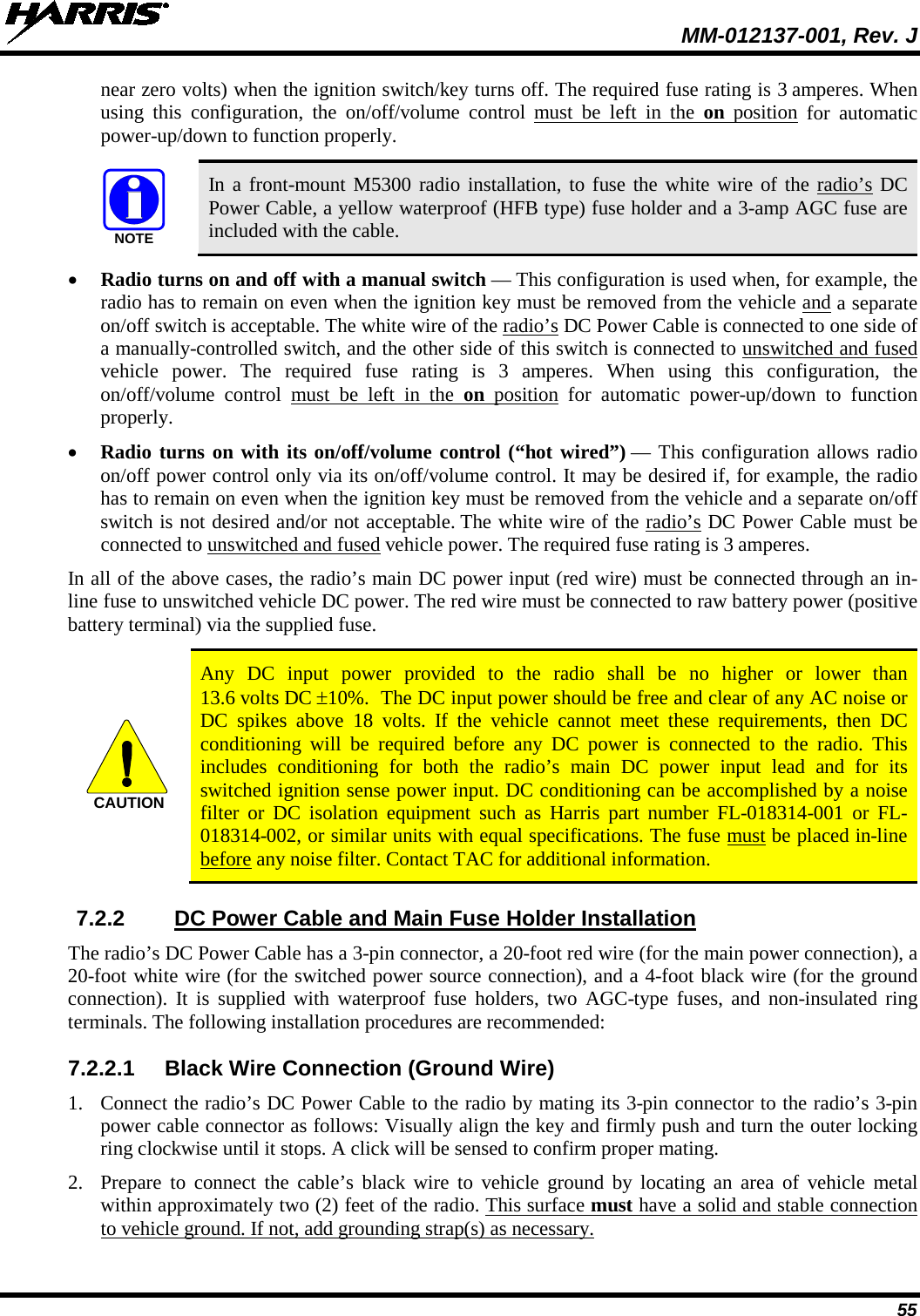  MM-012137-001, Rev. J 55 near zero volts) when the ignition switch/key turns off. The required fuse rating is 3 amperes. When using this configuration, the on/off/volume control must be left in the on position for automatic power-up/down to function properly.   In a front-mount M5300 radio installation, to fuse the white wire of the radio’s DC Power Cable, a yellow waterproof (HFB type) fuse holder and a 3-amp AGC fuse are included with the cable. • Radio turns on and off with a manual switch — This configuration is used when, for example, the radio has to remain on even when the ignition key must be removed from the vehicle and a separate on/off switch is acceptable. The white wire of the radio’s DC Power Cable is connected to one side of a manually-controlled switch, and the other side of this switch is connected to unswitched and fused vehicle power. The required fuse rating is 3 amperes. When using this configuration, the on/off/volume control must be left in the on position for automatic power-up/down to function properly. • Radio turns on with its on/off/volume control (“hot wired”) — This configuration allows radio on/off power control only via its on/off/volume control. It may be desired if, for example, the radio has to remain on even when the ignition key must be removed from the vehicle and a separate on/off switch is not desired and/or not acceptable. The white wire of the radio’s DC Power Cable must be connected to unswitched and fused vehicle power. The required fuse rating is 3 amperes. In all of the above cases, the radio’s main DC power input (red wire) must be connected through an in-line fuse to unswitched vehicle DC power. The red wire must be connected to raw battery power (positive battery terminal) via the supplied fuse.   Any DC input power  provided to the radio shall be no higher or lower than 13.6 volts DC ±10%.  The DC input power should be free and clear of any AC noise or DC spikes above 18  volts. If the vehicle cannot meet these requirements, then DC conditioning  will be required before any DC power  is connected to the radio. This includes conditioning for both the radio’s main DC power input lead and for its switched ignition sense power input. DC conditioning can be accomplished by a noise filter or DC isolation equipment such as Harris part number FL-018314-001  or  FL-018314-002, or similar units with equal specifications. The fuse must be placed in-line before any noise filter. Contact TAC for additional information. 7.2.2 DC Power Cable and Main Fuse Holder Installation The radio’s DC Power Cable has a 3-pin connector, a 20-foot red wire (for the main power connection), a 20-foot white wire (for the switched power source connection), and a 4-foot black wire (for the ground connection). It is supplied with waterproof fuse holders, two AGC-type fuses, and non-insulated ring terminals. The following installation procedures are recommended: 7.2.2.1 Black Wire Connection (Ground Wire) 1. Connect the radio’s DC Power Cable to the radio by mating its 3-pin connector to the radio’s 3-pin power cable connector as follows: Visually align the key and firmly push and turn the outer locking ring clockwise until it stops. A click will be sensed to confirm proper mating. 2. Prepare to connect the cable’s black wire to vehicle ground by locating an area of vehicle metal within approximately two (2) feet of the radio. This surface must have a solid and stable connection to vehicle ground. If not, add grounding strap(s) as necessary. NOTECAUTION