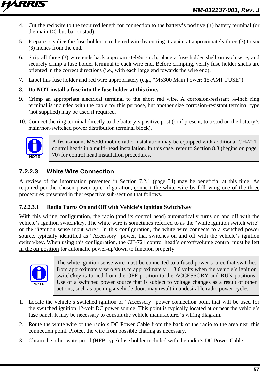  MM-012137-001, Rev. J 57 4. Cut the red wire to the required length for connection to the battery’s positive (+) battery terminal (or the main DC bus bar or stud). 5. Prepare to splice the fuse holder into the red wire by cutting it again, at approximately three (3) to six (6) inches from the end. 6. Strip all three (3) wire ends back approximately ⅜-inch, place a fuse holder shell on each wire, and securely crimp a fuse holder terminal to each wire end. Before crimping, verify fuse holder shells are oriented in the correct directions (i.e., with each large end towards the wire end). 7. Label this fuse holder and red wire appropriately (e.g., “M5300 Main Power: 15-AMP FUSE”). 8. Do NOT install a fuse into the fuse holder at this time. 9. Crimp an appropriate electrical terminal to the short red wire. A corrosion-resistant  ⅜-inch ring terminal is included with the cable for this purpose, but another size corrosion-resistant terminal type (not supplied) may be used if required. 10. Connect the ring terminal directly to the battery’s positive post (or if present, to a stud on the battery’s main/non-switched power distribution terminal block).   A front-mount M5300 mobile radio installation may be equipped with additional CH-721 control heads in a multi-head installation. In this case, refer to Section 8.3 (begins on page 70) for control head installation procedures. 7.2.2.3 White Wire Connection A review of the information presented in Section  7.2.1  (page  54) may be beneficial at this time. As required per the chosen power-up configuration, connect the white wire by following one of the three procedures presented in the respective sub-section that follows. 7.2.2.3.1 Radio Turns On and Off with Vehicle’s Ignition Switch/Key With this wiring configuration, the radio (and its control head) automatically turns on and off with the vehicle’s ignition switch/key. The white wire is sometimes referred to as the “white ignition switch wire” or the “ignition sense input wire.” In this configuration, the white wire connects to a switched power source, typically identified as “Accessory” power, that switches on and off with the vehicle’s ignition switch/key. When using this configuration, the CH-721 control head’s on/off/volume control must be left in the on position for automatic power-up/down to function properly.   The white ignition sense wire must be connected to a fused power source that switches from approximately zero volts to approximately +13.6 volts when the vehicle’s ignition switch/key is turned from the OFF position to the ACCESSORY and RUN positions. Use of a switched power source that is subject to voltage changes as a result of other actions, such as opening a vehicle door, may result in undesirable radio power cycles. 1. Locate the vehicle’s switched ignition or “Accessory” power connection point that will be used for the switched ignition 12-volt DC power source. This point is typically located at or near the vehicle’s fuse panel. It may be necessary to consult the vehicle manufacturer’s wiring diagram. 2. Route the white wire of the radio’s DC Power Cable from the back of the radio to the area near this connection point. Protect the wire from possible chafing as necessary. 3. Obtain the other waterproof (HFB-type) fuse holder included with the radio’s DC Power Cable. NOTENOTE