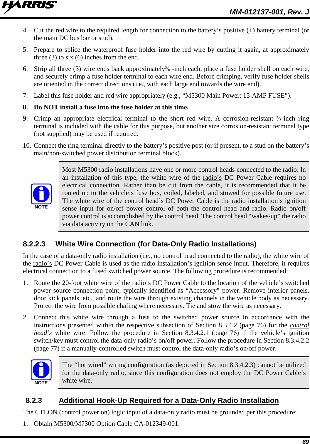  MM-012137-001, Rev. J 69 4. Cut the red wire to the required length for connection to the battery’s positive (+) battery terminal (or the main DC bus bar or stud). 5. Prepare to splice the waterproof fuse holder into the red wire by cutting it again, at approximately three (3) to six (6) inches from the end. 6. Strip all three (3) wire ends back approximately ⅜-inch each, place a fuse holder shell on each wire, and securely crimp a fuse holder terminal to each wire end. Before crimping, verify fuse holder shells are oriented in the correct directions (i.e., with each large end towards the wire end). 7. Label this fuse holder and red wire appropriately (e.g., “M5300 Main Power: 15-AMP FUSE”). 8. Do NOT install a fuse into the fuse holder at this time. 9. Crimp an appropriate electrical terminal to the short red wire. A corrosion-resistant  ⅜-inch ring terminal is included with the cable for this purpose, but another size corrosion-resistant terminal type (not supplied) may be used if required. 10. Connect the ring terminal directly to the battery’s positive post (or if present, to a stud on the battery’s main/non-switched power distribution terminal block).   Most M5300 radio installations have one or more control heads connected to the radio. In an installation of this type, the white wire of the radio’s DC Power Cable requires no electrical connection. Rather than be cut from the cable, it is recommended that it be routed up to the vehicle’s fuse box, coiled, labeled, and stowed for possible future use.  The white wire of the control head’s DC Power Cable is the radio installation’s ignition sense input for on/off power control of both the control head and radio. Radio on/off power control is accomplished by the control head. The control head “wakes-up” the radio via data activity on the CAN link. 8.2.2.3 White Wire Connection (for Data-Only Radio Installations) In the case of a data-only radio installation (i.e., no control head connected to the radio), the white wire of the radio’s DC Power Cable is used as the radio installation’s ignition sense input. Therefore, it requires electrical connection to a fused switched power source. The following procedure is recommended: 1. Route the 20-foot white wire of the radio’s DC Power Cable to the location of the vehicle’s switched power source connection point, typically identified as “Accessory” power. Remove interior panels, door kick panels, etc., and route the wire through existing channels in the vehicle body as necessary. Protect the wire from possible chafing where necessary. Tie and stow the wire as necessary. 2. Connect this  white  wire through a fuse to the switched power source in accordance with the instructions presented within the respective subsection of Section 8.3.4.2 (page 76) for the control head’s white wire. Follow  the procedure in Section  8.3.4.2.1  (page  76) if the vehicle’s ignition switch/key must control the data-only radio’s on/off power. Follow the procedure in Section 8.3.4.2.2 (page 77) if a manually-controlled switch must control the data-only radio’s on/off power.   The “hot wired” wiring configuration (as depicted in Section 8.3.4.2.3) cannot be utilized for the data-only radio, since this configuration does not employ the DC Power Cable’s white wire. 8.2.3 Additional Hook-Up Required for a Data-Only Radio Installation The CTLON (control power on) logic input of a data-only radio must be grounded per this procedure: 1. Obtain M5300/M7300 Option Cable CA-012349-001. NOTENOTE