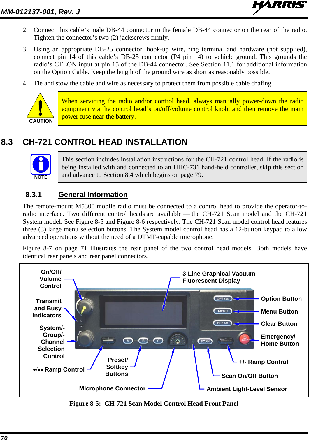 MM-012137-001, Rev. J   70 2. Connect this cable’s male DB-44 connector to the female DB-44 connector on the rear of the radio. Tighten the connector’s two (2) jackscrews firmly. 3. Using an appropriate DB-25 connector,  hook-up  wire,  ring terminal and hardware (not supplied), connect pin 14 of this cable’s DB-25 connector (P4 pin 14) to  vehicle  ground. This grounds the radio’s CTLON input at pin 15 of the DB-44 connector. See Section 11.1 for additional information on the Option Cable. Keep the length of the ground wire as short as reasonably possible. 4. Tie and stow the cable and wire as necessary to protect them from possible cable chafing.   When servicing the radio and/or  control head, always manually power-down the radio equipment via the control head’s on/off/volume control knob, and then remove the main power fuse near the battery. 8.3  CH-721 CONTROL HEAD INSTALLATION   This section includes installation instructions for the CH-721 control head. If the radio is being installed with and connected to an HHC-731 hand-held controller, skip this section and advance to Section 8.4 which begins on page 79. 8.3.1 General Information The remote-mount M5300 mobile radio must be connected to a control head to provide the operator-to-radio interface. Two different control heads are available — the CH-721 Scan model and the CH-721 System model. See Figure 8-5 and Figure 8-6 respectively. The CH-721 Scan model control head features three (3) large menu selection buttons. The System model control head has a 12-button keypad to allow advanced operations without the need of a DTMF-capable microphone. Figure  8-7  on page 71  illustrates the rear panel of the two control head models. Both models have identical rear panels and rear panel connectors.  Figure 8-5:  CH-721 Scan Model Control Head Front Panel  CAUTIONNOTE3-Line Graphical Vacuum Fluorescent Display Microphone Connector On/Off/ Volume Control System/-Group/-Channel Selection Control •/•• Ramp Control Preset/ Softkey Buttons Emergency/ Home Button +/- Ramp Control Ambient Light-Level Sensor Transmit and Busy Indicators Scan On/Off Button Clear Button Menu Button Option Button 