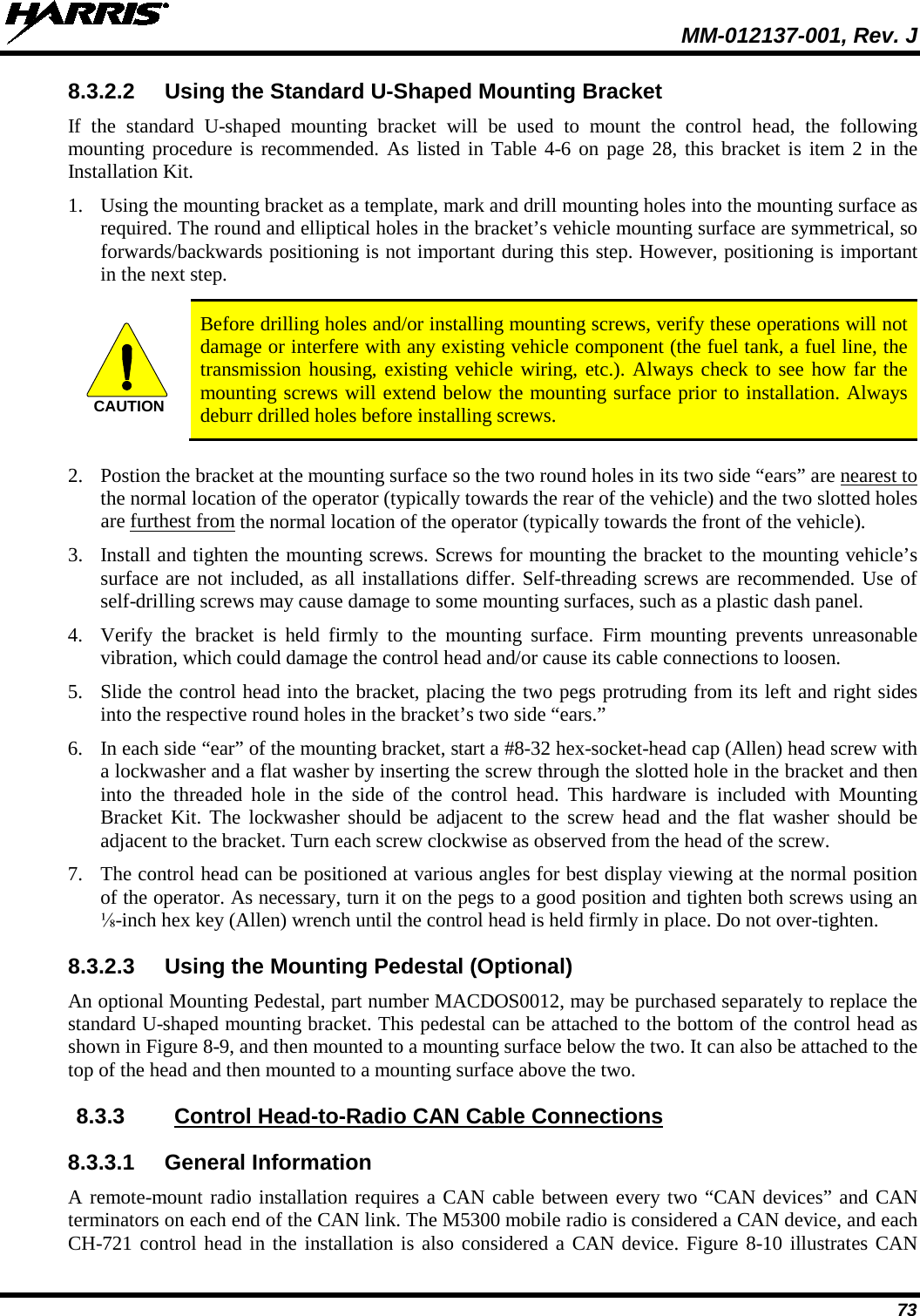  MM-012137-001, Rev. J 73 8.3.2.2 Using the Standard U-Shaped Mounting Bracket If the standard U-shaped  mounting  bracket will be used to mount the control head, the following mounting procedure is recommended. As listed in Table 4-6 on page 28, this bracket is item 2 in the Installation Kit. 1. Using the mounting bracket as a template, mark and drill mounting holes into the mounting surface as required. The round and elliptical holes in the bracket’s vehicle mounting surface are symmetrical, so forwards/backwards positioning is not important during this step. However, positioning is important in the next step.   Before drilling holes and/or installing mounting screws, verify these operations will not damage or interfere with any existing vehicle component (the fuel tank, a fuel line, the transmission housing, existing vehicle wiring, etc.). Always check to see how far the mounting screws will extend below the mounting surface prior to installation. Always deburr drilled holes before installing screws.  2. Postion the bracket at the mounting surface so the two round holes in its two side “ears” are nearest to the normal location of the operator (typically towards the rear of the vehicle) and the two slotted holes are furthest from the normal location of the operator (typically towards the front of the vehicle). 3. Install and tighten the mounting screws. Screws for mounting the bracket to the mounting vehicle’s surface are not included, as all installations differ. Self-threading screws are recommended. Use of self-drilling screws may cause damage to some mounting surfaces, such as a plastic dash panel. 4. Verify the bracket is held firmly to the mounting surface. Firm mounting prevents unreasonable vibration, which could damage the control head and/or cause its cable connections to loosen. 5. Slide the control head into the bracket, placing the two pegs protruding from its left and right sides into the respective round holes in the bracket’s two side “ears.” 6. In each side “ear” of the mounting bracket, start a #8-32 hex-socket-head cap (Allen) head screw with a lockwasher and a flat washer by inserting the screw through the slotted hole in the bracket and then into the threaded hole in the side of the control head. This hardware is included with Mounting Bracket Kit. The lockwasher should be adjacent to the screw head and the flat washer should be adjacent to the bracket. Turn each screw clockwise as observed from the head of the screw. 7. The control head can be positioned at various angles for best display viewing at the normal position of the operator. As necessary, turn it on the pegs to a good position and tighten both screws using an ⅛-inch hex key (Allen) wrench until the control head is held firmly in place. Do not over-tighten. 8.3.2.3 Using the Mounting Pedestal (Optional) An optional Mounting Pedestal, part number MACDOS0012, may be purchased separately to replace the standard U-shaped mounting bracket. This pedestal can be attached to the bottom of the control head as shown in Figure 8-9, and then mounted to a mounting surface below the two. It can also be attached to the top of the head and then mounted to a mounting surface above the two. 8.3.3  Control Head-to-Radio CAN Cable Connections 8.3.3.1 General Information A remote-mount radio installation requires a CAN cable between every two “CAN devices” and CAN terminators on each end of the CAN link. The M5300 mobile radio is considered a CAN device, and each CH-721 control head in the installation is also considered a CAN device. Figure 8-10 illustrates CAN CAUTION