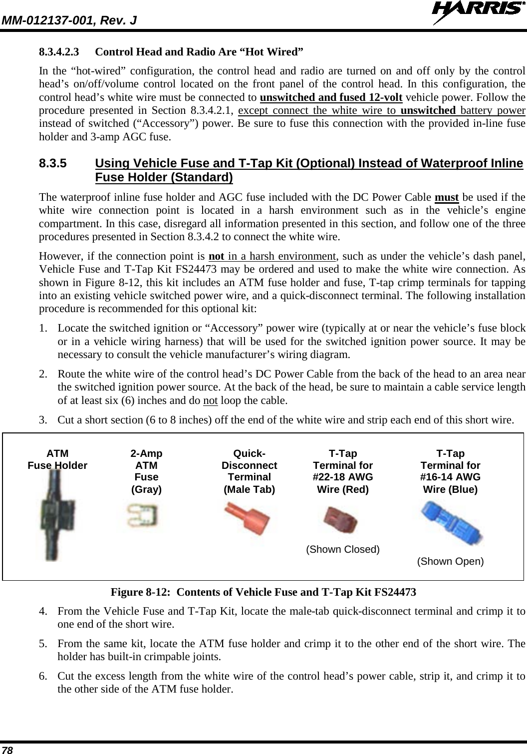 MM-012137-001, Rev. J   78 8.3.4.2.3 Control Head and Radio Are “Hot Wired” In the “hot-wired” configuration, the control head and radio are turned on and off only by the control head’s on/off/volume control located on the front panel of the control head. In this configuration, the control head’s white wire must be connected to unswitched and fused 12-volt vehicle power. Follow the procedure presented in Section 8.3.4.2.1, except connect the white wire to unswitched battery power instead of switched (“Accessory”) power. Be sure to fuse this connection with the provided in-line fuse holder and 3-amp AGC fuse. 8.3.5 Using Vehicle Fuse and T-Tap Kit (Optional) Instead of Waterproof Inline Fuse Holder (Standard) The waterproof inline fuse holder and AGC fuse included with the DC Power Cable must be used if the white wire connection point is located in a harsh environment such as in the vehicle’s engine compartment. In this case, disregard all information presented in this section, and follow one of the three procedures presented in Section 8.3.4.2 to connect the white wire. However, if the connection point is not in a harsh environment, such as under the vehicle’s dash panel, Vehicle Fuse and T-Tap Kit FS24473 may be ordered and used to make the white wire connection. As shown in Figure 8-12, this kit includes an ATM fuse holder and fuse, T-tap crimp terminals for tapping into an existing vehicle switched power wire, and a quick-disconnect terminal. The following installation procedure is recommended for this optional kit: 1. Locate the switched ignition or “Accessory” power wire (typically at or near the vehicle’s fuse block or in a vehicle wiring harness) that will be used for the switched ignition power source. It may be necessary to consult the vehicle manufacturer’s wiring diagram. 2. Route the white wire of the control head’s DC Power Cable from the back of the head to an area near the switched ignition power source. At the back of the head, be sure to maintain a cable service length of at least six (6) inches and do not loop the cable. 3. Cut a short section (6 to 8 inches) off the end of the white wire and strip each end of this short wire.   ATM  2-Amp Quick-  T-Tap  T-Tap  Fuse Holder ATM Disconnect Terminal for Terminal for     Fuse Terminal #22-18 AWG #16-14 AWG     (Gray) (Male Tab) Wire (Red) Wire (Blue)             (Shown Closed)           (Shown Open)  Figure 8-12:  Contents of Vehicle Fuse and T-Tap Kit FS24473 4. From the Vehicle Fuse and T-Tap Kit, locate the male-tab quick-disconnect terminal and crimp it to one end of the short wire. 5. From the same kit, locate the ATM fuse holder and crimp it to the other end of the short wire. The holder has built-in crimpable joints. 6. Cut the excess length from the white wire of the control head’s power cable, strip it, and crimp it to the other side of the ATM fuse holder. 