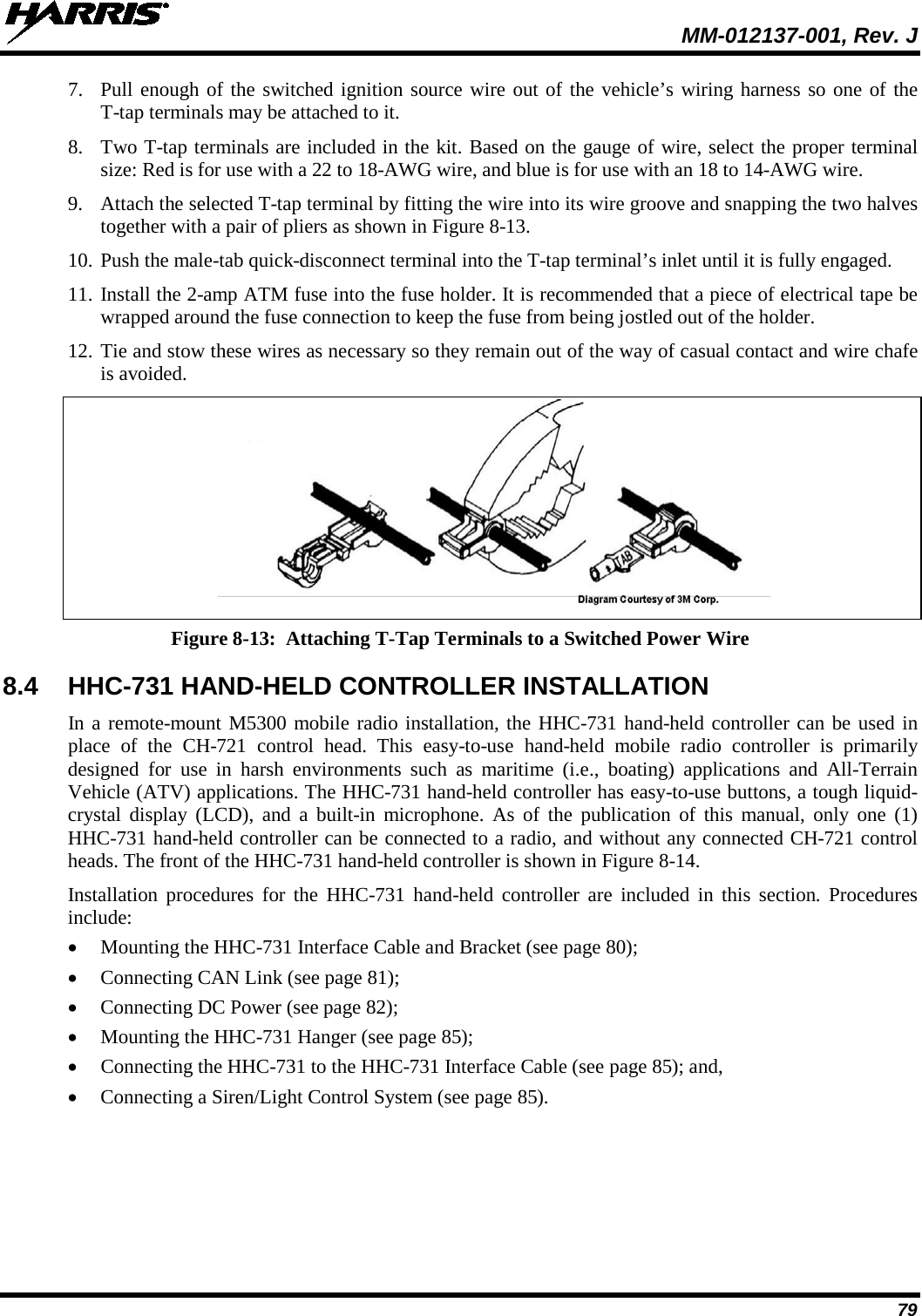  MM-012137-001, Rev. J 79 7. Pull enough of the switched ignition source wire out of the vehicle’s wiring harness so one of the T-tap terminals may be attached to it. 8. Two T-tap terminals are included in the kit. Based on the gauge of wire, select the proper terminal size: Red is for use with a 22 to 18-AWG wire, and blue is for use with an 18 to 14-AWG wire. 9. Attach the selected T-tap terminal by fitting the wire into its wire groove and snapping the two halves together with a pair of pliers as shown in Figure 8-13. 10. Push the male-tab quick-disconnect terminal into the T-tap terminal’s inlet until it is fully engaged. 11. Install the 2-amp ATM fuse into the fuse holder. It is recommended that a piece of electrical tape be wrapped around the fuse connection to keep the fuse from being jostled out of the holder. 12. Tie and stow these wires as necessary so they remain out of the way of casual contact and wire chafe is avoided.  Figure 8-13:  Attaching T-Tap Terminals to a Switched Power Wire 8.4 HHC-731 HAND-HELD CONTROLLER INSTALLATION In a remote-mount M5300 mobile radio installation, the HHC-731 hand-held controller can be used in place of the CH-721 control head. This easy-to-use hand-held mobile radio controller is primarily designed for use in harsh environments  such as maritime (i.e., boating) applications  and All-Terrain Vehicle (ATV) applications. The HHC-731 hand-held controller has easy-to-use buttons, a tough liquid-crystal display (LCD), and a built-in microphone. As of the publication of this manual, only one (1) HHC-731 hand-held controller can be connected to a radio, and without any connected CH-721 control heads. The front of the HHC-731 hand-held controller is shown in Figure 8-14. Installation procedures for the HHC-731  hand-held controller  are included in this section.  Procedures include: • Mounting the HHC-731 Interface Cable and Bracket (see page 80); • Connecting CAN Link (see page 81); • Connecting DC Power (see page 82); • Mounting the HHC-731 Hanger (see page 85); • Connecting the HHC-731 to the HHC-731 Interface Cable (see page 85); and, • Connecting a Siren/Light Control System (see page 85).  