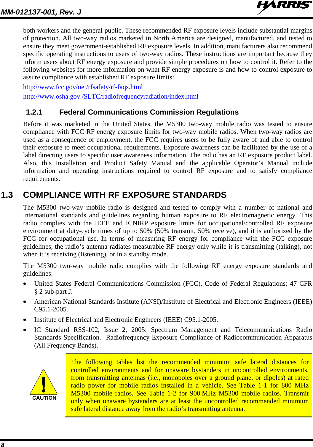 MM-012137-001, Rev. J   8 both workers and the general public. These recommended RF exposure levels include substantial margins of protection. All two-way radios marketed in North America are designed, manufactured, and tested to ensure they meet government-established RF exposure levels. In addition, manufacturers also recommend specific operating instructions to users of two-way radios. These instructions are important because they inform users about RF energy exposure and provide simple procedures on how to control it. Refer to the following websites for more information on what RF energy exposure is and how to control exposure to assure compliance with established RF exposure limits: http://www.fcc.gov/oet/rfsafety/rf-faqs.html http://www.osha.gov./SLTC/radiofrequencyradiation/index.html 1.2.1 Federal Communications Commission Regulations Before it was marketed in the United States, the M5300  two-way  mobile  radio  was tested to ensure compliance with FCC RF energy exposure limits for two-way mobile radios. When two-way radios are used as a consequence of employment, the FCC requires users to be fully aware of and able to control their exposure to meet occupational requirements. Exposure awareness can be facilitated by the use of a label directing users to specific user awareness information. The radio has an RF exposure product label. Also,  this  Installation  and Product Safety Manual and the applicable  Operator’s Manual  include information and operating instructions required to control RF exposure and to satisfy compliance requirements. 1.3 COMPLIANCE WITH RF EXPOSURE STANDARDS The  M5300  two-way  mobile  radio is designed and tested to comply with a number of national and international standards and guidelines regarding human exposure to RF electromagnetic energy. This radio complies with the IEEE and ICNIRP exposure limits for occupational/controlled RF exposure environment at duty-cycle times of up to 50% (50% transmit, 50% receive), and it is authorized by the FCC for occupational use. In terms of measuring RF energy for compliance with the FCC exposure guidelines, the radio’s antenna radiates measurable RF energy only while it is transmitting (talking), not when it is receiving (listening), or in a standby mode. The  M5300  two-way  mobile  radio complies with the following RF energy exposure standards and guidelines: • United States Federal Communications Commission (FCC), Code of Federal Regulations; 47 CFR § 2 sub-part J. • American National Standards Institute (ANSI)/Institute of Electrical and Electronic Engineers (IEEE) C95.1-2005. • Institute of Electrical and Electronic Engineers (IEEE) C95.1-2005. • IC  Standard RSS-102, Issue 2, 2005: Spectrum Management and Telecommunications Radio Standards Specification.  Radiofrequency Exposure Compliance of Radiocommunication Apparatus (All Frequency Bands).   The following tables list the recommended minimum safe lateral distances for controlled environments and for unaware bystanders in uncontrolled environments, from transmitting antennas (i.e., monopoles over a ground plane, or dipoles) at rated radio power for mobile radios installed in a vehicle. See Table  1-1  for 800 MHz M5300 mobile radios. See Table  1-2  for 900 MHz M5300 mobile radios. Transmit only when unaware bystanders are at least the uncontrolled recommended minimum safe lateral distance away from the radio’s transmitting antenna.  CAUTION