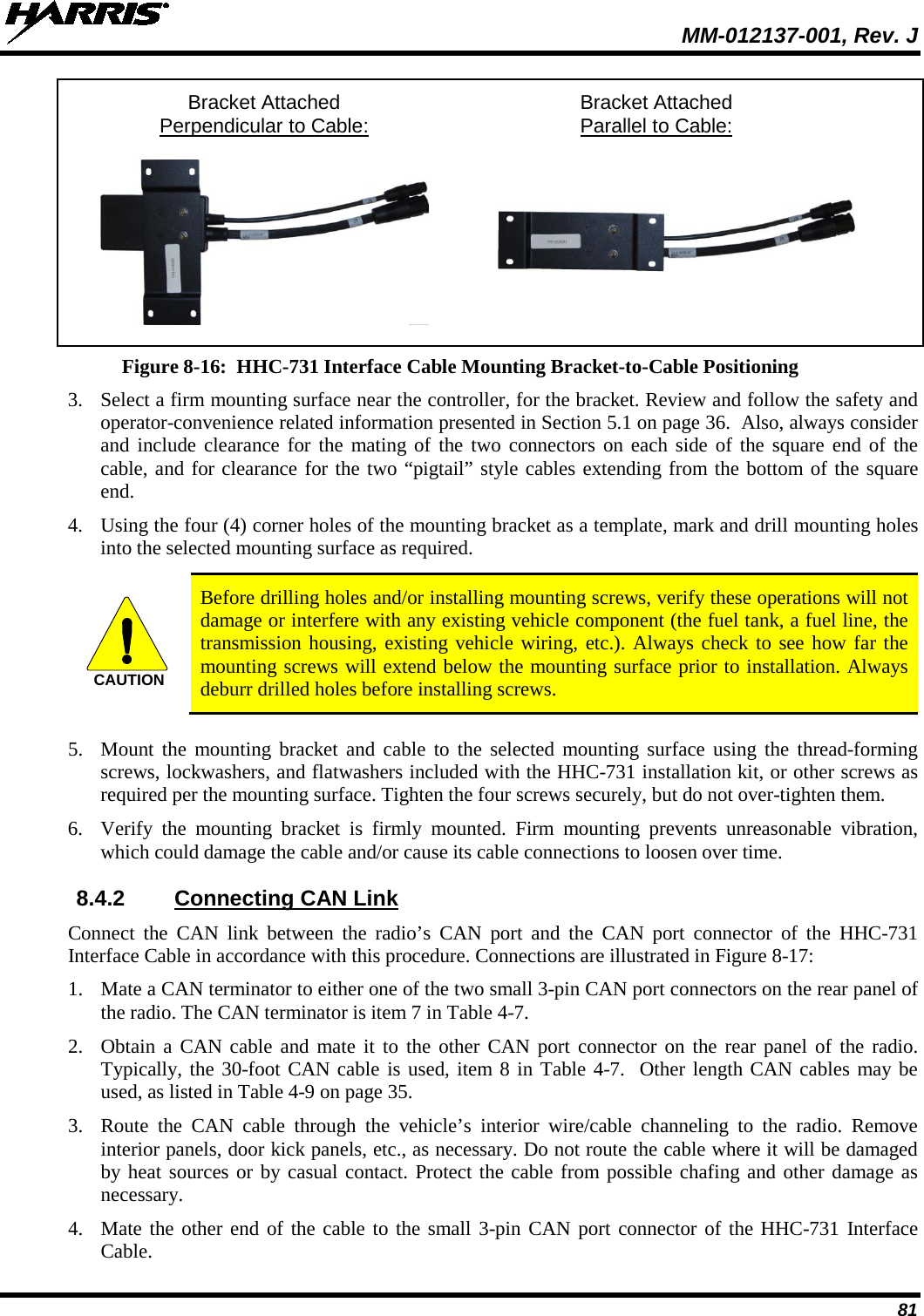  MM-012137-001, Rev. J 81  Bracket Attached Bracket Attached   Perpendicular to Cable:  Parallel to Cable:     Figure 8-16:  HHC-731 Interface Cable Mounting Bracket-to-Cable Positioning 3. Select a firm mounting surface near the controller, for the bracket. Review and follow the safety and operator-convenience related information presented in Section 5.1 on page 36.  Also, always consider and include clearance for the mating of the two connectors on each side of the square end of the cable, and for clearance for the two “pigtail” style cables extending from the bottom of the square end. 4. Using the four (4) corner holes of the mounting bracket as a template, mark and drill mounting holes into the selected mounting surface as required.   Before drilling holes and/or installing mounting screws, verify these operations will not damage or interfere with any existing vehicle component (the fuel tank, a fuel line, the transmission housing, existing vehicle wiring, etc.). Always check to see how far the mounting screws will extend below the mounting surface prior to installation. Always deburr drilled holes before installing screws.  5. Mount the mounting bracket and cable to the selected mounting surface using the thread-forming screws, lockwashers, and flatwashers included with the HHC-731 installation kit, or other screws as required per the mounting surface. Tighten the four screws securely, but do not over-tighten them. 6. Verify the mounting  bracket is firmly mounted. Firm mounting prevents unreasonable vibration, which could damage the cable and/or cause its cable connections to loosen over time. 8.4.2 Connecting CAN Link Connect  the CAN link between the radio’s CAN port and the CAN  port  connector of the HHC-731 Interface Cable in accordance with this procedure. Connections are illustrated in Figure 8-17: 1. Mate a CAN terminator to either one of the two small 3-pin CAN port connectors on the rear panel of the radio. The CAN terminator is item 7 in Table 4-7. 2. Obtain a CAN cable and mate it to the other CAN port connector on the rear panel of the radio. Typically, the 30-foot CAN cable is used, item 8 in Table 4-7.  Other length CAN cables may be used, as listed in Table 4-9 on page 35. 3. Route the CAN  cable through the vehicle’s interior wire/cable channeling to the radio. Remove interior panels, door kick panels, etc., as necessary. Do not route the cable where it will be damaged by heat sources or by casual contact. Protect the cable from possible chafing and other damage as necessary. 4. Mate the other end of the cable to the small 3-pin CAN port connector of the HHC-731 Interface Cable. CAUTION
