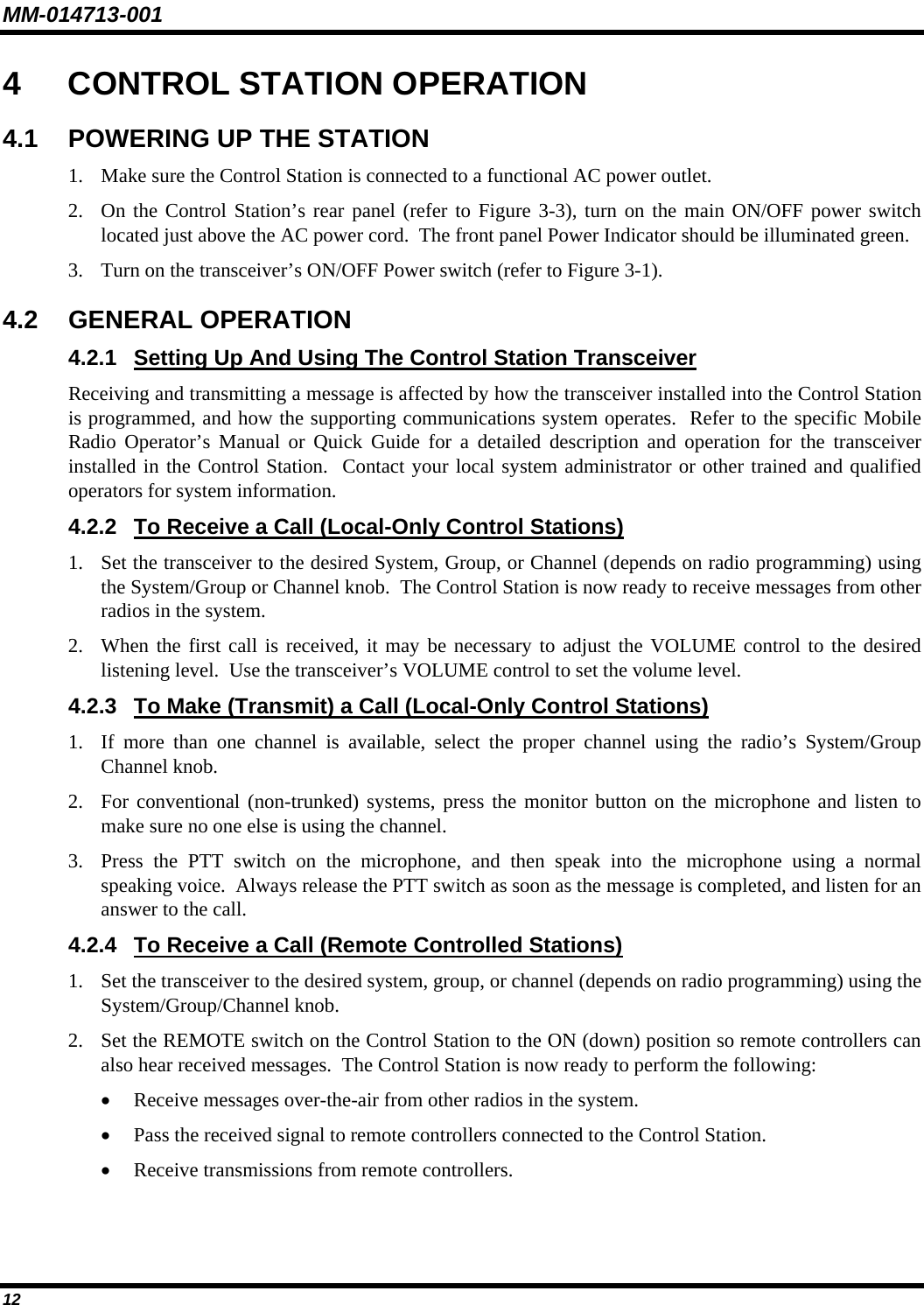 MM-014713-001 12 4  CONTROL STATION OPERATION 4.1  POWERING UP THE STATION 1. Make sure the Control Station is connected to a functional AC power outlet. 2. On the Control Station’s rear panel (refer to Figure 3-3), turn on the main ON/OFF power switch located just above the AC power cord.  The front panel Power Indicator should be illuminated green. 3. Turn on the transceiver’s ON/OFF Power switch (refer to Figure 3-1). 4.2 GENERAL OPERATION 4.2.1  Setting Up And Using The Control Station Transceiver Receiving and transmitting a message is affected by how the transceiver installed into the Control Station is programmed, and how the supporting communications system operates.  Refer to the specific Mobile Radio Operator’s Manual or Quick Guide for a detailed description and operation for the transceiver installed in the Control Station.  Contact your local system administrator or other trained and qualified operators for system information. 4.2.2  To Receive a Call (Local-Only Control Stations) 1. Set the transceiver to the desired System, Group, or Channel (depends on radio programming) using the System/Group or Channel knob.  The Control Station is now ready to receive messages from other radios in the system. 2. When the first call is received, it may be necessary to adjust the VOLUME control to the desired listening level.  Use the transceiver’s VOLUME control to set the volume level. 4.2.3  To Make (Transmit) a Call (Local-Only Control Stations) 1. If more than one channel is available, select the proper channel using the radio’s System/Group Channel knob. 2. For conventional (non-trunked) systems, press the monitor button on the microphone and listen to make sure no one else is using the channel. 3. Press the PTT switch on the microphone, and then speak into the microphone using a normal speaking voice.  Always release the PTT switch as soon as the message is completed, and listen for an answer to the call. 4.2.4  To Receive a Call (Remote Controlled Stations) 1. Set the transceiver to the desired system, group, or channel (depends on radio programming) using the System/Group/Channel knob. 2. Set the REMOTE switch on the Control Station to the ON (down) position so remote controllers can also hear received messages.  The Control Station is now ready to perform the following: • Receive messages over-the-air from other radios in the system. • Pass the received signal to remote controllers connected to the Control Station. • Receive transmissions from remote controllers. 
