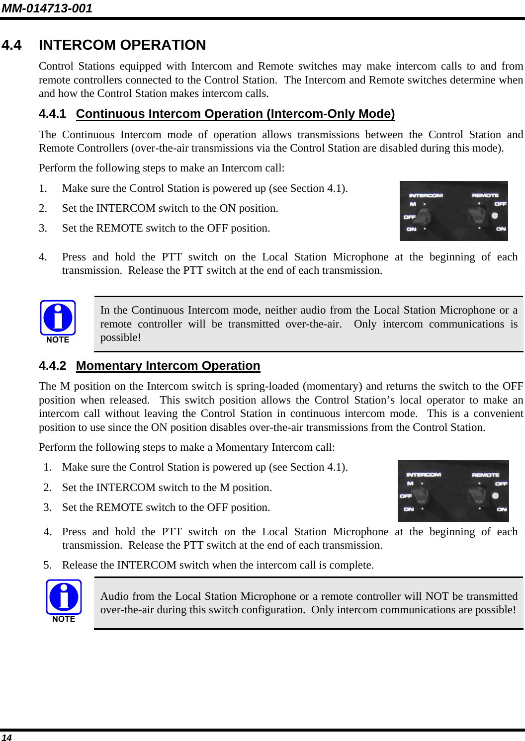 MM-014713-001 14 4.4 INTERCOM OPERATION Control Stations equipped with Intercom and Remote switches may make intercom calls to and from remote controllers connected to the Control Station.  The Intercom and Remote switches determine when and how the Control Station makes intercom calls. 4.4.1  Continuous Intercom Operation (Intercom-Only Mode) The Continuous Intercom mode of operation allows transmissions between the Control Station and Remote Controllers (over-the-air transmissions via the Control Station are disabled during this mode). Perform the following steps to make an Intercom call: 1. Make sure the Control Station is powered up (see Section 4.1). 2. Set the INTERCOM switch to the ON position. 3. Set the REMOTE switch to the OFF position.   4. Press and hold the PTT switch on the Local Station Microphone at the beginning of each transmission.  Release the PTT switch at the end of each transmission.  In the Continuous Intercom mode, neither audio from the Local Station Microphone or a remote controller will be transmitted over-the-air.  Only intercom communications is possible! 4.4.2  Momentary Intercom Operation The M position on the Intercom switch is spring-loaded (momentary) and returns the switch to the OFF position when released.  This switch position allows the Control Station’s local operator to make an intercom call without leaving the Control Station in continuous intercom mode.  This is a convenient position to use since the ON position disables over-the-air transmissions from the Control Station. Perform the following steps to make a Momentary Intercom call: 1. Make sure the Control Station is powered up (see Section 4.1). 2. Set the INTERCOM switch to the M position. 3. Set the REMOTE switch to the OFF position.   4. Press and hold the PTT switch on the Local Station Microphone at the beginning of each transmission.  Release the PTT switch at the end of each transmission. 5. Release the INTERCOM switch when the intercom call is complete.  Audio from the Local Station Microphone or a remote controller will NOT be transmitted over-the-air during this switch configuration.  Only intercom communications are possible! 