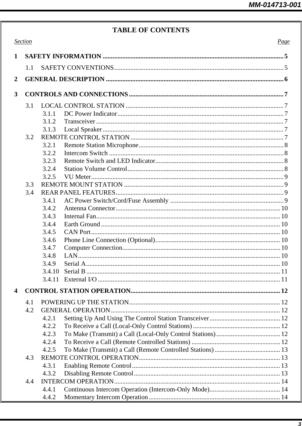 MM-014713-001  3 TABLE OF CONTENTS Section Page 1 SAFETY INFORMATION ..............................................................................................................5 1.1 SAFETY CONVENTIONS.......................................................................................................5 2 GENERAL DESCRIPTION ............................................................................................................6 3  CONTROLS AND CONNECTIONS..............................................................................................7 3.1 LOCAL CONTROL STATION ................................................................................................ 7 3.1.1  DC Power Indicator.....................................................................................................7 3.1.2 Transceiver ..................................................................................................................7 3.1.3 Local Speaker..............................................................................................................7 3.2 REMOTE CONTROL STATION .............................................................................................7 3.2.1  Remote Station Microphone........................................................................................8 3.2.2 Intercom Switch ..........................................................................................................8 3.2.3  Remote Switch and LED Indicator..............................................................................8 3.2.4  Station Volume Control...............................................................................................8 3.2.5 VU Meter..................................................................................................................... 9 3.3 REMOTE MOUNT STATION .................................................................................................9 3.4 REAR PANEL FEATURES......................................................................................................9 3.4.1  AC Power Switch/Cord/Fuse Assembly .....................................................................9 3.4.2 Antenna Connector....................................................................................................10 3.4.3 Internal Fan................................................................................................................10 3.4.4 Earth Ground .............................................................................................................10 3.4.5 CAN Port...................................................................................................................10 3.4.6  Phone Line Connection (Optional)............................................................................10 3.4.7 Computer Connection................................................................................................10 3.4.8 LAN...........................................................................................................................10 3.4.9 Serial A......................................................................................................................10 3.4.10 Serial B......................................................................................................................11 3.4.11 External I/O ...............................................................................................................11 4  CONTROL STATION OPERATION...........................................................................................12 4.1 POWERING UP THE STATION............................................................................................12 4.2 GENERAL OPERATION.......................................................................................................12 4.2.1  Setting Up And Using The Control Station Transceiver........................................... 12 4.2.2  To Receive a Call (Local-Only Control Stations) .....................................................12 4.2.3  To Make (Transmit) a Call (Local-Only Control Stations).......................................12 4.2.4  To Receive a Call (Remote Controlled Stations) ......................................................12 4.2.5  To Make (Transmit) a Call (Remote Controlled Stations)........................................13 4.3 REMOTE CONTROL OPERATION......................................................................................13 4.3.1  Enabling Remote Control.......................................................................................... 13 4.3.2  Disabling Remote Control.........................................................................................13 4.4 INTERCOM OPERATION.....................................................................................................14 4.4.1  Continuous Intercom Operation (Intercom-Only Mode)........................................... 14 4.4.2  Momentary Intercom Operation................................................................................14 
