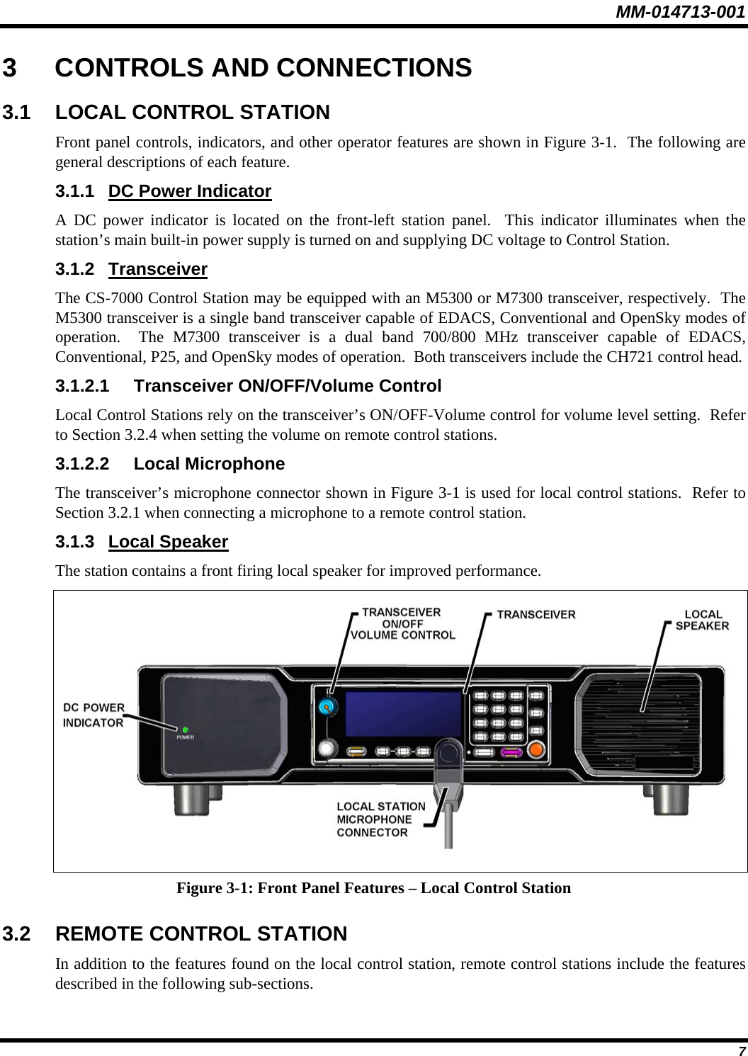 MM-014713-001  7 3 CONTROLS AND CONNECTIONS 3.1  LOCAL CONTROL STATION Front panel controls, indicators, and other operator features are shown in Figure 3-1.  The following are general descriptions of each feature. 3.1.1 DC Power Indicator A DC power indicator is located on the front-left station panel.  This indicator illuminates when the station’s main built-in power supply is turned on and supplying DC voltage to Control Station. 3.1.2 Transceiver The CS-7000 Control Station may be equipped with an M5300 or M7300 transceiver, respectively.  The M5300 transceiver is a single band transceiver capable of EDACS, Conventional and OpenSky modes of operation.  The M7300 transceiver is a dual band 700/800 MHz transceiver capable of EDACS, Conventional, P25, and OpenSky modes of operation.  Both transceivers include the CH721 control head. 3.1.2.1  Transceiver ON/OFF/Volume Control Local Control Stations rely on the transceiver’s ON/OFF-Volume control for volume level setting.  Refer to Section 3.2.4 when setting the volume on remote control stations. 3.1.2.2 Local Microphone The transceiver’s microphone connector shown in Figure 3-1 is used for local control stations.  Refer to Section 3.2.1 when connecting a microphone to a remote control station. 3.1.3 Local Speaker The station contains a front firing local speaker for improved performance.  Figure 3-1: Front Panel Features – Local Control Station 3.2 REMOTE CONTROL STATION In addition to the features found on the local control station, remote control stations include the features described in the following sub-sections. 