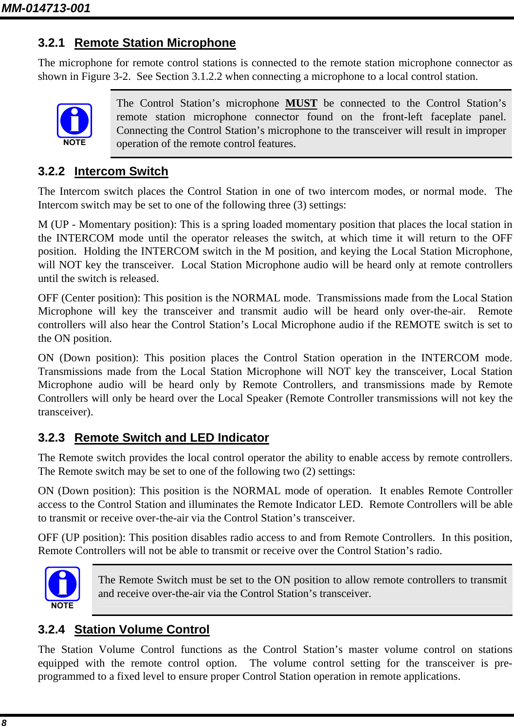 MM-014713-001 8 3.2.1  Remote Station Microphone The microphone for remote control stations is connected to the remote station microphone connector as shown in Figure 3-2.  See Section 3.1.2.2 when connecting a microphone to a local control station.  The Control Station’s microphone MUST be connected to the Control Station’s remote station microphone connector found on the front-left faceplate panel.  Connecting the Control Station’s microphone to the transceiver will result in improper operation of the remote control features. 3.2.2 Intercom Switch The Intercom switch places the Control Station in one of two intercom modes, or normal mode.  The Intercom switch may be set to one of the following three (3) settings: M (UP - Momentary position): This is a spring loaded momentary position that places the local station in the INTERCOM mode until the operator releases the switch, at which time it will return to the OFF position.  Holding the INTERCOM switch in the M position, and keying the Local Station Microphone, will NOT key the transceiver.  Local Station Microphone audio will be heard only at remote controllers until the switch is released. OFF (Center position): This position is the NORMAL mode.  Transmissions made from the Local Station Microphone will key the transceiver and transmit audio will be heard only over-the-air.  Remote controllers will also hear the Control Station’s Local Microphone audio if the REMOTE switch is set to the ON position. ON (Down position): This position places the Control Station operation in the INTERCOM mode.  Transmissions made from the Local Station Microphone will NOT key the transceiver, Local Station Microphone audio will be heard only by Remote Controllers, and transmissions made by Remote Controllers will only be heard over the Local Speaker (Remote Controller transmissions will not key the transceiver). 3.2.3  Remote Switch and LED Indicator The Remote switch provides the local control operator the ability to enable access by remote controllers.  The Remote switch may be set to one of the following two (2) settings: ON (Down position): This position is the NORMAL mode of operation.  It enables Remote Controller access to the Control Station and illuminates the Remote Indicator LED.  Remote Controllers will be able to transmit or receive over-the-air via the Control Station’s transceiver. OFF (UP position): This position disables radio access to and from Remote Controllers.  In this position, Remote Controllers will not be able to transmit or receive over the Control Station’s radio.  The Remote Switch must be set to the ON position to allow remote controllers to transmit and receive over-the-air via the Control Station’s transceiver. 3.2.4  Station Volume Control The Station Volume Control functions as the Control Station’s master volume control on stations equipped with the remote control option.  The volume control setting for the transceiver is pre-programmed to a fixed level to ensure proper Control Station operation in remote applications. 