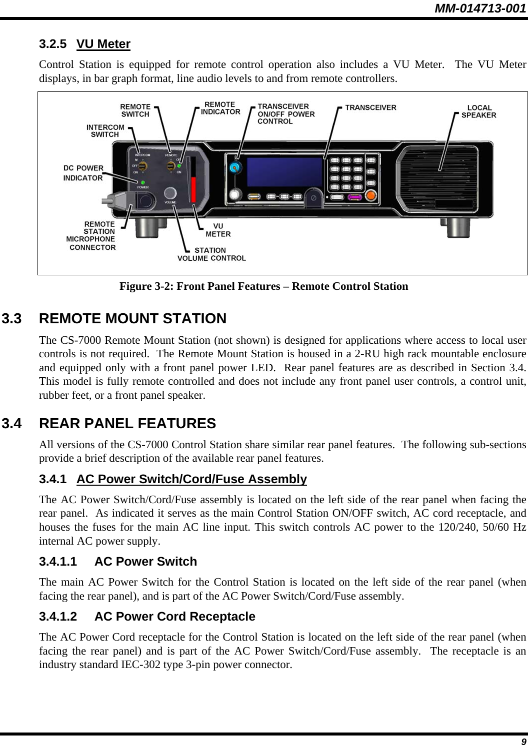 MM-014713-001  9 3.2.5 VU Meter Control Station is equipped for remote control operation also includes a VU Meter.  The VU Meter displays, in bar graph format, line audio levels to and from remote controllers.  Figure 3-2: Front Panel Features – Remote Control Station 3.3 REMOTE MOUNT STATION The CS-7000 Remote Mount Station (not shown) is designed for applications where access to local user controls is not required.  The Remote Mount Station is housed in a 2-RU high rack mountable enclosure and equipped only with a front panel power LED.  Rear panel features are as described in Section 3.4.  This model is fully remote controlled and does not include any front panel user controls, a control unit, rubber feet, or a front panel speaker. 3.4 REAR PANEL FEATURES All versions of the CS-7000 Control Station share similar rear panel features.  The following sub-sections provide a brief description of the available rear panel features. 3.4.1  AC Power Switch/Cord/Fuse Assembly The AC Power Switch/Cord/Fuse assembly is located on the left side of the rear panel when facing the rear panel.  As indicated it serves as the main Control Station ON/OFF switch, AC cord receptacle, and houses the fuses for the main AC line input. This switch controls AC power to the 120/240, 50/60 Hz internal AC power supply. 3.4.1.1 AC Power Switch The main AC Power Switch for the Control Station is located on the left side of the rear panel (when facing the rear panel), and is part of the AC Power Switch/Cord/Fuse assembly. 3.4.1.2 AC Power Cord Receptacle The AC Power Cord receptacle for the Control Station is located on the left side of the rear panel (when facing the rear panel) and is part of the AC Power Switch/Cord/Fuse assembly.  The receptacle is an industry standard IEC-302 type 3-pin power connector. 