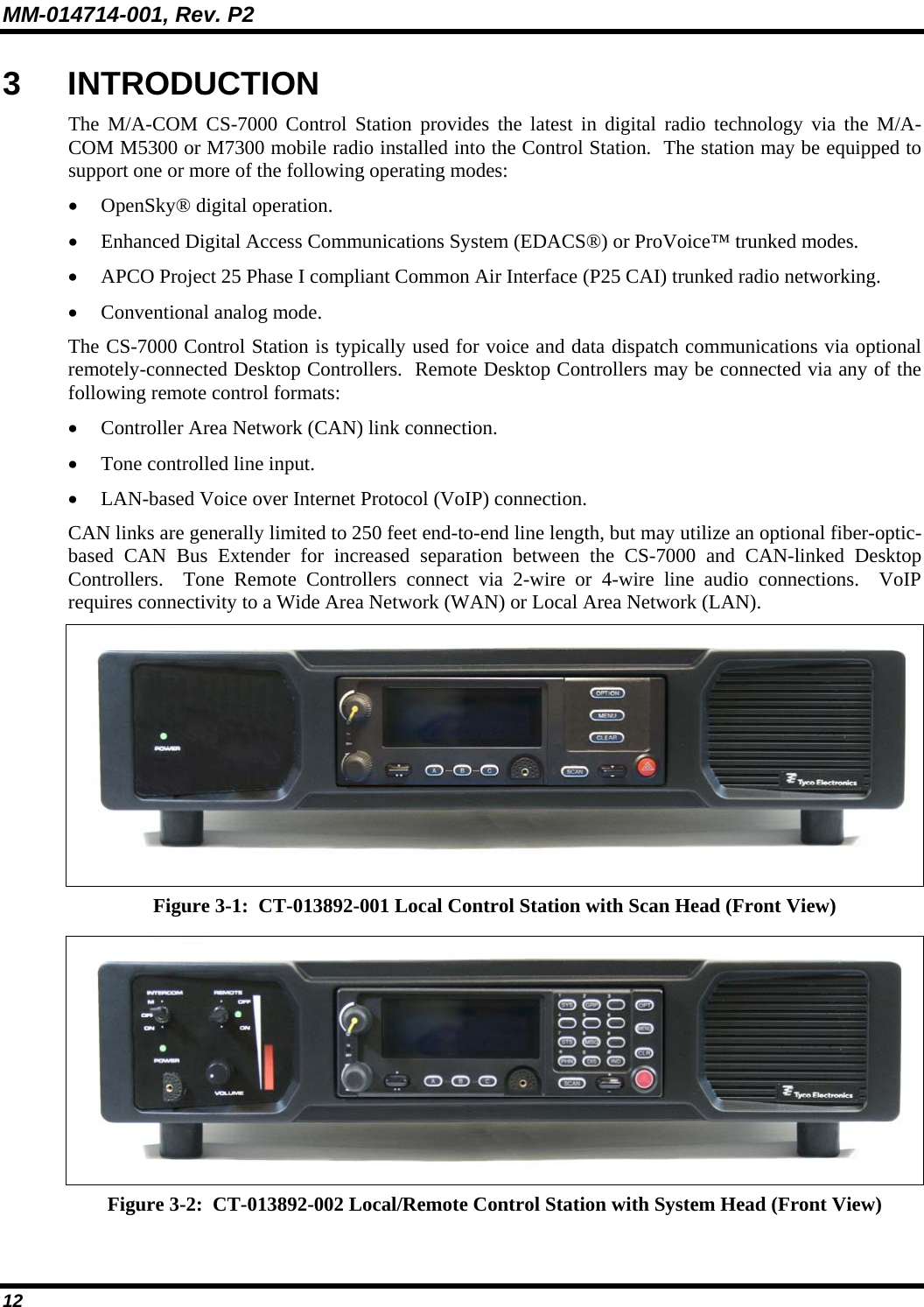 MM-014714-001, Rev. P2 12 3 INTRODUCTION The M/A-COM CS-7000 Control Station provides the latest in digital radio technology via the M/A-COM M5300 or M7300 mobile radio installed into the Control Station.  The station may be equipped to support one or more of the following operating modes: • OpenSky® digital operation. • Enhanced Digital Access Communications System (EDACS®) or ProVoice™ trunked modes. • APCO Project 25 Phase I compliant Common Air Interface (P25 CAI) trunked radio networking. • Conventional analog mode. The CS-7000 Control Station is typically used for voice and data dispatch communications via optional remotely-connected Desktop Controllers.  Remote Desktop Controllers may be connected via any of the following remote control formats: • Controller Area Network (CAN) link connection. • Tone controlled line input. • LAN-based Voice over Internet Protocol (VoIP) connection. CAN links are generally limited to 250 feet end-to-end line length, but may utilize an optional fiber-optic-based CAN Bus Extender for increased separation between the CS-7000 and CAN-linked Desktop Controllers.  Tone Remote Controllers connect via 2-wire or 4-wire line audio connections.  VoIP requires connectivity to a Wide Area Network (WAN) or Local Area Network (LAN).  Figure 3-1:  CT-013892-001 Local Control Station with Scan Head (Front View)  Figure 3-2:  CT-013892-002 Local/Remote Control Station with System Head (Front View) 