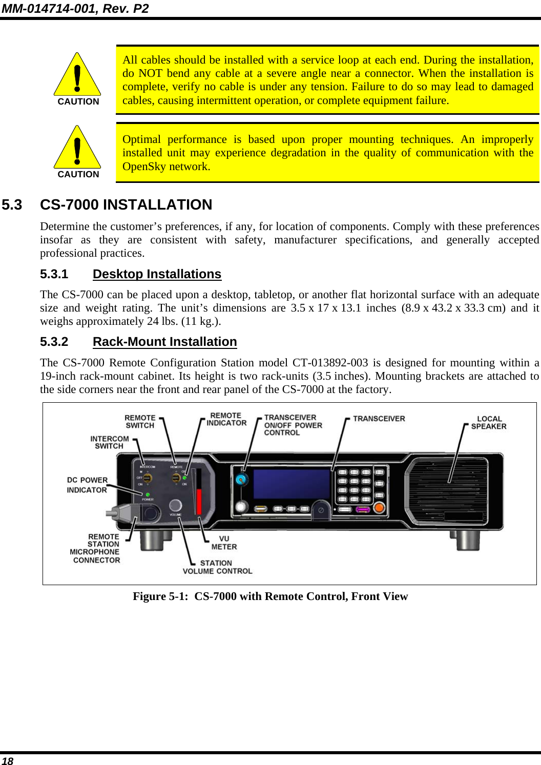 MM-014714-001, Rev. P2 18  CAUTION  All cables should be installed with a service loop at each end. During the installation, do NOT bend any cable at a severe angle near a connector. When the installation is complete, verify no cable is under any tension. Failure to do so may lead to damaged cables, causing intermittent operation, or complete equipment failure.  CAUTION  Optimal performance is based upon proper mounting techniques. An improperly installed unit may experience degradation in the quality of communication with the OpenSky network. 5.3 CS-7000 INSTALLATION Determine the customer’s preferences, if any, for location of components. Comply with these preferences insofar as they are consistent with safety, manufacturer specifications, and generally accepted professional practices. 5.3.1 Desktop Installations The CS-7000 can be placed upon a desktop, tabletop, or another flat horizontal surface with an adequate size and weight rating. The unit’s dimensions are 3.5 x 17 x 13.1 inches  (8.9 x 43.2 x 33.3 cm)  and  it weighs approximately 24 lbs. (11 kg.).   5.3.2 Rack-Mount Installation The CS-7000 Remote Configuration Station model CT-013892-003 is designed for mounting within a 19-inch rack-mount cabinet. Its height is two rack-units (3.5 inches). Mounting brackets are attached to the side corners near the front and rear panel of the CS-7000 at the factory.  Figure 5-1:  CS-7000 with Remote Control, Front View   