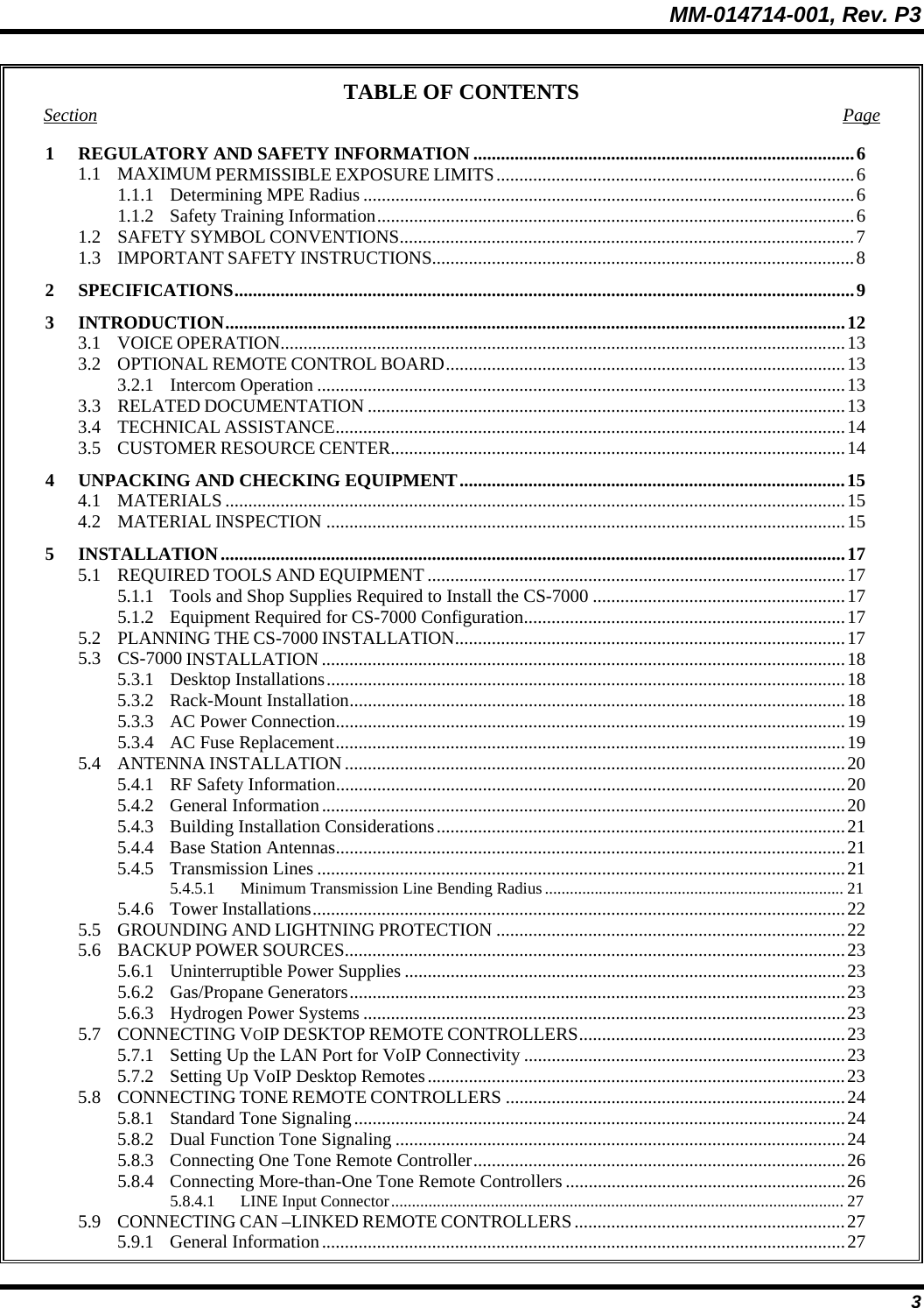 MM-014714-001, Rev. P3 3 TABLE OF CONTENTS Section Page 1  REGULATORY AND SAFETY INFORMATION ...................................................................................6 1.1 MAXIMUM PERMISSIBLE EXPOSURE LIMITS..............................................................................6 1.1.1 Determining MPE Radius ...........................................................................................................6 1.1.2 Safety Training Information........................................................................................................6 1.2 SAFETY SYMBOL CONVENTIONS...................................................................................................7 1.3 IMPORTANT SAFETY INSTRUCTIONS............................................................................................8 2 SPECIFICATIONS.......................................................................................................................................9 3 INTRODUCTION.......................................................................................................................................12 3.1 VOICE OPERATION...........................................................................................................................13 3.2 OPTIONAL REMOTE CONTROL BOARD.......................................................................................13 3.2.1 Intercom Operation ...................................................................................................................13 3.3 RELATED DOCUMENTATION ........................................................................................................13 3.4 TECHNICAL ASSISTANCE...............................................................................................................14 3.5 CUSTOMER RESOURCE CENTER...................................................................................................14 4  UNPACKING AND CHECKING EQUIPMENT....................................................................................15 4.1 MATERIALS .......................................................................................................................................15 4.2 MATERIAL INSPECTION .................................................................................................................15 5 INSTALLATION........................................................................................................................................17 5.1 REQUIRED TOOLS AND EQUIPMENT...........................................................................................17 5.1.1  Tools and Shop Supplies Required to Install the CS-7000 .......................................................17 5.1.2  Equipment Required for CS-7000 Configuration......................................................................17 5.2 PLANNING THE CS-7000 INSTALLATION.....................................................................................17 5.3 CS-7000 INSTALLATION ..................................................................................................................18 5.3.1 Desktop Installations.................................................................................................................18 5.3.2 Rack-Mount Installation............................................................................................................18 5.3.3  AC Power Connection...............................................................................................................19 5.3.4  AC Fuse Replacement...............................................................................................................19 5.4 ANTENNA INSTALLATION.............................................................................................................20 5.4.1 RF Safety Information...............................................................................................................20 5.4.2 General Information..................................................................................................................20 5.4.3 Building Installation Considerations.........................................................................................21 5.4.4 Base Station Antennas...............................................................................................................21 5.4.5 Transmission Lines ...................................................................................................................21 5.4.5.1 Minimum Transmission Line Bending Radius........................................................................ 21 5.4.6 Tower Installations....................................................................................................................22 5.5 GROUNDING AND LIGHTNING PROTECTION ............................................................................22 5.6 BACKUP POWER SOURCES.............................................................................................................23 5.6.1  Uninterruptible Power Supplies ................................................................................................23 5.6.2 Gas/Propane Generators............................................................................................................23 5.6.3  Hydrogen Power Systems .........................................................................................................23 5.7 CONNECTING VOIP DESKTOP REMOTE CONTROLLERS..........................................................23 5.7.1  Setting Up the LAN Port for VoIP Connectivity ......................................................................23 5.7.2 Setting Up VoIP Desktop Remotes...........................................................................................23 5.8 CONNECTING TONE REMOTE CONTROLLERS ..........................................................................24 5.8.1 Standard Tone Signaling...........................................................................................................24 5.8.2 Dual Function Tone Signaling ..................................................................................................24 5.8.3 Connecting One Tone Remote Controller.................................................................................26 5.8.4 Connecting More-than-One Tone Remote Controllers .............................................................26 5.8.4.1 LINE Input Connector............................................................................................................. 27 5.9 CONNECTING CAN –LINKED REMOTE CONTROLLERS...........................................................27 5.9.1 General Information..................................................................................................................27 