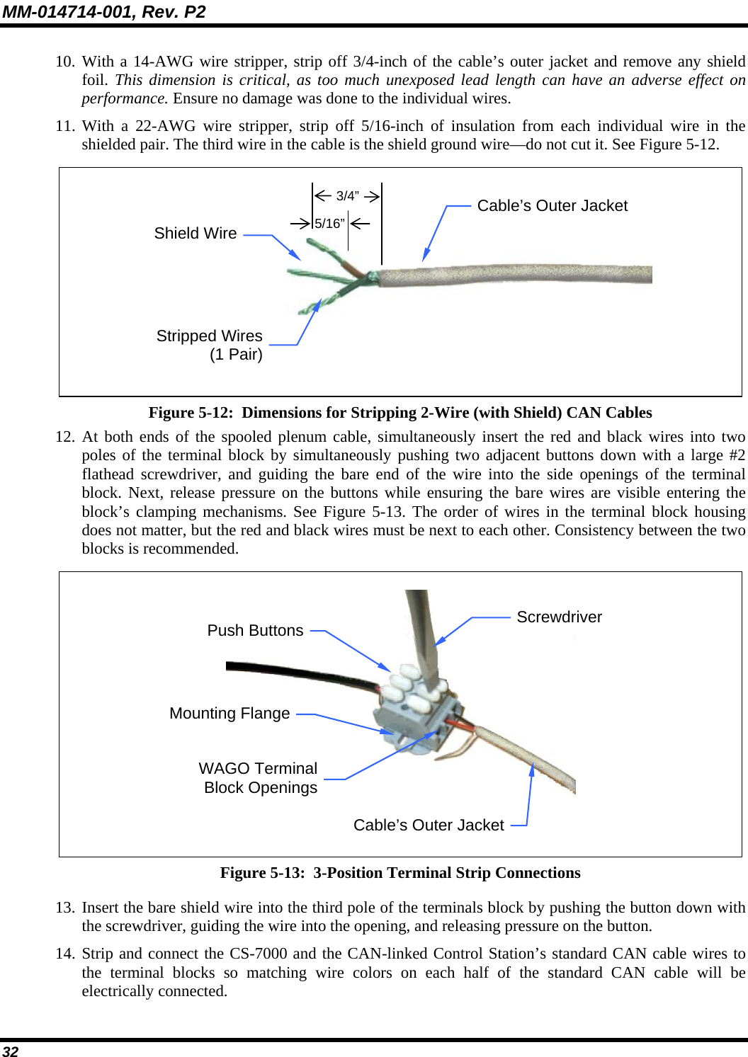 MM-014714-001, Rev. P2 32 10. With a 14-AWG wire stripper, strip off 3/4-inch of the cable’s outer jacket and remove any shield foil. This dimension is critical, as too much unexposed lead length can have an adverse effect on performance. Ensure no damage was done to the individual wires. 11. With a 22-AWG wire stripper, strip off 5/16-inch of insulation from each individual wire in the shielded pair. The third wire in the cable is the shield ground wire—do not cut it. See Figure 5-12.  Figure 5-12:  Dimensions for Stripping 2-Wire (with Shield) CAN Cables 12. At both ends of the spooled plenum cable, simultaneously insert the red and black wires into two poles of the terminal block by simultaneously pushing two adjacent buttons down with a large #2 flathead screwdriver, and guiding the bare end of the wire into the side openings of the terminal block. Next, release pressure on the buttons while ensuring the bare wires are visible entering the block’s clamping mechanisms. See Figure 5-13. The order of wires in the terminal block housing does not matter, but the red and black wires must be next to each other. Consistency between the two blocks is recommended.  Figure 5-13:  3-Position Terminal Strip Connections  13. Insert the bare shield wire into the third pole of the terminals block by pushing the button down with the screwdriver, guiding the wire into the opening, and releasing pressure on the button. 14. Strip and connect the CS-7000 and the CAN-linked Control Station’s standard CAN cable wires to the terminal blocks so matching wire colors on each half of the standard CAN cable will be electrically connected. 5/16” 3/4”Stripped Wires(1 Pair)Shield WireCable’s Outer Jacket WAGO TerminalBlock OpeningsCable’s Outer JacketPush Buttons Mounting FlangeScrewdriver 