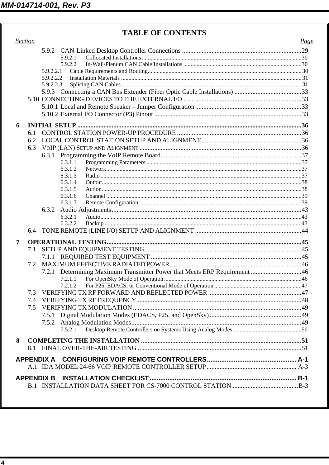 MM-014714-001, Rev. P3 4 TABLE OF CONTENTS Section Page 5.9.2 CAN-Linked Desktop Controller Connections .........................................................................29 5.9.2.1 Collocated Installations............................................................................................................30 5.9.2.2 In-Wall/Plenum CAN Cable Installations ................................................................................30 5.9.2.2.1 Cable Requirements and Routing........................................................................................................30 5.9.2.2.2 Installation Materials ..........................................................................................................................31 5.9.2.2.3 Splicing CAN Cables..........................................................................................................................31 5.9.3  Connecting a CAN Bus Extender (Fiber Optic Cable Installations) .........................................33 5.10 CONNECTING DEVICES TO THE EXTERNAL I/O ........................................................................33 5.10.1 Local and Remote Speaker – Jumper Configuration.................................................................33 5.10.2 External I/O Connector (P3) Pinout ..........................................................................................33 6 INITIAL SETUP .........................................................................................................................................36 6.1 CONTROL STATION POWER-UP PROCEDURE ............................................................................36 6.2 LOCAL CONTROL STATION SETUP AND ALIGNMENT.............................................................36 6.3 VOIP (LAN) SETUP AND ALIGNMENT ...................................................................................................36 6.3.1 Programming the VoIP Remote Board......................................................................................37 6.3.1.1 Programming Parameters .........................................................................................................37 6.3.1.2 Network....................................................................................................................................37 6.3.1.3 Radio........................................................................................................................................37 6.3.1.4 Output.......................................................................................................................................38 6.3.1.5 Action.......................................................................................................................................38 6.3.1.6 Channel ....................................................................................................................................39 6.3.1.7 Remote Configuration..............................................................................................................39 6.3.2 Audio Adjustments....................................................................................................................43 6.3.2.1 Audio........................................................................................................................................43 6.3.2.2  Backup .....................................................................................................................................43 6.4 TONE REMOTE (LINE I/O) SETUP AND ALIGNMENT .................................................................44 7 OPERATIONAL TESTING.......................................................................................................................45 7.1 SETUP AND EQUIPMENT TESTING................................................................................................45 7.1.1  REQUIRED TEST EQUIPMENT ............................................................................................45 7.2 MAXIMUM EFFECTIVE RADIATED POWER ................................................................................46 7.2.1 Determining Maximum Transmitter Power that Meets ERP Requirement ...............................46 7.2.1.1  For OpenSky Mode of Operation.............................................................................................46 7.2.1.2  For P25, EDACS, or Conventional Mode of Operation...........................................................47 7.3 VERIFYING TX RF FORWARD AND REFLECTED POWER.........................................................47 7.4 VERIFYING TX RF FREQUENCY.....................................................................................................48 7.5 VERIFYING TX MODULATION.......................................................................................................49 7.5.1  Digital Modulation Modes (EDACS, P25, and OpenSky)........................................................49 7.5.2  Analog Modulation Modes........................................................................................................49 7.5.2.1  Desktop Remote Controllers on Systems Using Analog Modes ..............................................50 8 COMPLETING THE INSTALLATION ..................................................................................................51 8.1 FINAL OVER-THE-AIR TESTING ....................................................................................................51 APPENDIX A  CONFIGURING VOIP REMOTE CONTROLLERS.................................................. A-1 A.1  IDA MODEL 24-66 VOIP REMOTE CONTROLLER SETUP....................................................... A-3 APPENDIX B  INSTALLATION CHECKLIST.................................................................................. B-1 B.1  INSTALLATION DATA SHEET FOR CS-7000 CONTROL STATION ........................................B-3   
