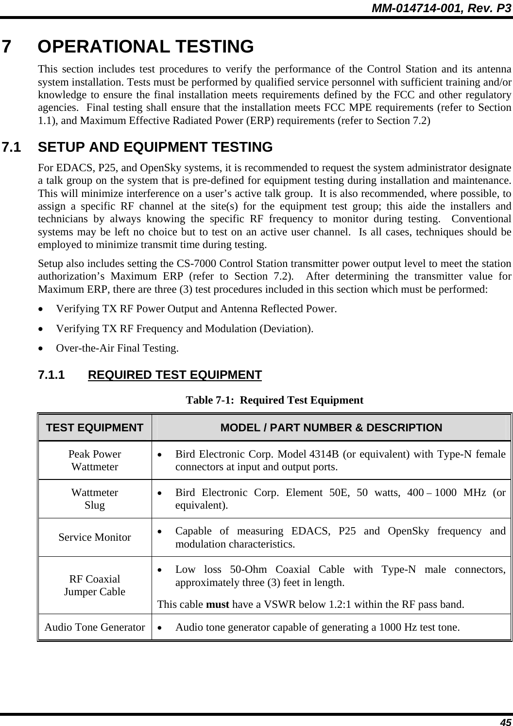 MM-014714-001, Rev. P3 45 7 OPERATIONAL TESTING This section includes test procedures to verify the performance of the Control Station and its antenna system installation. Tests must be performed by qualified service personnel with sufficient training and/or knowledge to ensure the final installation meets requirements defined by the FCC and other regulatory agencies.  Final testing shall ensure that the installation meets FCC MPE requirements (refer to Section 1.1), and Maximum Effective Radiated Power (ERP) requirements (refer to Section 7.2) 7.1  SETUP AND EQUIPMENT TESTING For EDACS, P25, and OpenSky systems, it is recommended to request the system administrator designate a talk group on the system that is pre-defined for equipment testing during installation and maintenance.  This will minimize interference on a user’s active talk group.  It is also recommended, where possible, to assign a specific RF channel at the site(s) for the equipment test group; this aide the installers and technicians by always knowing the specific RF frequency to monitor during testing.  Conventional systems may be left no choice but to test on an active user channel.  Is all cases, techniques should be employed to minimize transmit time during testing. Setup also includes setting the CS-7000 Control Station transmitter power output level to meet the station authorization’s Maximum ERP (refer to Section 7.2).  After determining the transmitter value for Maximum ERP, there are three (3) test procedures included in this section which must be performed: • Verifying TX RF Power Output and Antenna Reflected Power. • Verifying TX RF Frequency and Modulation (Deviation). • Over-the-Air Final Testing.  7.1.1  REQUIRED TEST EQUIPMENT Table 7-1:  Required Test Equipment TEST EQUIPMENT  MODEL / PART NUMBER &amp; DESCRIPTION Peak Power Wattmeter • Bird Electronic Corp. Model 4314B (or equivalent) with Type-N female connectors at input and output ports. Wattmeter Slug • Bird Electronic Corp. Element 50E, 50 watts, 400 – 1000 MHz (or equivalent). Service Monitor  • Capable of measuring EDACS, P25 and OpenSky frequency and modulation characteristics. RF Coaxial Jumper Cable • Low loss 50-Ohm Coaxial Cable with Type-N male connectors, approximately three (3) feet in length. This cable must have a VSWR below 1.2:1 within the RF pass band. Audio Tone Generator  • Audio tone generator capable of generating a 1000 Hz test tone.  