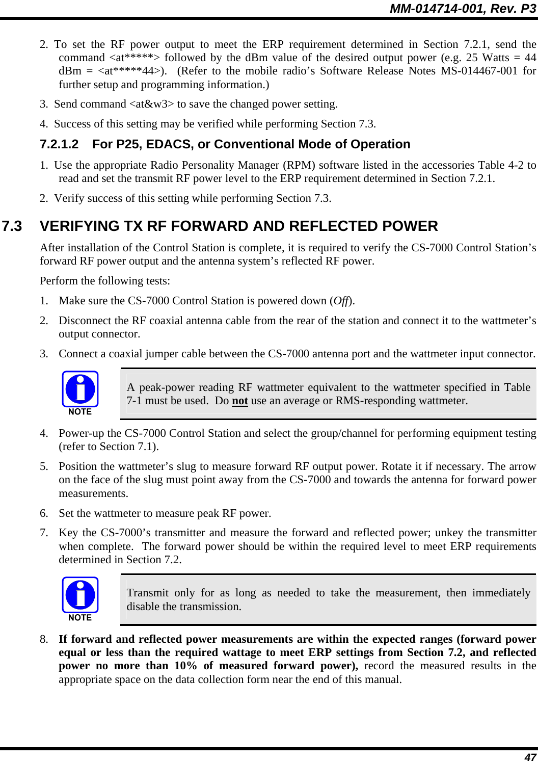 MM-014714-001, Rev. P3 47 2. To set the RF power output to meet the ERP requirement determined in Section 7.2.1, send the command &lt;at*****&gt; followed by the dBm value of the desired output power (e.g. 25 Watts = 44 dBm = &lt;at*****44&gt;).  (Refer to the mobile radio’s Software Release Notes MS-014467-001 for further setup and programming information.) 3. Send command &lt;at&amp;w3&gt; to save the changed power setting. 4. Success of this setting may be verified while performing Section 7.3. 7.2.1.2  For P25, EDACS, or Conventional Mode of Operation 1. Use the appropriate Radio Personality Manager (RPM) software listed in the accessories Table 4-2 to read and set the transmit RF power level to the ERP requirement determined in Section 7.2.1. 2. Verify success of this setting while performing Section 7.3. 7.3  VERIFYING TX RF FORWARD AND REFLECTED POWER After installation of the Control Station is complete, it is required to verify the CS-7000 Control Station’s forward RF power output and the antenna system’s reflected RF power. Perform the following tests: 1. Make sure the CS-7000 Control Station is powered down (Off). 2. Disconnect the RF coaxial antenna cable from the rear of the station and connect it to the wattmeter’s output connector. 3. Connect a coaxial jumper cable between the CS-7000 antenna port and the wattmeter input connector.   A peak-power reading RF wattmeter equivalent to the wattmeter specified in Table 7-1 must be used.  Do not use an average or RMS-responding wattmeter. 4. Power-up the CS-7000 Control Station and select the group/channel for performing equipment testing (refer to Section 7.1). 5. Position the wattmeter’s slug to measure forward RF output power. Rotate it if necessary. The arrow on the face of the slug must point away from the CS-7000 and towards the antenna for forward power measurements. 6. Set the wattmeter to measure peak RF power. 7. Key the CS-7000’s transmitter and measure the forward and reflected power; unkey the transmitter when complete.  The forward power should be within the required level to meet ERP requirements determined in Section 7.2.   Transmit only for as long as needed to take the measurement, then immediately disable the transmission. 8. If forward and reflected power measurements are within the expected ranges (forward power equal or less than the required wattage to meet ERP settings from Section 7.2, and reflected power no more than 10% of measured forward power), record the measured results in the appropriate space on the data collection form near the end of this manual. 