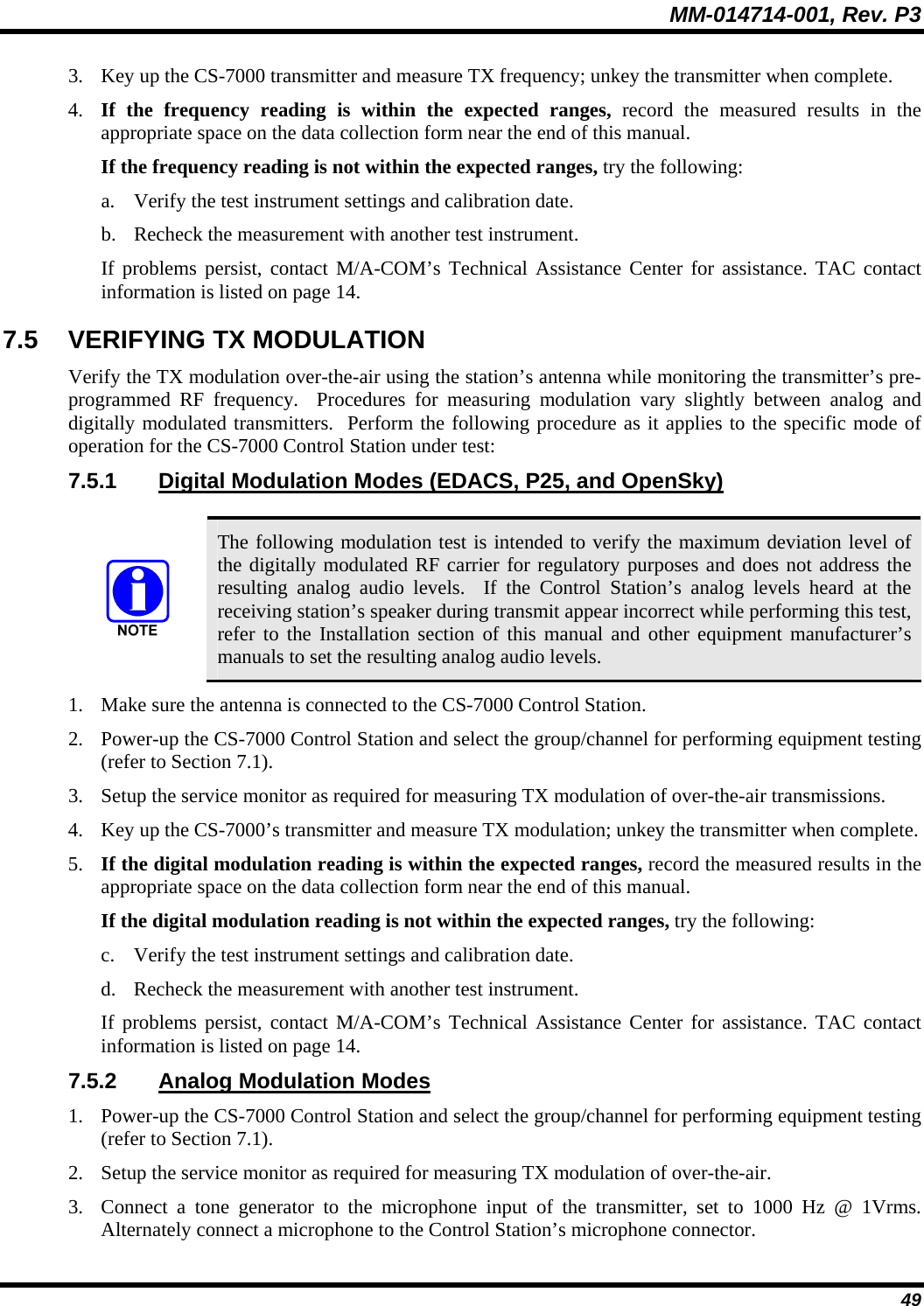 MM-014714-001, Rev. P3 49 3. Key up the CS-7000 transmitter and measure TX frequency; unkey the transmitter when complete. 4. If the frequency reading is within the expected ranges, record the measured results in the appropriate space on the data collection form near the end of this manual. If the frequency reading is not within the expected ranges, try the following: a. Verify the test instrument settings and calibration date. b. Recheck the measurement with another test instrument. If problems persist, contact M/A-COM’s Technical Assistance Center for assistance. TAC contact information is listed on page 14. 7.5  VERIFYING TX MODULATION Verify the TX modulation over-the-air using the station’s antenna while monitoring the transmitter’s pre-programmed RF frequency.  Procedures for measuring modulation vary slightly between analog and digitally modulated transmitters.  Perform the following procedure as it applies to the specific mode of operation for the CS-7000 Control Station under test: 7.5.1 Digital Modulation Modes (EDACS, P25, and OpenSky)   The following modulation test is intended to verify the maximum deviation level of the digitally modulated RF carrier for regulatory purposes and does not address the resulting analog audio levels.  If the Control Station’s analog levels heard at the receiving station’s speaker during transmit appear incorrect while performing this test, refer to the Installation section of this manual and other equipment manufacturer’s manuals to set the resulting analog audio levels. 1. Make sure the antenna is connected to the CS-7000 Control Station. 2. Power-up the CS-7000 Control Station and select the group/channel for performing equipment testing (refer to Section 7.1). 3. Setup the service monitor as required for measuring TX modulation of over-the-air transmissions. 4. Key up the CS-7000’s transmitter and measure TX modulation; unkey the transmitter when complete. 5. If the digital modulation reading is within the expected ranges, record the measured results in the appropriate space on the data collection form near the end of this manual. If the digital modulation reading is not within the expected ranges, try the following: c. Verify the test instrument settings and calibration date. d. Recheck the measurement with another test instrument. If problems persist, contact M/A-COM’s Technical Assistance Center for assistance. TAC contact information is listed on page 14. 7.5.2  Analog Modulation Modes 1. Power-up the CS-7000 Control Station and select the group/channel for performing equipment testing (refer to Section 7.1). 2. Setup the service monitor as required for measuring TX modulation of over-the-air. 3. Connect a tone generator to the microphone input of the transmitter, set to 1000 Hz @ 1Vrms.  Alternately connect a microphone to the Control Station’s microphone connector. 