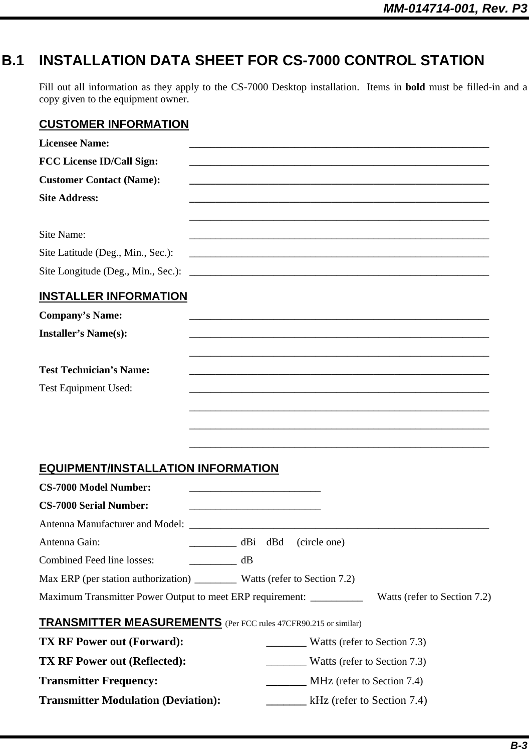 MM-014714-001, Rev. P3 B-3  B.1 INSTALLATION DATA SHEET FOR CS-7000 CONTROL STATION Fill out all information as they apply to the CS-7000 Desktop installation.  Items in bold must be filled-in and a copy given to the equipment owner. CUSTOMER INFORMATION Licensee Name: _________________________________________________________ FCC License ID/Call Sign:  _________________________________________________________ Customer Contact (Name):  _________________________________________________________ Site Address: _________________________________________________________  _________________________________________________________ Site Name:  _________________________________________________________ Site Latitude (Deg., Min., Sec.):  _________________________________________________________ Site Longitude (Deg., Min., Sec.):  _________________________________________________________ INSTALLER INFORMATION Company’s Name:  _________________________________________________________ Installer’s Name(s): _________________________________________________________  _________________________________________________________ Test Technician’s Name:  _________________________________________________________ Test Equipment Used:  _________________________________________________________  _________________________________________________________  _________________________________________________________  _________________________________________________________ EQUIPMENT/INSTALLATION INFORMATION CS-7000 Model Number:  _________________________  CS-7000 Serial Number: _________________________  Antenna Manufacturer and Model:  _________________________________________________________ Antenna Gain:  _________ dBi    dBd     (circle one) Combined Feed line losses:  _________ dB Max ERP (per station authorization) ________ Watts (refer to Section 7.2) Maximum Transmitter Power Output to meet ERP requirement: __________  Watts (refer to Section 7.2) TRANSMITTER MEASUREMENTS (Per FCC rules 47CFR90.215 or similar) TX RF Power out (Forward): _______ Watts (refer to Section 7.3) TX RF Power out (Reflected): _______ Watts (refer to Section 7.3) Transmitter Frequency:  _______ MHz (refer to Section 7.4) Transmitter Modulation (Deviation):  _______ kHz (refer to Section 7.4) 