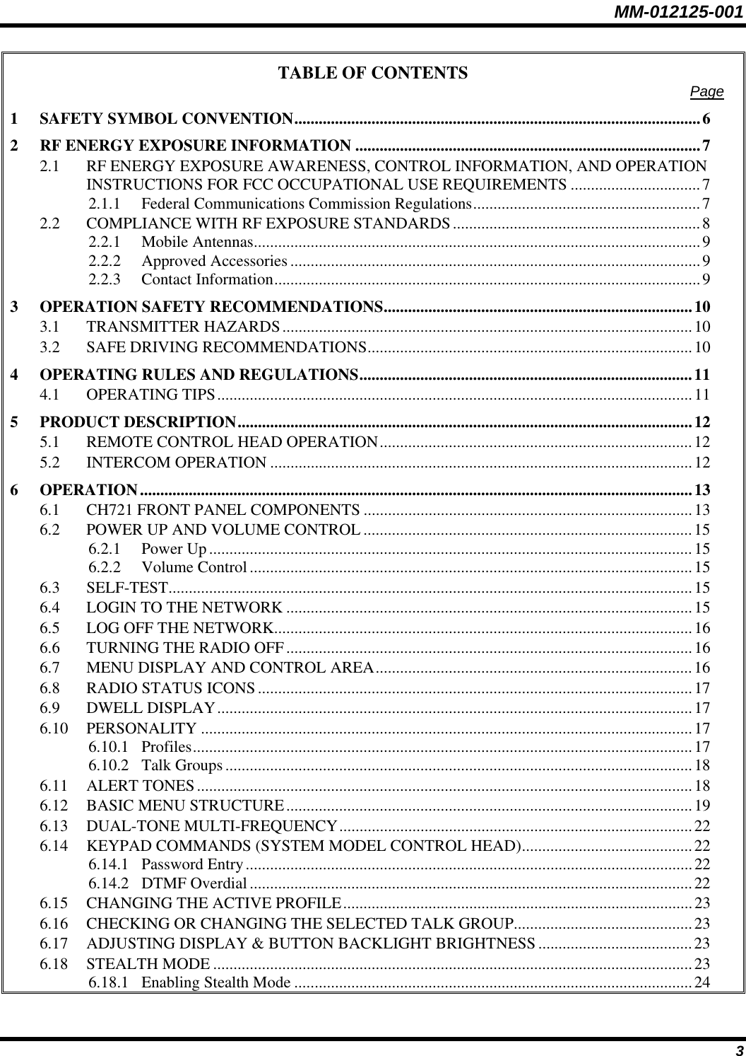 MM-012125-001 TABLE OF CONTENTS  Page 1 SAFETY SYMBOL CONVENTION....................................................................................................6 2 RF ENERGY EXPOSURE INFORMATION .....................................................................................7 2.1 RF ENERGY EXPOSURE AWARENESS, CONTROL INFORMATION, AND OPERATION INSTRUCTIONS FOR FCC OCCUPATIONAL USE REQUIREMENTS ................................7 2.1.1 Federal Communications Commission Regulations........................................................7 2.2 COMPLIANCE WITH RF EXPOSURE STANDARDS.............................................................8 2.2.1 Mobile Antennas..............................................................................................................9 2.2.2 Approved Accessories .....................................................................................................9 2.2.3 Contact Information.........................................................................................................9 3 OPERATION SAFETY RECOMMENDATIONS............................................................................10 3.1 TRANSMITTER HAZARDS.....................................................................................................10 3.2 SAFE DRIVING RECOMMENDATIONS................................................................................10 4 OPERATING RULES AND REGULATIONS..................................................................................11 4.1 OPERATING TIPS.....................................................................................................................11 5 PRODUCT DESCRIPTION................................................................................................................12 5.1 REMOTE CONTROL HEAD OPERATION.............................................................................12 5.2 INTERCOM OPERATION ........................................................................................................12 6 OPERATION........................................................................................................................................13 6.1 CH721 FRONT PANEL COMPONENTS .................................................................................13 6.2 POWER UP AND VOLUME CONTROL .................................................................................15 6.2.1 Power Up.......................................................................................................................15 6.2.2 Volume Control.............................................................................................................15 6.3 SELF-TEST.................................................................................................................................15 6.4 LOGIN TO THE NETWORK ....................................................................................................15 6.5 LOG OFF THE NETWORK.......................................................................................................16 6.6 TURNING THE RADIO OFF....................................................................................................16 6.7 MENU DISPLAY AND CONTROL AREA..............................................................................16 6.8 RADIO STATUS ICONS...........................................................................................................17 6.9 DWELL DISPLAY.....................................................................................................................17 6.10 PERSONALITY .........................................................................................................................17 6.10.1 Profiles...........................................................................................................................17 6.10.2 Talk Groups...................................................................................................................18 6.11 ALERT TONES..........................................................................................................................18 6.12 BASIC MENU STRUCTURE....................................................................................................19 6.13 DUAL-TONE MULTI-FREQUENCY.......................................................................................22 6.14 KEYPAD COMMANDS (SYSTEM MODEL CONTROL HEAD)..........................................22 6.14.1 Password Entry..............................................................................................................22 6.14.2 DTMF Overdial.............................................................................................................22 6.15 CHANGING THE ACTIVE PROFILE......................................................................................23 6.16 CHECKING OR CHANGING THE SELECTED TALK GROUP............................................23 6.17 ADJUSTING DISPLAY &amp; BUTTON BACKLIGHT BRIGHTNESS ......................................23 6.18 STEALTH MODE ......................................................................................................................23 6.18.1 Enabling Stealth Mode ..................................................................................................24 3 