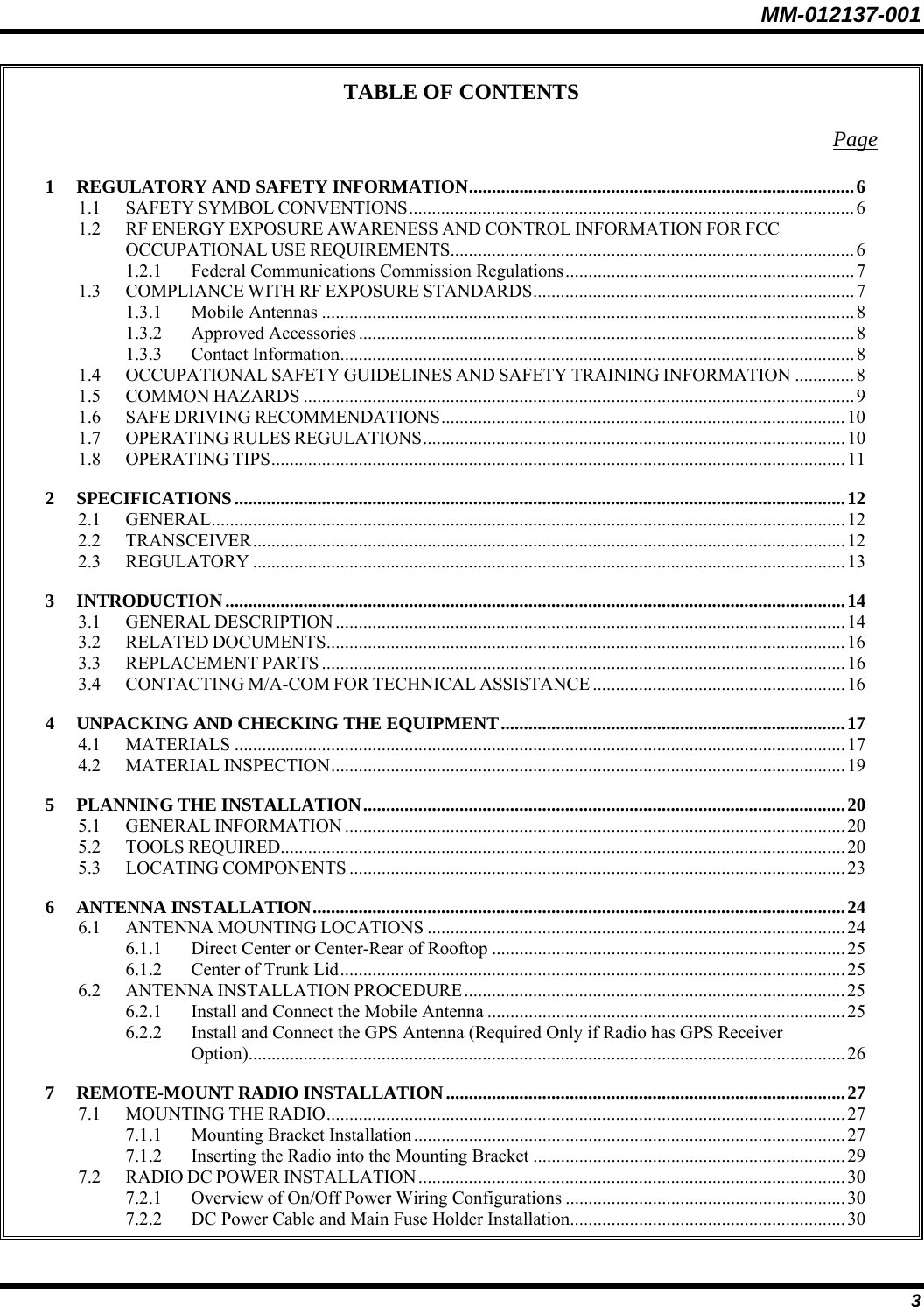MM-012137-001 3 TABLE OF CONTENTS Page 1 REGULATORY AND SAFETY INFORMATION....................................................................................6 1.1 SAFETY SYMBOL CONVENTIONS.................................................................................................6 1.2 RF ENERGY EXPOSURE AWARENESS AND CONTROL INFORMATION FOR FCC OCCUPATIONAL USE REQUIREMENTS........................................................................................ 6 1.2.1 Federal Communications Commission Regulations...............................................................7 1.3 COMPLIANCE WITH RF EXPOSURE STANDARDS...................................................................... 7 1.3.1 Mobile Antennas ....................................................................................................................8 1.3.2 Approved Accessories............................................................................................................8 1.3.3 Contact Information................................................................................................................8 1.4 OCCUPATIONAL SAFETY GUIDELINES AND SAFETY TRAINING INFORMATION .............8 1.5 COMMON HAZARDS ........................................................................................................................9 1.6 SAFE DRIVING RECOMMENDATIONS........................................................................................10 1.7 OPERATING RULES REGULATIONS............................................................................................ 10 1.8 OPERATING TIPS............................................................................................................................. 11 2 SPECIFICATIONS.....................................................................................................................................12 2.1 GENERAL..........................................................................................................................................12 2.2 TRANSCEIVER.................................................................................................................................12 2.3 REGULATORY .................................................................................................................................13 3 INTRODUCTION.......................................................................................................................................14 3.1 GENERAL DESCRIPTION ...............................................................................................................14 3.2 RELATED DOCUMENTS.................................................................................................................16 3.3 REPLACEMENT PARTS ..................................................................................................................16 3.4 CONTACTING M/A-COM FOR TECHNICAL ASSISTANCE .......................................................16 4 UNPACKING AND CHECKING THE EQUIPMENT...........................................................................17 4.1 MATERIALS .....................................................................................................................................17 4.2 MATERIAL INSPECTION................................................................................................................ 19 5 PLANNING THE INSTALLATION.........................................................................................................20 5.1 GENERAL INFORMATION .............................................................................................................20 5.2 TOOLS REQUIRED...........................................................................................................................20 5.3 LOCATING COMPONENTS ............................................................................................................23 6 ANTENNA INSTALLATION....................................................................................................................24 6.1 ANTENNA MOUNTING LOCATIONS ...........................................................................................24 6.1.1 Direct Center or Center-Rear of Rooftop .............................................................................25 6.1.2 Center of Trunk Lid..............................................................................................................25 6.2 ANTENNA INSTALLATION PROCEDURE...................................................................................25 6.2.1 Install and Connect the Mobile Antenna ..............................................................................25 6.2.2 Install and Connect the GPS Antenna (Required Only if Radio has GPS Receiver Option)..................................................................................................................................26 7 REMOTE-MOUNT RADIO INSTALLATION.......................................................................................27 7.1 MOUNTING THE RADIO.................................................................................................................27 7.1.1 Mounting Bracket Installation ..............................................................................................27 7.1.2 Inserting the Radio into the Mounting Bracket ....................................................................29 7.2 RADIO DC POWER INSTALLATION............................................................................................. 30 7.2.1 Overview of On/Off Power Wiring Configurations ............................................................. 30 7.2.2 DC Power Cable and Main Fuse Holder Installation............................................................30 