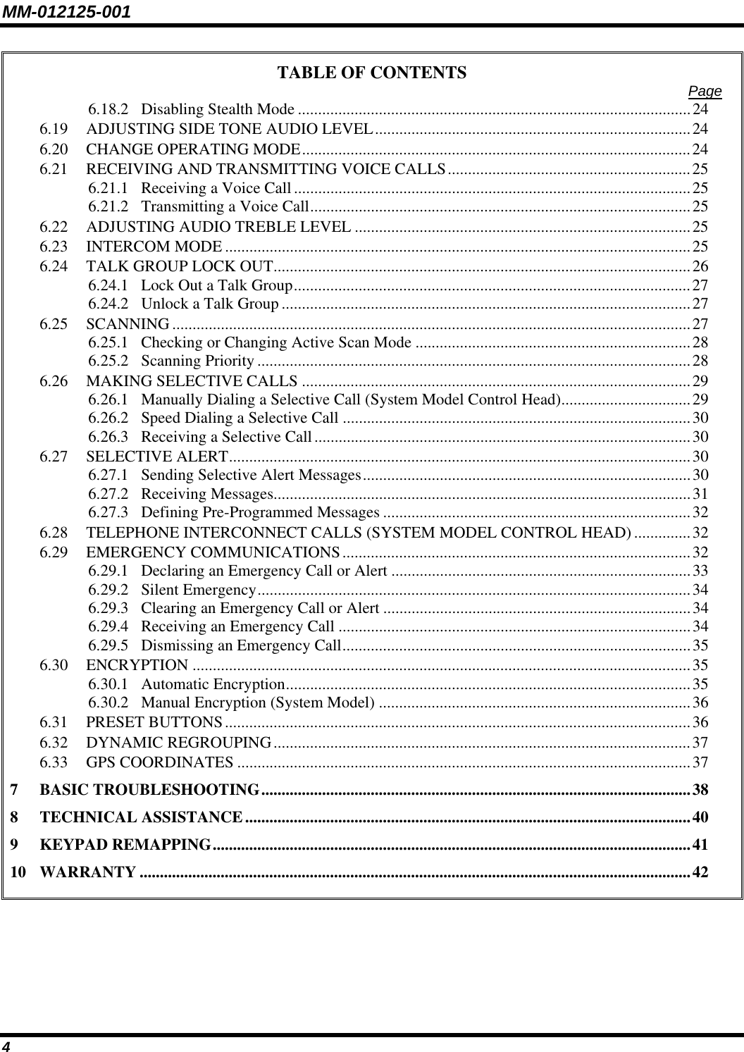 MM-012125-001 TABLE OF CONTENTS  Page 6.18.2 Disabling Stealth Mode .................................................................................................24 6.19 ADJUSTING SIDE TONE AUDIO LEVEL..............................................................................24 6.20 CHANGE OPERATING MODE................................................................................................24 6.21 RECEIVING AND TRANSMITTING VOICE CALLS............................................................25 6.21.1 Receiving a Voice Call..................................................................................................25 6.21.2 Transmitting a Voice Call..............................................................................................25 6.22 ADJUSTING AUDIO TREBLE LEVEL ...................................................................................25 6.23 INTERCOM MODE ...................................................................................................................25 6.24 TALK GROUP LOCK OUT.......................................................................................................26 6.24.1 Lock Out a Talk Group..................................................................................................27 6.24.2 Unlock a Talk Group .....................................................................................................27 6.25 SCANNING ................................................................................................................................27 6.25.1 Checking or Changing Active Scan Mode ....................................................................28 6.25.2 Scanning Priority...........................................................................................................28 6.26 MAKING SELECTIVE CALLS ................................................................................................29 6.26.1 Manually Dialing a Selective Call (System Model Control Head)................................29 6.26.2 Speed Dialing a Selective Call ......................................................................................30 6.26.3 Receiving a Selective Call.............................................................................................30 6.27 SELECTIVE ALERT..................................................................................................................30 6.27.1 Sending Selective Alert Messages.................................................................................30 6.27.2 Receiving Messages.......................................................................................................31 6.27.3 Defining Pre-Programmed Messages ............................................................................32 6.28 TELEPHONE INTERCONNECT CALLS (SYSTEM MODEL CONTROL HEAD) ..............32 6.29 EMERGENCY COMMUNICATIONS......................................................................................32 6.29.1 Declaring an Emergency Call or Alert ..........................................................................33 6.29.2 Silent Emergency...........................................................................................................34 6.29.3 Clearing an Emergency Call or Alert ............................................................................34 6.29.4 Receiving an Emergency Call .......................................................................................34 6.29.5 Dismissing an Emergency Call......................................................................................35 6.30 ENCRYPTION ...........................................................................................................................35 6.30.1 Automatic Encryption....................................................................................................35 6.30.2 Manual Encryption (System Model) .............................................................................36 6.31 PRESET BUTTONS...................................................................................................................36 6.32 DYNAMIC REGROUPING.......................................................................................................37 6.33 GPS COORDINATES ................................................................................................................37 7 BASIC TROUBLESHOOTING..........................................................................................................38 8 TECHNICAL ASSISTANCE..............................................................................................................40 9 KEYPAD REMAPPING......................................................................................................................41 10 WARRANTY ........................................................................................................................................42  4 