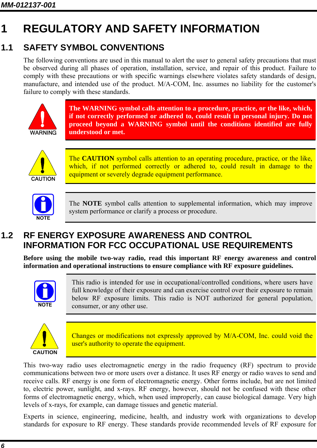MM-012137-001 6 1  REGULATORY AND SAFETY INFORMATION 1.1 SAFETY SYMBOL CONVENTIONS The following conventions are used in this manual to alert the user to general safety precautions that must be observed during all phases of operation, installation, service, and repair of this product. Failure to comply with these precautions or with specific warnings elsewhere violates safety standards of design, manufacture, and intended use of the product. M/A-COM, Inc. assumes no liability for the customer&apos;s failure to comply with these standards.  The WARNING symbol calls attention to a procedure, practice, or the like, which, if not correctly performed or adhered to, could result in personal injury. Do not proceed beyond a WARNING symbol until the conditions identified are fully understood or met.   CAUTION  The CAUTION symbol calls attention to an operating procedure, practice, or the like, which, if not performed correctly or adhered to, could result in damage to the equipment or severely degrade equipment performance.    The  NOTE symbol calls attention to supplemental information, which may improve system performance or clarify a process or procedure. 1.2  RF ENERGY EXPOSURE AWARENESS AND CONTROL INFORMATION FOR FCC OCCUPATIONAL USE REQUIREMENTS Before using the mobile two-way radio, read this important RF energy awareness and control information and operational instructions to ensure compliance with RF exposure guidelines.  This radio is intended for use in occupational/controlled conditions, where users have full knowledge of their exposure and can exercise control over their exposure to remain below RF exposure limits. This radio is NOT authorized for general population, consumer, or any other use.  CAUTION  Changes or modifications not expressly approved by M/A-COM, Inc. could void the user&apos;s authority to operate the equipment. This two-way radio uses electromagnetic energy in the radio frequency (RF) spectrum to provide communications between two or more users over a distance. It uses RF energy or radio waves to send and receive calls. RF energy is one form of electromagnetic energy. Other forms include, but are not limited to, electric power, sunlight, and x-rays. RF energy, however, should not be confused with these other forms of electromagnetic energy, which, when used improperly, can cause biological damage. Very high levels of x-rays, for example, can damage tissues and genetic material. Experts in science, engineering, medicine, health, and industry work with organizations to develop standards for exposure to RF energy. These standards provide recommended levels of RF exposure for 
