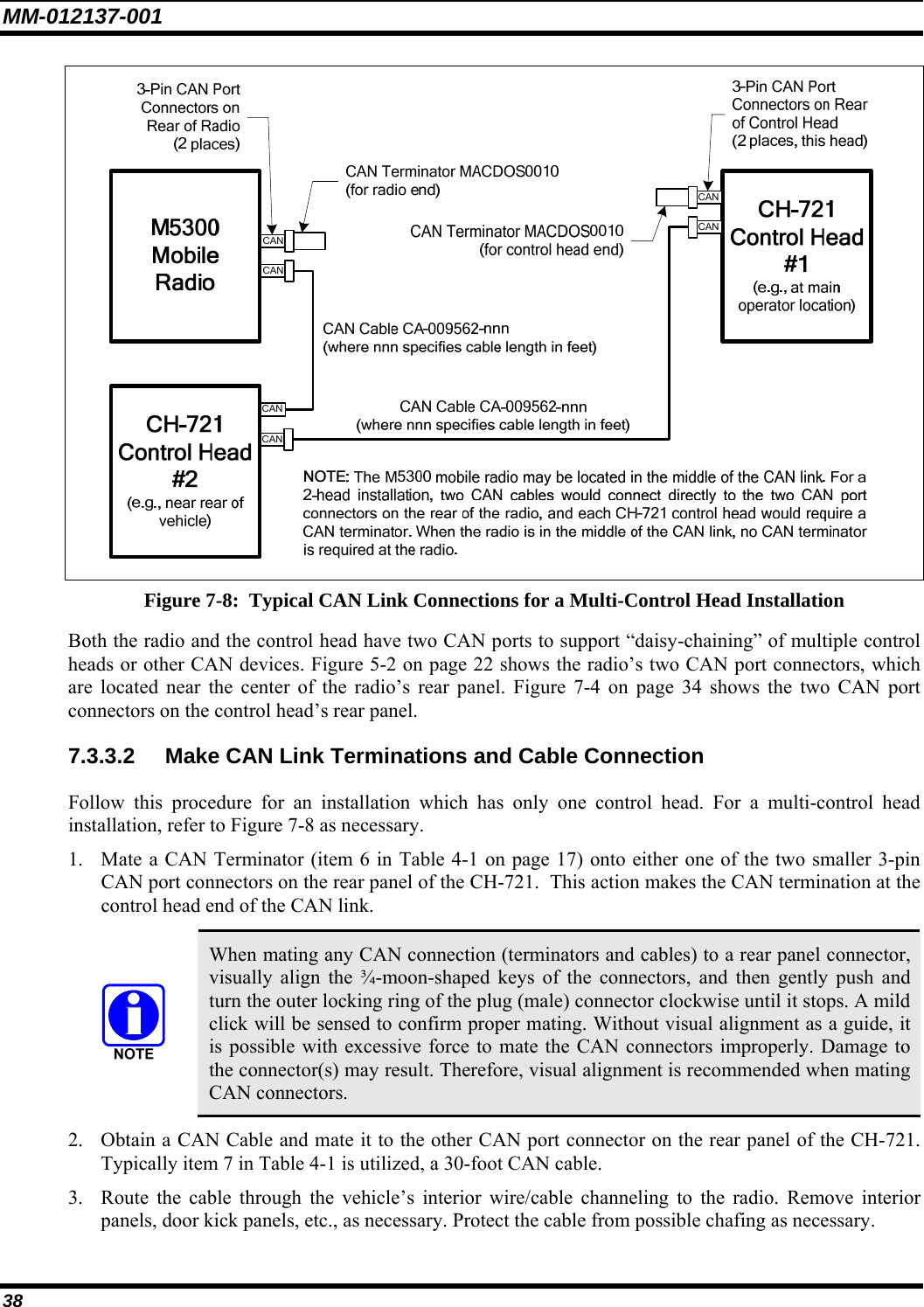 MM-012137-001 38  Figure 7-8:  Typical CAN Link Connections for a Multi-Control Head Installation Both the radio and the control head have two CAN ports to support “daisy-chaining” of multiple control heads or other CAN devices. Figure 5-2 on page 22 shows the radio’s two CAN port connectors, which are located near the center of the radio’s rear panel. Figure 7-4 on page 34 shows the two CAN port connectors on the control head’s rear panel. 7.3.3.2  Make CAN Link Terminations and Cable Connection Follow this procedure for an installation which has only one control head. For a multi-control head installation, refer to Figure 7-8 as necessary. 1. Mate a CAN Terminator (item 6 in Table 4-1 on page 17) onto either one of the two smaller 3-pin CAN port connectors on the rear panel of the CH-721.  This action makes the CAN termination at the control head end of the CAN link.   When mating any CAN connection (terminators and cables) to a rear panel connector, visually align the ¾-moon-shaped keys of the connectors, and then gently push and turn the outer locking ring of the plug (male) connector clockwise until it stops. A mild click will be sensed to confirm proper mating. Without visual alignment as a guide, it is possible with excessive force to mate the CAN connectors improperly. Damage to the connector(s) may result. Therefore, visual alignment is recommended when mating CAN connectors. 2. Obtain a CAN Cable and mate it to the other CAN port connector on the rear panel of the CH-721. Typically item 7 in Table 4-1 is utilized, a 30-foot CAN cable. 3. Route the cable through the vehicle’s interior wire/cable channeling to the radio. Remove interior panels, door kick panels, etc., as necessary. Protect the cable from possible chafing as necessary. 