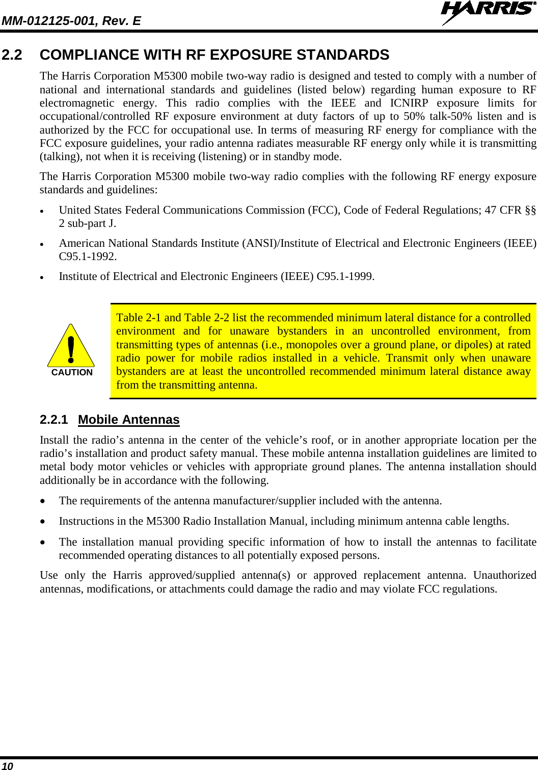 MM-012125-001, Rev. E   10 2.2 COMPLIANCE WITH RF EXPOSURE STANDARDS The Harris Corporation M5300 mobile two-way radio is designed and tested to comply with a number of national and international standards and guidelines (listed below) regarding human exposure to RF electromagnetic energy.  This radio complies with the IEEE and ICNIRP exposure limits for occupational/controlled RF exposure environment at duty factors of up to 50% talk-50% listen and is authorized by the FCC for occupational use. In terms of measuring RF energy for compliance with the FCC exposure guidelines, your radio antenna radiates measurable RF energy only while it is transmitting (talking), not when it is receiving (listening) or in standby mode. The Harris Corporation M5300 mobile two-way radio complies with the following RF energy exposure standards and guidelines: • United States Federal Communications Commission (FCC), Code of Federal Regulations; 47 CFR §§ 2 sub-part J. • American National Standards Institute (ANSI)/Institute of Electrical and Electronic Engineers (IEEE) C95.1-1992. • Institute of Electrical and Electronic Engineers (IEEE) C95.1-1999.   Table 2-1 and Table 2-2 list the recommended minimum lateral distance for a controlled environment and for unaware bystanders in an uncontrolled environment, from transmitting types of antennas (i.e., monopoles over a ground plane, or dipoles) at rated radio power for mobile radios installed in a vehicle. Transmit only when unaware bystanders are at least the uncontrolled recommended minimum lateral distance away from the transmitting antenna. 2.2.1 Mobile Antennas Install the radio’s antenna in the center of the vehicle’s roof, or in another appropriate location per the radio’s installation and product safety manual. These mobile antenna installation guidelines are limited to metal body motor vehicles or vehicles with appropriate ground planes. The antenna installation should additionally be in accordance with the following. • The requirements of the antenna manufacturer/supplier included with the antenna. • Instructions in the M5300 Radio Installation Manual, including minimum antenna cable lengths. • The installation manual providing specific information of how to install the antennas to facilitate recommended operating distances to all potentially exposed persons. Use only the Harris approved/supplied antenna(s) or approved replacement antenna. Unauthorized antennas, modifications, or attachments could damage the radio and may violate FCC regulations. CAUTION