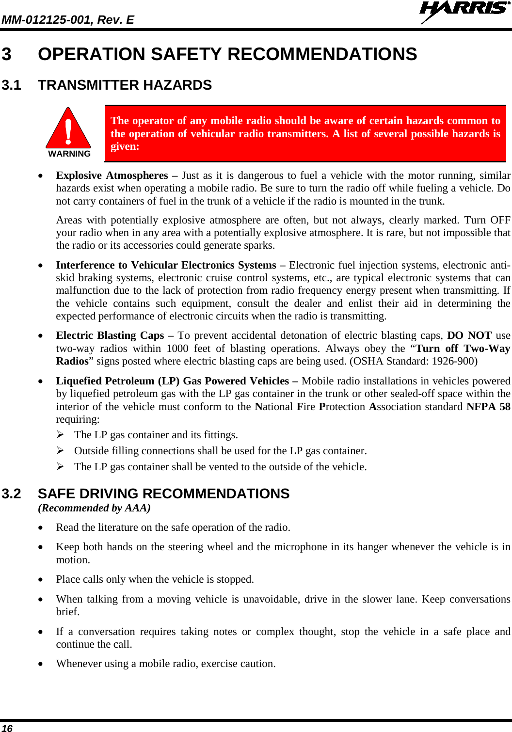 MM-012125-001, Rev. E   16 3  OPERATION SAFETY RECOMMENDATIONS 3.1 TRANSMITTER HAZARDS   The operator of any mobile radio should be aware of certain hazards common to the operation of vehicular radio transmitters. A list of several possible hazards is given: • Explosive Atmospheres – Just as it is dangerous to fuel a vehicle with the motor running, similar hazards exist when operating a mobile radio. Be sure to turn the radio off while fueling a vehicle. Do not carry containers of fuel in the trunk of a vehicle if the radio is mounted in the trunk. Areas with potentially explosive atmosphere are often, but not always, clearly marked. Turn OFF your radio when in any area with a potentially explosive atmosphere. It is rare, but not impossible that the radio or its accessories could generate sparks. • Interference to Vehicular Electronics Systems – Electronic fuel injection systems, electronic anti-skid braking systems, electronic cruise control systems, etc., are typical electronic systems that can malfunction due to the lack of protection from radio frequency energy present when transmitting. If the vehicle contains such equipment, consult the dealer and enlist their aid in determining the expected performance of electronic circuits when the radio is transmitting. • Electric Blasting Caps – To prevent accidental detonation of electric blasting caps, DO NOT use two-way radios within 1000 feet of blasting operations.  Always obey the “Turn  off Two-Way Radios” signs posted where electric blasting caps are being used. (OSHA Standard: 1926-900) • Liquefied Petroleum (LP) Gas Powered Vehicles – Mobile radio installations in vehicles powered by liquefied petroleum gas with the LP gas container in the trunk or other sealed-off space within the interior of the vehicle must conform to the National Fire Protection Association standard NFPA 58 requiring:  The LP gas container and its fittings.  Outside filling connections shall be used for the LP gas container.  The LP gas container shall be vented to the outside of the vehicle. 3.2 SAFE DRIVING RECOMMENDATIONS (Recommended by AAA) • Read the literature on the safe operation of the radio. • Keep both hands on the steering wheel and the microphone in its hanger whenever the vehicle is in motion. • Place calls only when the vehicle is stopped. • When talking from a moving vehicle is unavoidable, drive in the slower lane. Keep conversations brief. • If a conversation requires taking notes or complex thought, stop the vehicle in a safe place and continue the call. • Whenever using a mobile radio, exercise caution. WARNING