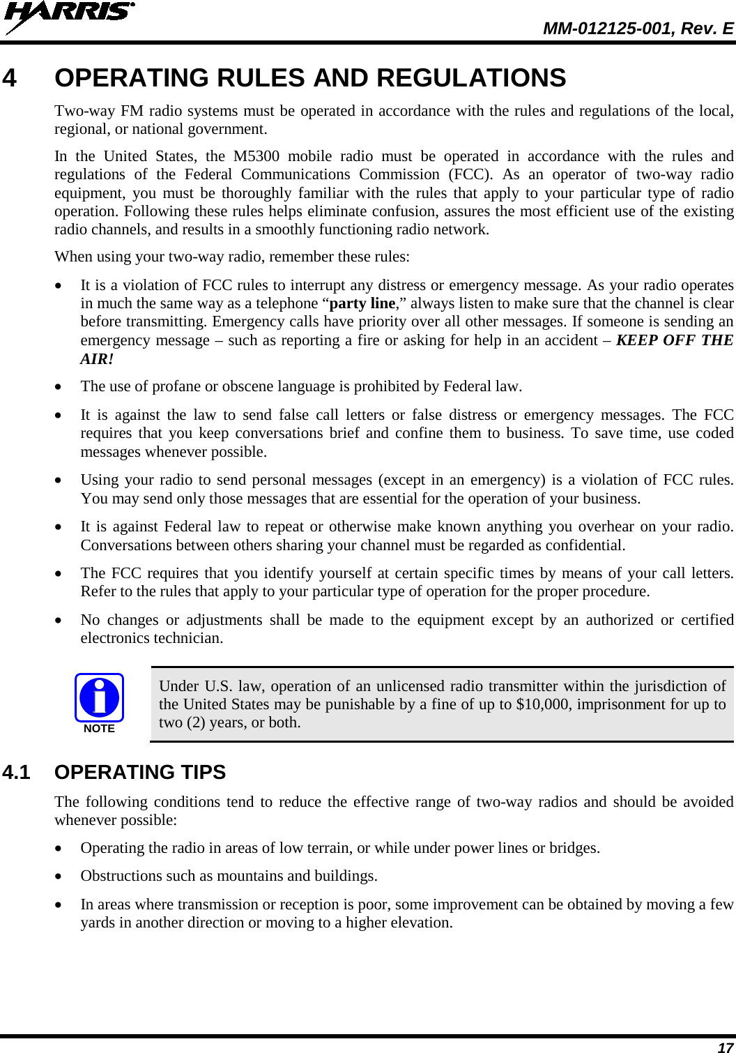  MM-012125-001, Rev. E 17 4  OPERATING RULES AND REGULATIONS Two-way FM radio systems must be operated in accordance with the rules and regulations of the local, regional, or national government. In the United States, the M5300  mobile radio must be operated in accordance with the rules and regulations of the Federal Communications Commission (FCC).  As an operator of two-way radio equipment, you must be thoroughly familiar with the rules that apply to your particular type of radio operation. Following these rules helps eliminate confusion, assures the most efficient use of the existing radio channels, and results in a smoothly functioning radio network. When using your two-way radio, remember these rules: • It is a violation of FCC rules to interrupt any distress or emergency message. As your radio operates in much the same way as a telephone “party line,” always listen to make sure that the channel is clear before transmitting. Emergency calls have priority over all other messages. If someone is sending an emergency message – such as reporting a fire or asking for help in an accident – KEEP OFF THE AIR! • The use of profane or obscene language is prohibited by Federal law. • It is against the law to send false call letters or false distress or emergency messages.  The FCC requires that you keep conversations brief and confine them to business. To save time, use coded messages whenever possible. • Using your radio to send personal messages (except in an emergency) is a violation of FCC rules. You may send only those messages that are essential for the operation of your business. • It is against Federal law to repeat or otherwise make known anything you overhear on your radio. Conversations between others sharing your channel must be regarded as confidential. • The FCC requires that you identify yourself at certain specific times by means of your call letters. Refer to the rules that apply to your particular type of operation for the proper procedure. • No changes or adjustments shall be made to the equipment except by an authorized or certified electronics technician.   Under U.S. law, operation of an unlicensed radio transmitter within the jurisdiction of the United States may be punishable by a fine of up to $10,000, imprisonment for up to two (2) years, or both. 4.1 OPERATING TIPS The following conditions tend to reduce the effective range of two-way radios and should be avoided whenever possible: • Operating the radio in areas of low terrain, or while under power lines or bridges. • Obstructions such as mountains and buildings. • In areas where transmission or reception is poor, some improvement can be obtained by moving a few yards in another direction or moving to a higher elevation. NOTE