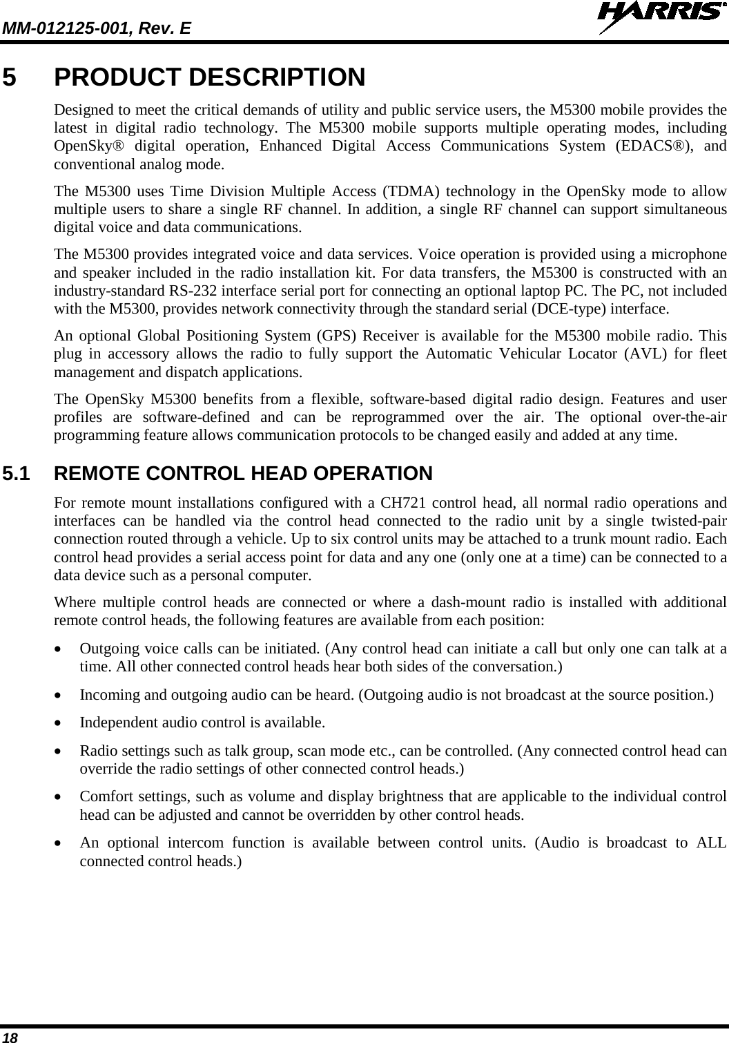 MM-012125-001, Rev. E   18 5  PRODUCT DESCRIPTION Designed to meet the critical demands of utility and public service users, the M5300 mobile provides the latest in digital radio technology. The M5300 mobile supports multiple operating modes, including OpenSky® digital operation, Enhanced Digital Access Communications System (EDACS®), and conventional analog mode. The M5300  uses Time Division Multiple Access (TDMA) technology in the OpenSky mode to allow multiple users to share a single RF channel. In addition, a single RF channel can support simultaneous digital voice and data communications. The M5300 provides integrated voice and data services. Voice operation is provided using a microphone and speaker included in the radio installation kit. For data transfers, the M5300 is constructed with an industry-standard RS-232 interface serial port for connecting an optional laptop PC. The PC, not included with the M5300, provides network connectivity through the standard serial (DCE-type) interface. An optional Global Positioning System (GPS) Receiver is available for the M5300 mobile radio. This plug in accessory allows the radio to fully support the Automatic Vehicular Locator (AVL) for fleet management and dispatch applications. The  OpenSky  M5300  benefits from a flexible, software-based digital radio design. Features and user profiles  are software-defined and can be reprogrammed over the air. The optional over-the-air programming feature allows communication protocols to be changed easily and added at any time. 5.1 REMOTE CONTROL HEAD OPERATION For remote mount installations configured with a CH721 control head, all normal radio operations and interfaces can be  handled via the control head connected to the radio unit by a single twisted-pair connection routed through a vehicle. Up to six control units may be attached to a trunk mount radio. Each control head provides a serial access point for data and any one (only one at a time) can be connected to a data device such as a personal computer. Where multiple control heads are connected or where a dash-mount radio is installed with additional remote control heads, the following features are available from each position: • Outgoing voice calls can be initiated. (Any control head can initiate a call but only one can talk at a time. All other connected control heads hear both sides of the conversation.) • Incoming and outgoing audio can be heard. (Outgoing audio is not broadcast at the source position.) • Independent audio control is available. • Radio settings such as talk group, scan mode etc., can be controlled. (Any connected control head can override the radio settings of other connected control heads.) • Comfort settings, such as volume and display brightness that are applicable to the individual control head can be adjusted and cannot be overridden by other control heads. • An optional intercom function is available between control units.  (Audio  is broadcast to ALL connected control heads.) 