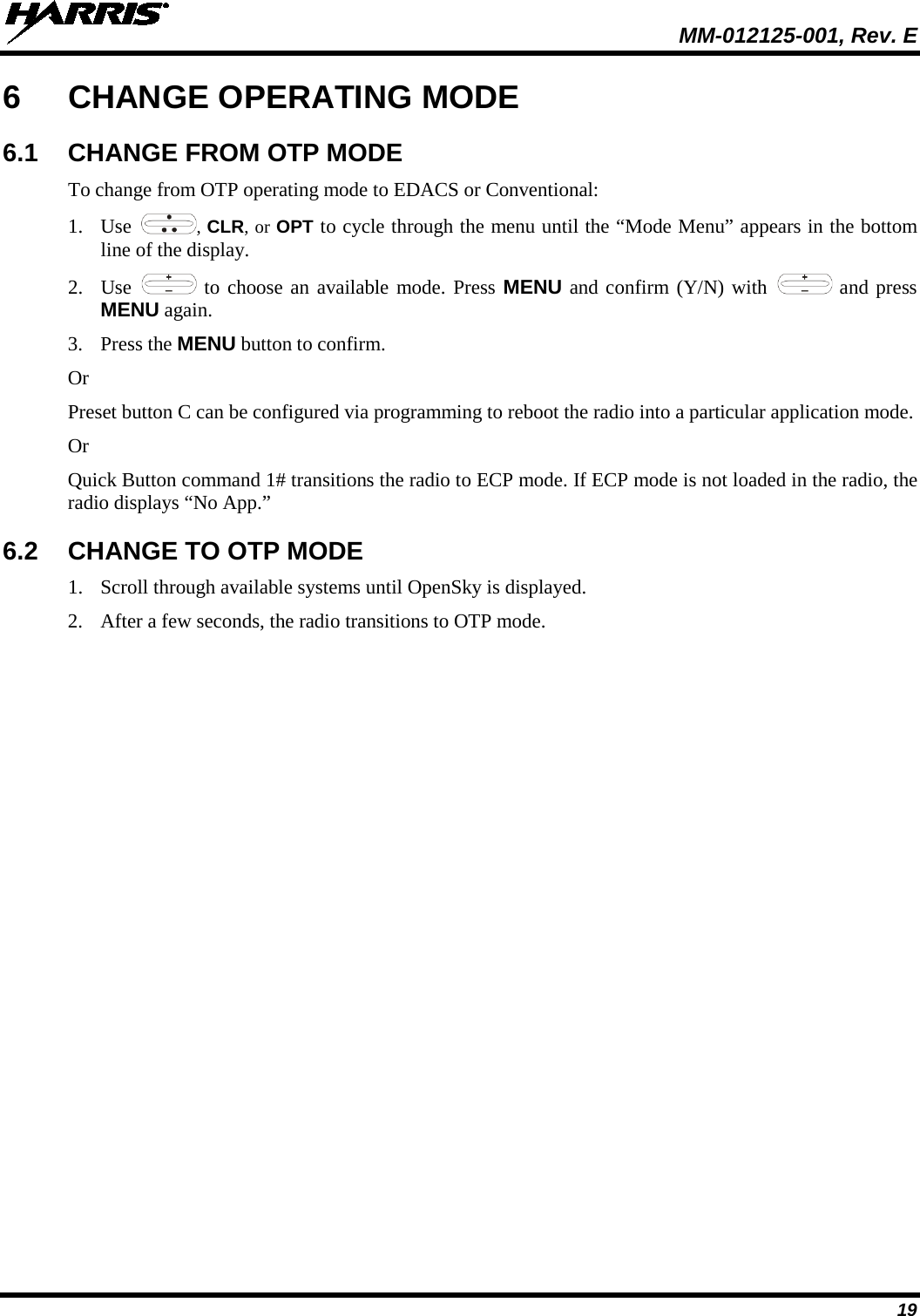  MM-012125-001, Rev. E 19 6  CHANGE OPERATING MODE 6.1 CHANGE FROM OTP MODE To change from OTP operating mode to EDACS or Conventional: 1. Use  , CLR, or OPT to cycle through the menu until the “Mode Menu” appears in the bottom line of the display. 2. Use   to choose an available mode. Press MENU and confirm (Y/N) with   and press MENU again. 3. Press the MENU button to confirm.  Or Preset button C can be configured via programming to reboot the radio into a particular application mode. Or Quick Button command 1# transitions the radio to ECP mode. If ECP mode is not loaded in the radio, the radio displays “No App.” 6.2 CHANGE TO OTP MODE 1. Scroll through available systems until OpenSky is displayed.  2. After a few seconds, the radio transitions to OTP mode. 