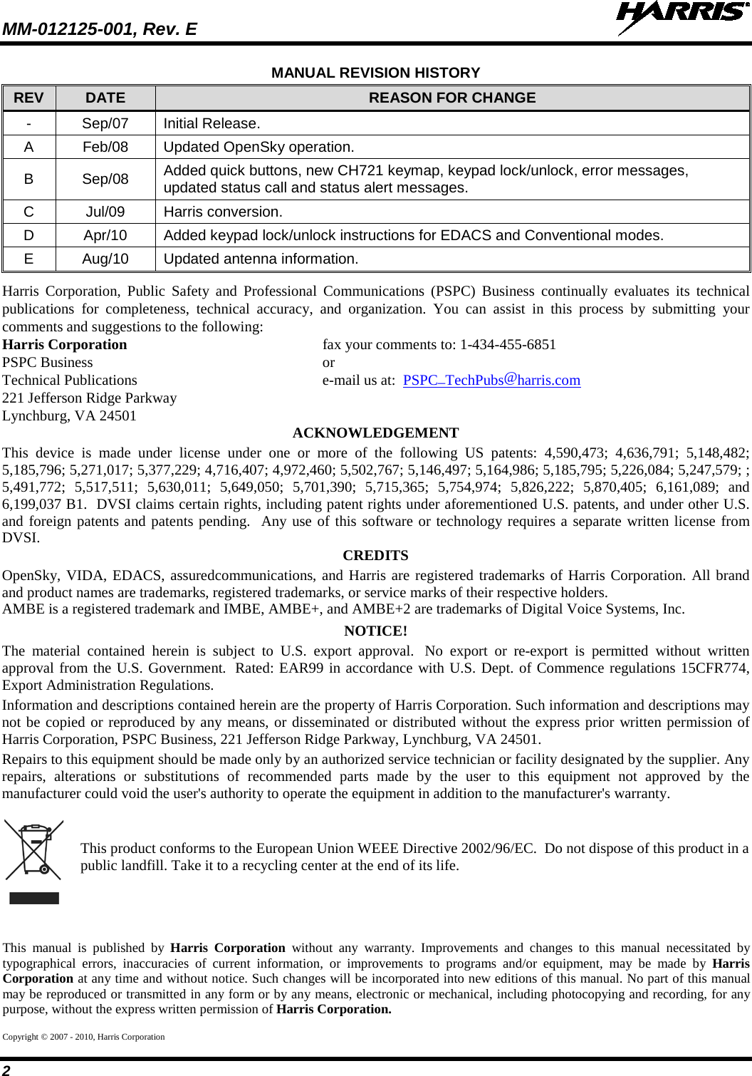 MM-012125-001, Rev. E   2 MANUAL REVISION HISTORY REV DATE REASON FOR CHANGE -  Sep/07  Initial Release. A  Feb/08 Updated OpenSky operation. B  Sep/08 Added quick buttons, new CH721 keymap, keypad lock/unlock, error messages, updated status call and status alert messages. C  Jul/09 Harris conversion. D  Apr/10 Added keypad lock/unlock instructions for EDACS and Conventional modes. E  Aug/10 Updated antenna information. Harris Corporation, Public Safety and Professional Communications (PSPC) Business continually evaluates its technical publications for completeness, technical accuracy, and organization. You can assist in this process by submitting your comments and suggestions to the following: Harris Corporation    fax your comments to: 1-434-455-6851 PSPC Business    or Technical Publications    e-mail us at:  PSPC_TechPubs@harris.com 221 Jefferson Ridge Parkway Lynchburg, VA 24501 ACKNOWLEDGEMENT This device is made under license under one or more of the following US patents: 4,590,473; 4,636,791; 5,148,482; 5,185,796; 5,271,017; 5,377,229; 4,716,407; 4,972,460; 5,502,767; 5,146,497; 5,164,986; 5,185,795; 5,226,084; 5,247,579; ; 5,491,772; 5,517,511; 5,630,011; 5,649,050; 5,701,390; 5,715,365; 5,754,974; 5,826,222; 5,870,405; 6,161,089; and 6,199,037 B1.  DVSI claims certain rights, including patent rights under aforementioned U.S. patents, and under other U.S. and foreign patents and patents pending.  Any use of this software or technology requires a separate written license from DVSI. CREDITS OpenSky, VIDA, EDACS, assuredcommunications, and Harris are registered trademarks of Harris Corporation. All brand and product names are trademarks, registered trademarks, or service marks of their respective holders. AMBE is a registered trademark and IMBE, AMBE+, and AMBE+2 are trademarks of Digital Voice Systems, Inc. NOTICE! The material contained herein is subject to U.S. export approval.   No export or re-export is permitted without written approval from the U.S. Government.  Rated: EAR99 in accordance with U.S. Dept. of Commence regulations 15CFR774, Export Administration Regulations. Information and descriptions contained herein are the property of Harris Corporation. Such information and descriptions may not be copied or reproduced by any means, or disseminated or distributed without the express prior written permission of Harris Corporation, PSPC Business, 221 Jefferson Ridge Parkway, Lynchburg, VA 24501. Repairs to this equipment should be made only by an authorized service technician or facility designated by the supplier. Any repairs, alterations or substitutions of recommended parts made by the user to this equipment not approved by the manufacturer could void the user&apos;s authority to operate the equipment in addition to the manufacturer&apos;s warranty.   This product conforms to the European Union WEEE Directive 2002/96/EC.  Do not dispose of this product in a public landfill. Take it to a recycling center at the end of its life. This manual is published by Harris Corporation without any warranty. Improvements and changes to this manual necessitated by typographical errors, inaccuracies of current information, or improvements to programs and/or equipment, may be made by Harris Corporation at any time and without notice. Such changes will be incorporated into new editions of this manual. No part of this manual may be reproduced or transmitted in any form or by any means, electronic or mechanical, including photocopying and recording, for any purpose, without the express written permission of Harris Corporation. Copyright © 2007 - 2010, Harris Corporation 