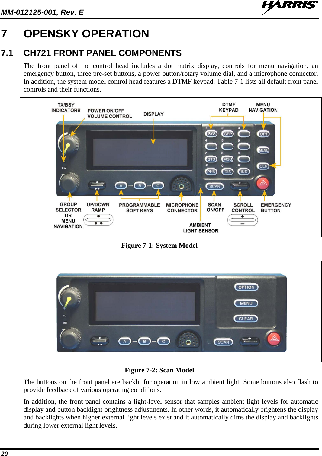 MM-012125-001, Rev. E   20 7  OPENSKY OPERATION 7.1 CH721 FRONT PANEL COMPONENTS The front panel of the control head includes a dot matrix display,  controls for menu navigation, an emergency button, three pre-set buttons, a power button/rotary volume dial, and a microphone connector. In addition, the system model control head features a DTMF keypad. Table 7-1 lists all default front panel controls and their functions.  Figure 7-1: System Model    Figure 7-2: Scan Model The buttons on the front panel are backlit for operation in low ambient light. Some buttons also flash to provide feedback of various operating conditions. In addition, the front panel contains a light-level sensor that samples ambient light levels for automatic display and button backlight brightness adjustments. In other words, it automatically brightens the display and backlights when higher external light levels exist and it automatically dims the display and backlights during lower external light levels. 