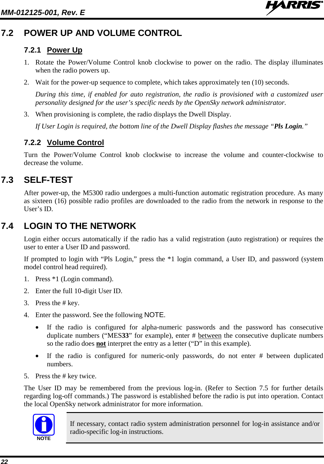 MM-012125-001, Rev. E   22 7.2 POWER UP AND VOLUME CONTROL 7.2.1 Power Up 1. Rotate the Power/Volume Control  knob clockwise to power on the radio. The display illuminates when the radio powers up.  2. Wait for the power-up sequence to complete, which takes approximately ten (10) seconds. During this time, if enabled for auto registration, the radio is provisioned with a customized user personality designed for the user’s specific needs by the OpenSky network administrator. 3. When provisioning is complete, the radio displays the Dwell Display. If User Login is required, the bottom line of the Dwell Display flashes the message “Pls Login.” 7.2.2 Volume Control Turn the Power/Volume Control knob clockwise to increase the volume and counter-clockwise to decrease the volume. 7.3  SELF-TEST After power-up, the M5300 radio undergoes a multi-function automatic registration procedure. As many as sixteen (16) possible radio profiles are downloaded to the radio from the network in response to the User’s ID. 7.4 LOGIN TO THE NETWORK Login either occurs automatically if the radio has a valid registration (auto registration) or requires the user to enter a User ID and password. If prompted to login with “Pls Login,” press the *1 login command, a User ID, and password (system model control head required). 1. Press *1 (Login command). 2. Enter the full 10-digit User ID. 3. Press the # key. 4. Enter the password. See the following NOTE. • If the radio is configured for alpha-numeric passwords and the password has consecutive duplicate numbers (“MES33” for example), enter # between the consecutive duplicate numbers so the radio does not interpret the entry as a letter (“D” in this example). • If the radio is configured for numeric-only passwords, do not enter # between duplicated numbers. 5. Press the # key twice. The User ID may be remembered from the previous log-in. (Refer to Section 7.5  for further details regarding log-off commands.) The password is established before the radio is put into operation. Contact the local OpenSky network administrator for more information.  If necessary, contact radio system administration personnel for log-in assistance and/or radio-specific log-in instructions. NOTE