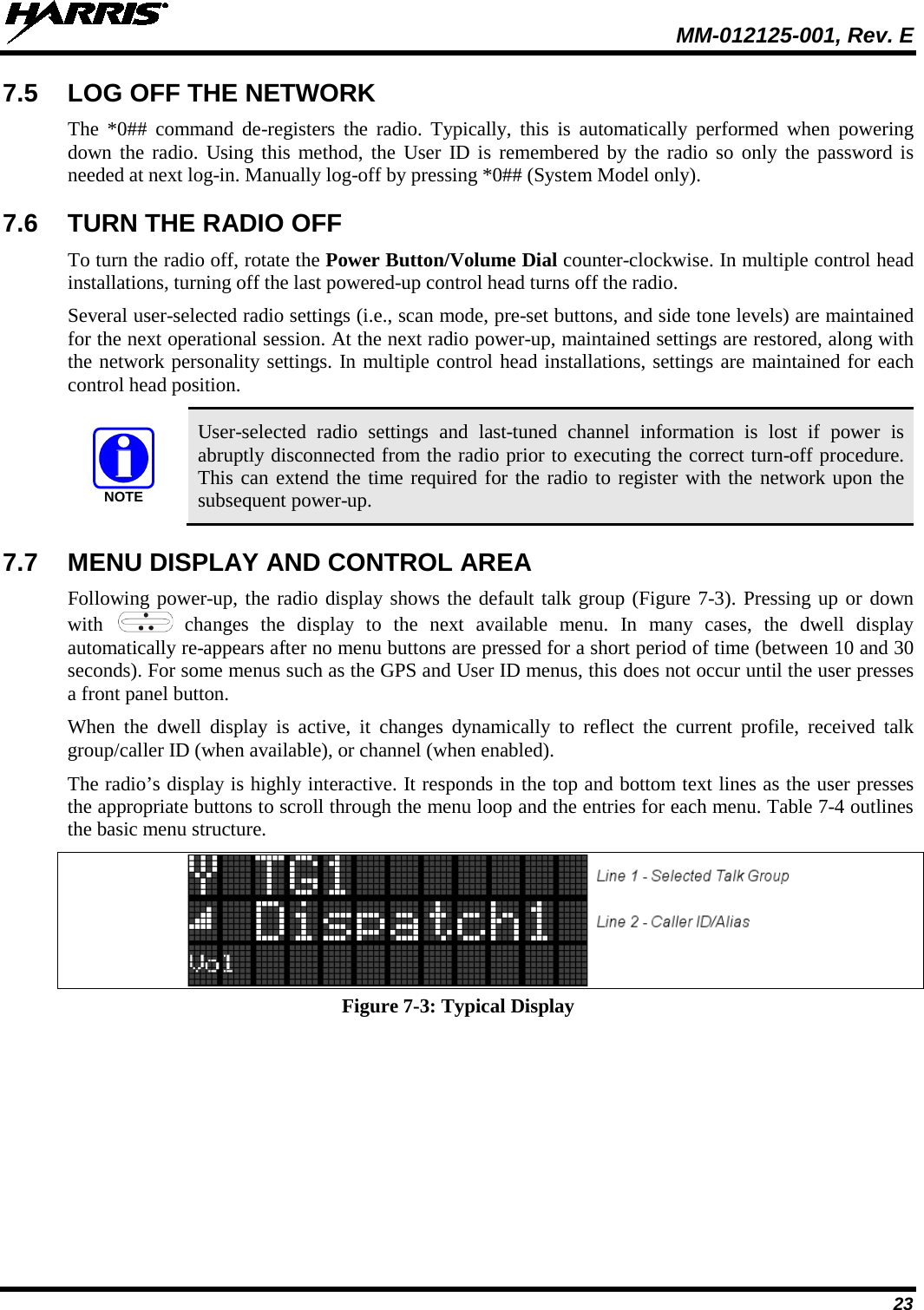  MM-012125-001, Rev. E 23 7.5 LOG OFF THE NETWORK The *0## command de-registers the radio. Typically, this is automatically performed when powering down the radio. Using this method, the User ID is remembered by the radio so only the password is needed at next log-in. Manually log-off by pressing *0## (System Model only). 7.6 TURN THE RADIO OFF To turn the radio off, rotate the Power Button/Volume Dial counter-clockwise. In multiple control head installations, turning off the last powered-up control head turns off the radio. Several user-selected radio settings (i.e., scan mode, pre-set buttons, and side tone levels) are maintained for the next operational session. At the next radio power-up, maintained settings are restored, along with the network personality settings. In multiple control head installations, settings are maintained for each control head position.  User-selected radio settings and last-tuned channel information is lost if power is abruptly disconnected from the radio prior to executing the correct turn-off procedure. This can extend the time required for the radio to register with the network upon the subsequent power-up. 7.7 MENU DISPLAY AND CONTROL AREA Following power-up, the radio display shows the default talk group (Figure 7-3). Pressing up or down with    changes  the display to the next available menu. In many cases, the dwell display automatically re-appears after no menu buttons are pressed for a short period of time (between 10 and 30 seconds). For some menus such as the GPS and User ID menus, this does not occur until the user presses a front panel button. When the dwell display is active, it changes  dynamically to reflect the current profile, received talk group/caller ID (when available), or channel (when enabled). The radio’s display is highly interactive. It responds in the top and bottom text lines as the user presses the appropriate buttons to scroll through the menu loop and the entries for each menu. Table 7-4 outlines the basic menu structure.  Figure 7-3: Typical Display NOTE