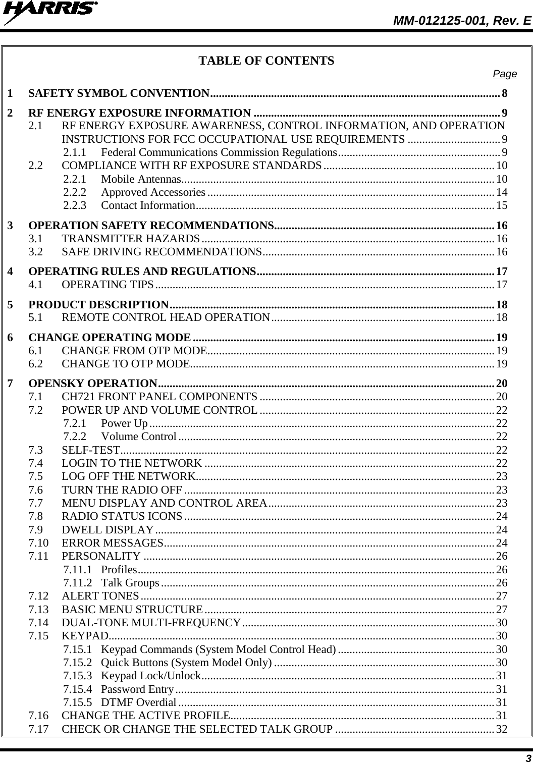  MM-012125-001, Rev. E 3 TABLE OF CONTENTS Page 1 SAFETY SYMBOL CONVENTION .................................................................................................... 8 2 RF ENERGY EXPOSURE INFORMATION ..................................................................................... 9 2.1 RF ENERGY EXPOSURE AWARENESS, CONTROL INFORMATION, AND OPERATION INSTRUCTIONS FOR FCC OCCUPATIONAL USE REQUIREMENTS ................................ 9 2.1.1 Federal Communications Commission Regulations ........................................................ 9 2.2 COMPLIANCE WITH RF EXPOSURE STANDARDS ........................................................... 10 2.2.1 Mobile Antennas ............................................................................................................ 10 2.2.2 Approved Accessories ................................................................................................... 14 2.2.3 Contact Information ....................................................................................................... 15 3 OPERATION SAFETY RECOMMENDATIONS ............................................................................ 16 3.1 TRANSMITTER HAZARDS ..................................................................................................... 16 3.2 SAFE DRIVING RECOMMENDATIONS ................................................................................ 16 4 OPERATING RULES AND REGULATIONS .................................................................................. 17 4.1 OPERATING TIPS ..................................................................................................................... 17 5 PRODUCT DESCRIPTION ................................................................................................................ 18 5.1 REMOTE CONTROL HEAD OPERATION ............................................................................. 18 6 CHANGE OPERATING MODE ........................................................................................................ 19 6.1 CHANGE FROM OTP MODE ................................................................................................... 19 6.2 CHANGE TO OTP MODE......................................................................................................... 19 7 OPENSKY OPERATION .................................................................................................................... 20 7.1 CH721 FRONT PANEL COMPONENTS ................................................................................. 20 7.2 POWER UP AND VOLUME CONTROL ................................................................................. 22 7.2.1 Power Up ....................................................................................................................... 22 7.2.2 Volume Control ............................................................................................................. 22 7.3 SELF-TEST ................................................................................................................................. 22 7.4 LOGIN TO THE NETWORK .................................................................................................... 22 7.5 LOG OFF THE NETWORK....................................................................................................... 23 7.6 TURN THE RADIO OFF ........................................................................................................... 23 7.7 MENU DISPLAY AND CONTROL AREA .............................................................................. 23 7.8 RADIO STATUS ICONS ........................................................................................................... 24 7.9 DWELL DISPLAY ..................................................................................................................... 24 7.10 ERROR MESSAGES .................................................................................................................. 24 7.11 PERSONALITY ......................................................................................................................... 26 7.11.1 Profiles ........................................................................................................................... 26 7.11.2 Talk Groups ................................................................................................................... 26 7.12 ALERT TONES .......................................................................................................................... 27 7.13 BASIC MENU STRUCTURE .................................................................................................... 27 7.14 DUAL-TONE MULTI-FREQUENCY ....................................................................................... 30 7.15 KEYPAD..................................................................................................................................... 30 7.15.1 Keypad Commands (System Model Control Head) ...................................................... 30 7.15.2 Quick Buttons (System Model Only) ............................................................................ 30 7.15.3 Keypad Lock/Unlock ..................................................................................................... 31 7.15.4 Password Entry .............................................................................................................. 31 7.15.5 DTMF Overdial ............................................................................................................. 31 7.16 CHANGE THE ACTIVE PROFILE ........................................................................................... 31 7.17 CHECK OR CHANGE THE SELECTED TALK GROUP ....................................................... 32 