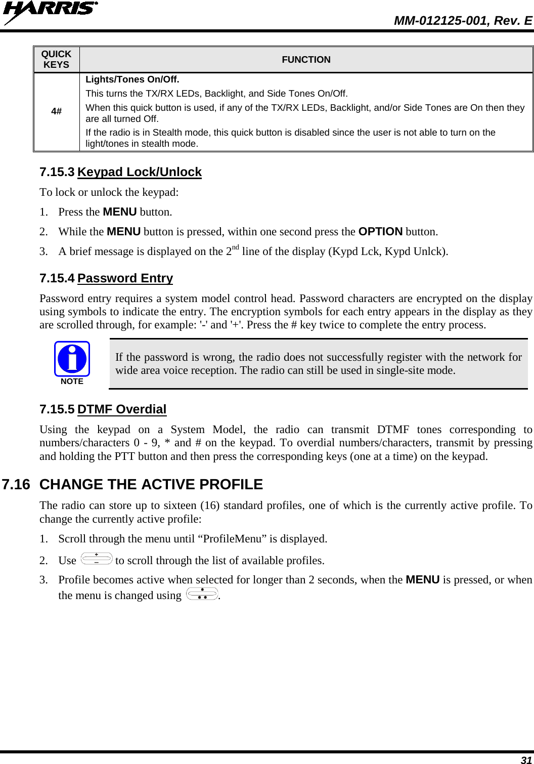  MM-012125-001, Rev. E 31 QUICK KEYS FUNCTION 4# Lights/Tones On/Off. This turns the TX/RX LEDs, Backlight, and Side Tones On/Off. When this quick button is used, if any of the TX/RX LEDs, Backlight, and/or Side Tones are On then they are all turned Off. If the radio is in Stealth mode, this quick button is disabled since the user is not able to turn on the light/tones in stealth mode. 7.15.3 Keypad Lock/Unlock To lock or unlock the keypad: 1. Press the MENU button. 2. While the MENU button is pressed, within one second press the OPTION button.  3. A brief message is displayed on the 2nd line of the display (Kypd Lck, Kypd Unlck). 7.15.4 Password Entry Password entry requires a system model control head. Password characters are encrypted on the display using symbols to indicate the entry. The encryption symbols for each entry appears in the display as they are scrolled through, for example: &apos;-&apos; and &apos;+&apos;. Press the # key twice to complete the entry process.   If the password is wrong, the radio does not successfully register with the network for wide area voice reception. The radio can still be used in single-site mode. 7.15.5 DTMF Overdial Using the keypad on a System Model, the radio can transmit DTMF tones corresponding to numbers/characters 0 - 9, * and # on the keypad. To overdial numbers/characters, transmit by pressing and holding the PTT button and then press the corresponding keys (one at a time) on the keypad. 7.16 CHANGE THE ACTIVE PROFILE The radio can store up to sixteen (16) standard profiles, one of which is the currently active profile. To change the currently active profile: 1. Scroll through the menu until “ProfileMenu” is displayed. 2. Use   to scroll through the list of available profiles. 3. Profile becomes active when selected for longer than 2 seconds, when the MENU is pressed, or when the menu is changed using  .  NOTE